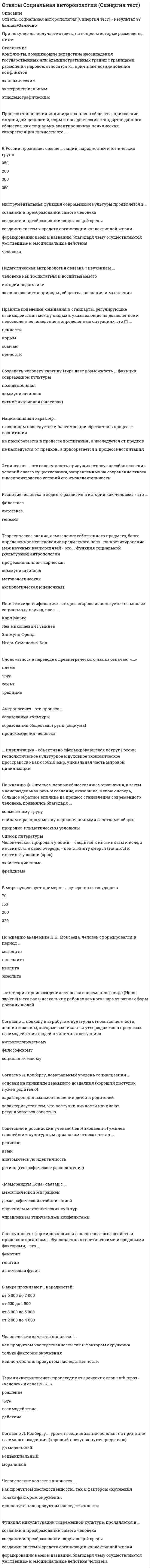     
          Описание
          Социальная антропология. Ответы·        Развитие человека в ходе его развития в истории как человека - это ... ·        Правила поведения, ожидания и стандарты, регулирующие взаимодействия между людьми, указывающие на дозволенное и недозволенное поведение в определенных ситуациях, это - ... ·        Согласно Л. Колбергу, доморальный уровень социализации ... ·        Создавать человеку картину мира дает возможность ... функция современной культуры ·        Этническая ... это совокупность присущих этносу способов освоения условий своего существования, направленных на сохранение этноса и воспроизводство условий его жизнедеятельности ·        Правила поведения, ожидания и стандарты, регулирующие взаимодействия между людьми, указывающие на дозволенное и недозволенное поведение в определенных ситуациях, это - ...   
            
            
            Ответы.Социальная антропология. Синергия. 1 семестр. 97 БАЛЛОВОтветы Социальная антропология.Тест 2021г.СИНЕРГИЯ МФПУОтветы Социальная психология малых групп и личности МИПОтветы Специальная психология МИПОТВЕТЫ Специальная психология РОСДИСТАНТОТВЕТЫ Спецкурс по железобетонным и каменным конструкциям РОСДИСТАНТОтветы Статистические методы в психологии МИП[ОТВЕТЫ] СИНЕРГИЯ. Эконометрика тест 2022г.(100 баллов + все ответы новые)[ОТВЕТЫ] СИНЕРГИЯ. Элективные дисциплины по физической культуре и спорту тест 2022г.(90/100 баллов + все ответы)[ОТВЕТЫ] СИНЕРГИЯ. Юридическая техника (80/100 баллов + все ответы на тест)Ответы Современные концепции и методы психологической помощи МИПОТВЕТЫ Современные технологии и методы управления РОСДИСТАНТОТВЕТЫ Современные энергетические системы и электронные преобразователи РОСДИСТАНТОТВЕТЫ Сопротивление материалов 1