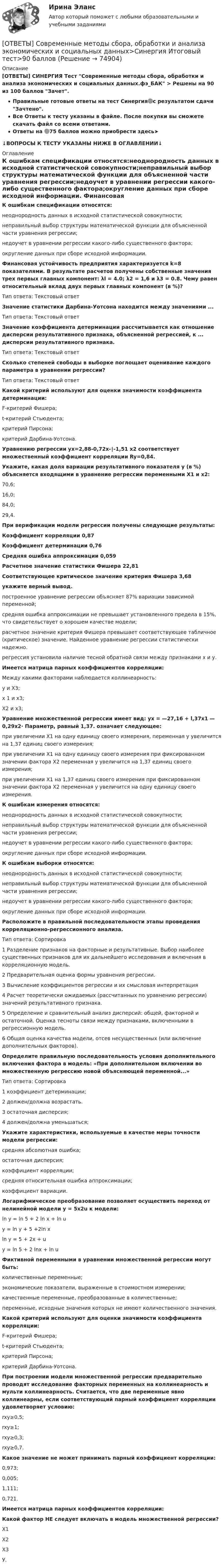     
            Описание
             [ОТВЕТЫ] СИНЕРГИЯ Тест Современные методы сбора, обработки и анализа экономических и социальных данных.фэ_БАК > Решены на 90 из 100 баллов Зачет.Правильные готовые ответы на тест Синергия🟢с результатом сдачи Зачтено.Все Ответы к тесту указаны в файле. После покупки вы сможете скачать файл со всеми ответами.Ответы на 🟢75 баллов можно приобрести здесь➤↓ВОПРОСЫ К ТЕСТУ УКАЗАНЫ НИЖЕ В ОГЛАВЛЕНИИ↓ 
            Оглавление
            К ошибкам спецификации относятся:неоднородность данных в исходной статистической совокупности;неправильный выбор структуры математической функции для объясненной части уравнения регрессии;недоучет в уравнении регрессии какого-либо существенного фактора;округление данных при сборе исходной информации. Финансовая устойчивость предприятия характеризуется k=8 показателями. В результате расчетов получены собственные значения трех первых главных компонент: λl = 4.0; λ2 = 1,6 и λ3 = 0.8. Чему равен относительный вклад двух первых главных компонент (в %)?Тип ответа: Текстовый ответ Значение статистики Дарбина-Уотсона находится между значениями ...Тип ответа: Текстовый ответ Значение коэффициента детерминации рассчитывается как отношение дисперсии результативного признака, объясненной регрессией, к ... дисперсии результативного признака.Тип ответа: Текстовый ответ Сколько степеней свободы в выборке поглощает оценивание каждого параметра в уравнении регрессии?Тип ответа: Текстовый ответ Какой критерий используют для оценки значимости коэффициента детерминации:F-критерий Фишера;t-критерий Стьюдента;критерий Пирсона;критерий Дарбина-Уотсона. Уравнению регрессии yx=2,88-0,72x-∣-1,51 x2 соответствует множественный коэффициент корреляции Ry=0,84.Укажите, какая доля вариации результативного показателя у (в %) объясняется входящими в уравнение регрессии переменными X1 и х2:70,6;16,0;84,0;29,4. При верификации модели регрессии получены следующие результаты:Коэффициент корреляции 0,87Коэффициент детерминации 0,76Средняя ошибка аппроксимации 0,059Расчетное значение статистики Фишера 22,81Соответствующее критическое значение критерия Фишера 3,68укажите верный вывод.построенное уравнение регрессии объясняет 87% вариации зависимой переменной;средняя ошибка аппроксимации не превышает установленного предела в 15%, что свидетельствует о хорошем качестве модели;расчетное значение критерия Фишера превышает соответствующее табличное (критическое) значение. Найденное уравнение регрессии статистически надежно.регрессия установила наличие тесной обратной связи между признаками х и у. Имеется матрица парных коэффициентов корреляции:Между какими факторами наблюдается коллинеарность:у и X3;х 1 и х3;X2 и х3; Уравнение множественной регрессии имеет вид: ух = —27,16 + l,37x1 — 0,29x2∙ Параметр, равный 1,37. означает следующее:при увеличении X1 на одну единицу своего измерения, переменная у увеличится на 1,37 единиц своего измерения;при увеличении X1 на одну единицу своего измерения при фиксированном значении фактора X2 переменная у увеличится на 1,37 единиц своего измерения;при увеличении X1 на 1,37 единиц своего измерения при фиксированном значении фактора X2 переменная у увеличится на одну единицу своего измерения. К ошибкам измерения относятся:неоднородность данных в исходной статистической совокупности;неправильный выбор структуры математической функции для объясненной части уравнения регрессии;недоучет в уравнении регрессии какого-либо существенного фактора;округление данных при сборе исходной информации. К ошибкам выборки относятся:неоднородность данных в исходной статистической совокупности;неправильный выбор структуры математической функции для объясненной части уравнения регрессии;недоучет в уравнении регрессии какого-либо существенного фактора;округление данных при сборе исходной информации. Расположите в правильной последовательности этапы проведения корреляционно-регрессионного анализа.Тип ответа: Сортировка1 Разделение признаков на факторные и результативные. Выбор наиболее существенных признаков для их дальнейшего исследования и включения в корреляционную модель.2 Предварительная оценка формы уравнения регрессии.3 Вычисление коэффициентов регрессии и их смысловая интерпретация4  Расчет теоретически ожидаемых (рассчитанных по уравнению регрессии) значений результативного признака.5 Определение и сравнительный анализ дисперсий: общей, факторной и остаточной. Оценка тесноты связи между признаками, включенными в регрессионную модель.6  Общая оценка качества модели, отсев несущественных (или включение дополнительных факторов). Определите правильную последовательность условия дополнительного включения фактора в модель: «При дополнительном включении во множественную регрессию новой объясняющей переменной...»Тип ответа: Сортировка1 коэффициент детерминации;2 должен/должна возрастать.3 остаточная дисперсия;4 должен/должна уменьшаться; Укажите характеристики, используемые в качестве меры точности модели регрессии:средняя абсолютная ошибка;остаточная дисперсия;коэффициент корреляции;средняя относительная ошибка аппроксимации;коэффициент вариации. Логарифмическое преобразование позволяет осуществить переход от нелинейной модели у = 5x2u к модели:ln y = ln 5 + 2 ln x + ln u  y = ln y + 5 +2ln x  ln y = 5 + 2x + u  y = ln 5 + 2 Inx + ln u Фиктивной переменными в уравнении множественной регрессии могут быть:количественные переменные;экономические показатели, выраженные в стоимостном измерении;качественные переменные, преобразованные в количественные;переменные, исходные значения которых не имеют количественного значения. Какой критерий используют для оценки значимости коэффициента корреляции:F-критерий Фишера;t-критерий Стьюдента;критерий Пирсона;критерий Дарбина-Уотсона. При построении модели множественной регрессии предварительно проводят исследование факторных переменных на коллинеарность и мульти коллинеарность. Считается, что две переменные явно коллинеарны, если соответствующий парный коэффициент корреляции удовлетворяет условию:rxy≥0,5;rxy≥1;rxy≥0,3;rxy≥0,7. Какое значение не может принимать парный коэффициент корреляции:0,973;0,005;1,111;0,721. Имеется матрица парных коэффициентов корреляции:Какой фактор НЕ следует включать в модель множественной регрессии?Х1Х2Х3У.  
            
            
            📚[ОТВЕТЫ] Сквозная и веб-аналитика для маркетолога 🄲 ( 77/100 баллов + все ответы Синергия / МоСАП / МТИ)[ОТВЕТЫ] Современные методы сбора, обработки и анализа экономических и социальных данных>Синергия Итоговый тест>90 баллов[ОТВЕТЫ] Современные методы сбора, обработки и анализа экономических и социальных данных.фэ_БАК (90/100 + верные ответы МФПУ Синергия/МосАП/МТИ)ОТВЕТЫ Сопротивление материалов 2 РОСДИСТАНТ[ОТВЕТЫ] Социальная антропология (94/100 + верные ответы МФПУ Синергия/МосАП/МТИ)Ответы Социальная психология МТИ 2023гОтветы Социальная психология МТИ 2023г[ОТВЕТЫ] СИНЕРГИЯ. Эргономика (подходят на 90+баллов из 100)[ОТВЕТЫ] СИНЕРГИЯ. Эстетическая косметология и СПА-технологии (подходят на 90+баллов из 100)[ОТВЕТЫ] СИНЕРГИЯ. Этика и корпоративная культура государственной и муниципальной службы (новые тесты 2022г.) Промежуточные тесты итоговый тест и компетентностный тест[ОТВЕТЫ] СИНЕРГИЯ. Этика и корпоративная культура государственной и муниципальной службы (новые тесты 2023г.) 4 промежуточных тестов итоговый тест и компетентностный тест (подходят на 90+баллов из 100)[ОТВЕТЫ] СИНЕРГИЯ.ЭТНОПСИХОЛОГИЯ (ВСЕ ТЕСТЫ 90/100 БАЛЛОВ 2022)[ОТВЕТЫ] СИНЕРГИЯ. Юридическая ответственность в информационной среде.фю_МАГ (новые тесты 2023г.) (подходят на 90+баллов из 100)[ОТВЕТЫ] СИНЕРГИЯ. Юридические аспекты индустрии киберспорта (новые тесты 2022г.) Промежуточные тесты итоговый тест и компетентностный тест