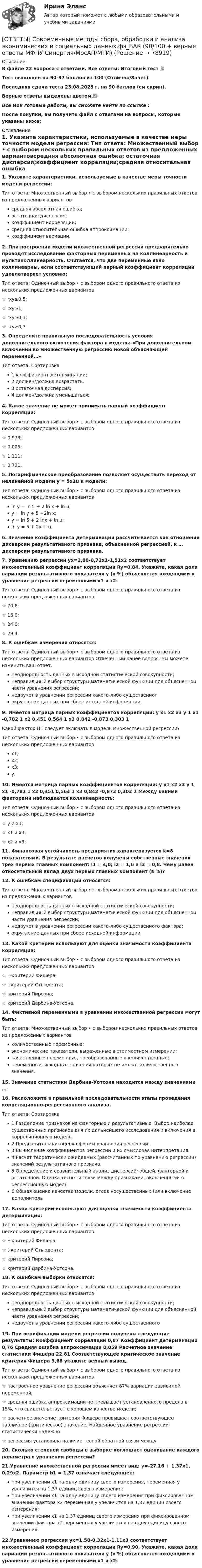     
            Описание
            В файле 22 вопроса с ответами. Все ответы: Итоговый тест 📜Тест выполнен на 90-97 баллов из 100 (Отлично/Зачет)Последняя сдача теста 23.08.2023 г. на 90 баллов (см скрин).Верные ответы выделены цветом.✅Все мои готовые работы, вы сможете найти по ссылке : После покупки, вы получите файл с ответами на вопросы, которые указаны ниже: 
            Оглавление
            1. Укажите характеристики, используемые в качестве меры точности модели регрессии: Тип ответа: Множественный выбор • с выбором нескольких правильных ответов из предложенных вариантовсредняя абсолютная ошибка; остаточная дисперсия;коэффициент корреляции;средняя относительная ошибка аппроксимации;коэффициент вариации.2. При построении модели множественной регрессии предварительно проводят исследование факторных переменных на коллинеарность и мультиколлинеарность. Считается, что две переменные явно коллинеарны, если соответствующий парный коэффициент корреляции удовлетворяет условию: Тип ответа: Одиночный выбор • с выбором одного правильного ответа из нескольких предложенных вариантов☆ rxy≥0,5;☆ rxy≥1;☆ rxy≥0,3;☆ rxy≥0,73. Определите правильную последовательность условия дополнительного включения фактора в модель: «При дополнительном включении во множественную регрессию новой объясняющей переменной…» Тип ответа: Сортировка1 коэффициент детерминации; 2 должен/должна возрастать. 3 остаточная дисперсия; 4 должен/должна уменьшаться;4. Какое значение не может принимать парный коэффициент корреляции: Тип ответа: Одиночный выбор • с выбором одного правильного ответа из нескольких предложенных вариантов☆ 0,973;☆ 0,005;☆ 1,111;☆ 0,721.5. Логарифмическое преобразование позволяет осуществить переход от нелинейной модели y = 5x2u к модели: Тип ответа: Одиночный выбор • с выбором одного правильного ответа из нескольких предложенных вариантовln y = ln 5 + 2 ln x + ln u; y = ln y + 5 +2ln x; y = ln 5 + 2 Inx + ln u; ln y = 5 + 2x + u.6. Значение коэффициента детерминации рассчитывается как отношение дисперсии результативного признака, объясненной регрессией, к … дисперсии результативного признака.7. Уравнению регрессии yx=2,88-0,72x1-1,51x2 соответствует множественный коэффициент корреляции Ry=0,84. Укажите, какая доля вариации результативного показателя у (в %) объясняется входящими в уравнение регрессии переменными x1 и x2: Тип ответа: Одиночный выбор • с выбором одного правильного ответа из нескольких предложенных вариантов☆ 70,6;☆ 16,0;☆ 84,0;☆ 29,4.8. К ошибкам измерения относятся: Тип ответа: Одиночный выбор • с выбором одного правильного ответа из нескольких предложенных вариантов Отвеченный ранее вопрос. Вы можете изменить ваш ответ.неоднородность данных в исходной статистической совокупности;неправильный выбор структуры математической функции для объясненной части уравнения регрессии;недоучет в уравнении регрессии какого-либо существенногокругление данных при сборе исходной информации.9. Имеется матрица парных коэффициентов корреляции: y х1 х2 х3 у 1 х1 -0,782 1 х2 0,451 0,564 1 х3 0,842 -0,873 0,303 1 Какой фактор НЕ следует включать в модель множественной регрессии?Тип ответа: Одиночный выбор • с выбором одного правильного ответа из нескольких предложенных вариантовх1;х2;x3;y.10. Имеется матрица парных коэффициентов корреляции: y х1 х2 х3 у 1 х1 -0,782 1 х2 0,451 0,564 1 х3 0,842 -0,873 0,303 1 Между какими факторами наблюдается коллинеарность: Тип ответа: Одиночный выбор • с выбором одного правильного ответа из нескольких предложенных вариантов☆ y и x3;☆ x1 и x3;☆ x2 и x3;11. Финансовая устойчивость предприятия характеризуется k=8 показателями. В результате расчетов получены собственные значения трех первых главных компонент: l1 = 4,0; l2 = 1,6 и l3 = 0,8. Чему равен относительный вклад двух первых главных компонент (в %)?12. К ошибкам спецификации относятся: Тип ответа: Множественный выбор • с выбором нескольких правильных ответов из предложенных вариантовнеоднородность данных в исходной статистической совокупности;неправильный выбор структуры математической функции для объясненной части уравнения регрессии;недоучет в уравнении регрессии какого-либо существенного фактора;округление данных при сборе исходной информации13. Какой критерий используют для оценки значимости коэффициента корреляции: Тип ответа: Одиночный выбор • с выбором одного правильного ответа из нескольких предложенных вариантов☆ F-критерий Фишера;☆ t-критерий Стьюдента;☆ критерий Пирсона;☆ критерий Дарбина-Уотсона.14. Фиктивной переменными в уравнении множественной регрессии могут быть: Тип ответа: Множественный выбор • с выбором нескольких правильных ответов из предложенных вариантовколичественные переменные;экономические показатели, выраженные в стоимостном измерении;качественные переменные, преобразованные в количественные;переменные, исходные значения которых не имеют количественного значения.15. Значение статистики Дарбина-Уотсона находится между значениями …16. Расположите в правильной последовательности этапы проведения корреляционно-регрессионного анализа. Тип ответа: Сортировка1 Разделение признаков на факторные и результативные. Выбор наиболее существенных признаков для их дальнейшего исследования и включения в корреляционную модель. 2 Предварительная оценка формы уравнения регрессии. 3 Вычисление коэффициентов регрессии и их смысловая интерпретация 4 Расчет теоретически ожидаемых (рассчитанных по уравнению регрессии) значений результативного признака. 5 Определение и сравнительный анализ дисперсий: общей, факторной и остаточной. Оценка тесноты связи между признаками, включенными в регрессионную модель. 6 Общая оценка качества модели, отсев несущественных (или включение дополнитель17. Какой критерий используют для оценки значимости коэффициента детерминации: Тип ответа: Одиночный выбор • с выбором одного правильного ответа из нескольких предложенных вариантов☆ F-критерий Фишера;☆ t-критерий Стьюдента;☆ критерий Пирсона;☆ критерий Дарбина-Уотсона.18. К ошибкам выборки относятся: Тип ответа: Одиночный выбор • с выбором одного правильного ответа из нескольких предложенных вариантовнеоднородность данных в исходной статистической совокупности;неправильный выбор структуры математической функции для объясненной части уравнения регрессии;недоучет в уравнении регрессии какого-либо существенного19. При верификации модели регрессии получены следующие результаты: Коэффициент корреляции 0,87 Коэффициент детерминации 0,76 Средняя ошибка аппроксимации 0,059 Расчетное значение статистики Фишера 22,81 Соответствующее критическое значение критерия Фишера 3,68 укажите верный вывод. Тип ответа: Одиночный выбор • с выбором одного правильного ответа из нескольких предложенных вариантов☆ построенное уравнение регрессии объясняет 87% вариации зависимой переменной;☆ средняя ошибка аппроксимации не превышает установленного предела в 15%, что свидетельствует о хорошем качестве модели;☆ расчетное значение критерия Фишера превышает соответствующее табличное (критическое) значение. Найденное уравнение регрессии статистически надежно.☆ регрессия установила наличие тесной обратной связи между20. Сколько степеней свободы в выборке поглощает оценивание каждого параметра в уравнении регрессии?21.Уравнение множественной регрессии имеет вид: у=-27,16 + 1,37х1, 0,29х2. Параметр b1 = 1,37 означает следующее:при увеличении x1 на одну единицу своего измерения, переменная y увеличится на 1,37 единиц своего измерения;при увеличении x1 на одну единицу своего измерения при фиксированном значении фактора x2 переменная y увеличится на 1,37 единиц своего измерения;при увеличении x1 на 1,37 единиц своего измерения при фиксированном значении фактора x2 переменная y увеличится на одну единицу своего измерения.22.Уравнению регрессии yx=1,58-0,32x1-1,11x3 соответствует множественный коэффициент корреляции Ry=0,90. Укажите, какая доля вариации результативного показателя у (в %) объясняется входящими в уравнение регрессии переменными x1 и x2:   
            
            
            [ОТВЕТЫ] Современные методы сбора, обработки и анализа экономических и социальных данных>Синергия Итоговый тест>90 баллов[ОТВЕТЫ] Современные методы сбора, обработки и анализа экономических и социальных данных.фэ_БАК (90/100 + верные ответы МФПУ Синергия/МосАП/МТИ)ОТВЕТЫ Сопротивление материалов 2 РОСДИСТАНТ[ОТВЕТЫ] Социальная антропология (94/100 + верные ответы МФПУ Синергия/МосАП/МТИ)Ответы Социальная психология МТИ 2023гОтветы Социальная психология МТИ 2023г[ОТВЕТЫ] Спортивный ритейл / Экспозиционная и выставочная деятельность.фдир_БАК (100/100 + все ответы МФПУ Синергия/МосАП/МТИ)[ОТВЕТЫ] СИНЕРГИЯ. Эстетическая косметология и СПА-технологии (подходят на 90+баллов из 100)[ОТВЕТЫ] СИНЕРГИЯ. Этика и корпоративная культура государственной и муниципальной службы (новые тесты 2022г.) Промежуточные тесты итоговый тест и компетентностный тест[ОТВЕТЫ] СИНЕРГИЯ. Этика и корпоративная культура государственной и муниципальной службы (новые тесты 2023г.) 4 промежуточных тестов итоговый тест и компетентностный тест (подходят на 90+баллов из 100)[ОТВЕТЫ] СИНЕРГИЯ.ЭТНОПСИХОЛОГИЯ (ВСЕ ТЕСТЫ 90/100 БАЛЛОВ 2022)[ОТВЕТЫ] СИНЕРГИЯ. Юридическая ответственность в информационной среде.фю_МАГ (новые тесты 2023г.) (подходят на 90+баллов из 100)[ОТВЕТЫ] СИНЕРГИЯ. Юридические аспекты индустрии киберспорта (новые тесты 2022г.) Промежуточные тесты итоговый тест и компетентностный тестОТВЕТЫ Системный подход в управлении проектами (Итоговый тест, Практические задания 1,2,6) РОСДИСТАНТ