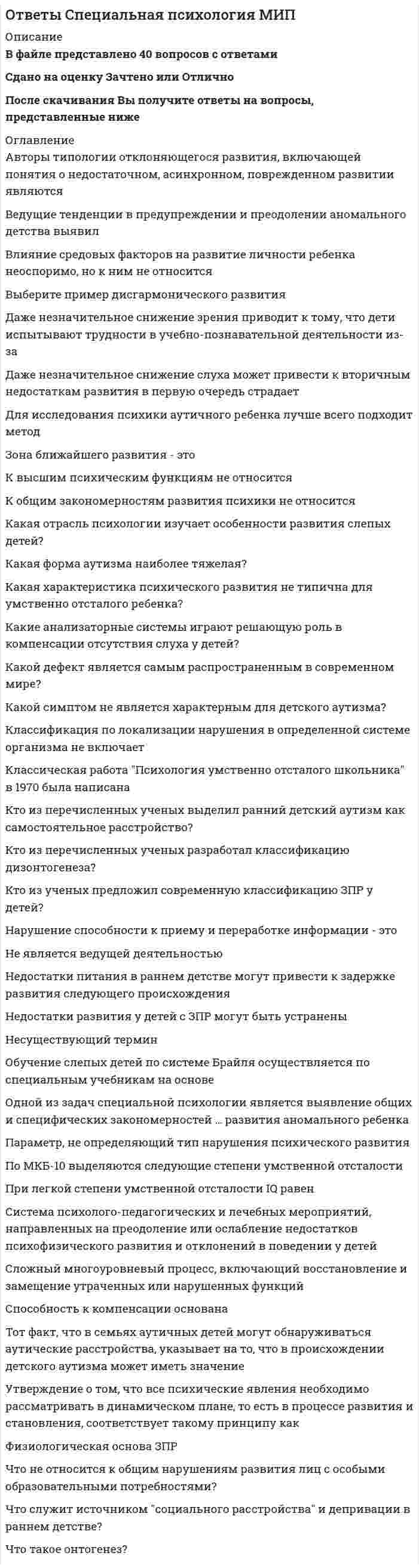      
          Описание
          В файле представлено 155 вопросов с правильными ответамиОтветы на все тесты, имеющиеся в данной дисциплине. Все тесты сданы на отличноПосле скачивания Вы получите ответы на вопросы, представленные ниже 
          Оглавление
          «Шестое чувство» у слепых отражает высокую степеньАбилитацией является процесс:Автором учения о локализации психических функций являетсяАгнозия – это нарушение:Акселерация - это:Афазия – это нарушениеБольшинство мозговых структур созревает к завершениюВ специальной психологии под «общим стойким необратимым недоразвитием» понимают:В учении о локализации психических функций определяется приоритет:Ведущей деятельностью дошкольника являетсяВид мышления связанный с оперированием образами предметов, называетсяВид реабилитации, который необходим ребенку для восстановления утраченных учебных умений, познавательных навыков:Видом закономерностей психического развития, свойственных отдельным типам дизонтогенеза, не является:Вклад Д. Брайля в науку связан с разработкой:Влияние курения и алкоголизма матери не проявляется в недостатках развития будущего ребенкаВнимание у детей с задержкой психического развития характеризуется:Возможность ребенка с помощью взрослого выполнить то, что он не может выполнить самостоятельно называетсяВпервые в психологии сензитивные периоды развития были определеныВыпадение слуха не может привести кВыпадение слуха при отсутствии специального обучения обуславливаетГ. Л. Выготская считала, что у ребенка с нарушениями сенсорной сферы не сокращается без специального обучения разрыв междуГлухота – это:Дети с легкой умственной отсталостьюДефектология – это наукаДеятельность детей с умственной отсталостью отличается следующими качествами:Длительное неудовлетворение основных психических потребностей называетсяДля дебильности характерен показатель IQ:Для ЗПР характерен показатель IQ:Для идиотии характерен показатель IQ:Для имбецильности характерен показатель IQ:Для оценки развития внутреннего плана выполнения арифметических действий подходит методикаЗадачами специальной психологии являются:Задачей специальной психологии не является:Закончите предложение «при врожденной слепоте ребенок не получает никакого запаса...»Замедление приема и переработки поступающей информации при дизонтогенезе относят к закономерностям:Замедление темпа развития психики ребенка, которое выражается в недостаточности общего запаса знаний, незрелости мышления, преобладании игровых интересов, быстрой утомляемости называется:Замещение функций в возможных для данного индивида, называется:Значительная недостаточность мышления в сравнении с недостаточностью гнозиса, праксиса, памяти, как правило, характерна для дизонтогенеза типаИдиотию характеризует:Имбецильность является:Имя Д.Брайля связано сИспользование мимико-жестовой речи характерно для категории:Использование собаки-поводыря необходимо для категории:К виду закономерностей и особенностей психического развития, свойственных отдельным типам дизонтогенеза, относится:К вторичным дефектам дизонтогенеза по типу задержанного развития не относятся:К вторичным дефектам дизонтогенеза по типу задержанного развития относятся:К вторичным дефектам нарушений дефицитарного типа относится:К дефицитарному психическому развитию относятсяК необходимым условиям нормального психического развития не относят:К основным отраслям специальной психологии относятсяК первичным дефектам дефицитарного нарушения относятся:К первичным дефектам дизонтогенеза по типу задержанного развития относится:К первичным дефектам дизонтогенеза по типу недоразвития относится:К типам дизонтогенеза согласно классификации В.В. Лебединского не относятся:К умственной отсталости не относитсяКлассификация детей с нарушениями слуха определена следующим авторомКомпенсаторно-коррекционная деятельность направлена на:Компенсацией являются процессы:Критерием степени выраженности олигофрении является показательЛ.С. Выготский изучал особенности развитияЛ.С. Выготский разработал:Лучший прогноз развития у категории детей с нарушением зрения:Модально-неспецифическими называют:Модально-специфическими называют:Наиболее продуктивным видом запоминания являетсяНарушение пространственной ориентировки, социальная депривация, сенсорная депривация у детей с нарушениями в развитии являются:Нарушение пространственной ориентировки, социальная депривация, сенсорная депривация у детей с нарушениями зрения являются:Нарушение физического и (или) психического развития – это:Наука, направленная на изучение особенностей и закономерностей развития умственно отсталых детей - этоНегативный прогноз компенсации олигофрении связана с детьми группыОбласть специальной психологии, направленная на выяснение особенностей и причин нарушений в развитии ребенкаОбщие закономерности психического развития – этоОбъектом специальной психологии не являются:Объектом тифлопсихологии являются:Одним из признаков задержки психического развития (ЗПР) является:Олигофренопсихология - это отрасль специальной психологии, направленная наОперативная слуховая память оценивается при помощи методики:Основное отличие задержки психического развития от умственной отсталости заключается вОсновной деятельностью для формирования представлений об окружающем мире для слепых и слабовидящих детей является:Основной задачей медико-психолого-педагогической комиссии (МППК) являетсяОсновную компенсаторную роль в обучении детей с нарушениями зрения выполняет:Основные параметры нарушенного развития описали:Основными формами коррекционно-развивающего обучения при нарушениях в развитии являютсяОсобенностью деменции являетсяОсобого внимания требует такая категория детей с нарушениями слуха, как:Осязание при утрате зрения компенсирует:Отдельными проявлениями неблагоприятного развития младших школьников, совокупность которых может привести к задержке психического развития (ЗПР) являются:Отклоняющееся развитие можно охарактеризовать как:Отражение окружающей действительности для обеспечения адаптации к ней осуществляется посредствомОтсутствие существенных деталей в образе предмета у людей с нарушением зрения является свойством:Первичные и вторичные нарушения относятся к следующему параметру дизонтогенеза:Первичным дефектом нарушенного развития является:Первую школу для слепых детей открылПерестройка межанализаторных связей при нарушении зрения является:Плохое питание матери во время беременности может выступать причиной возникновения у ребенка впоследствииПо времени возникновения нарушения бывают:Повышение вибрационной чувствительности в первую очередь характерно для категории:Повышение слуховой чувствительности в первую очередь характерно для категории:Повышение тактильной чувствительности в первую очередь характерно для категории:Последствия органического поражения центральной нервной системы выражаются вПоследствиями позиции социальной изоляции является:Предметом изучения специальной психологии являютсяПризнаком замедления темпа развития психики ребенка не является:Причина возникновения задержки психического развития на основе конституционального происхождения связана сПричина возникновения задержки психического развития на основе соматогенного происхождения связана сПричиной врожденной глухоты не может быть:Причиной врожденной слепоты не может быть:Проблемами умственной отсталости занимались следующие ученые:Процесс целенаправленного формирования личности в условиях специально организованной воспитательной системы называетсяПуть коррекционно-компенсаторной  деятельности по Л.С. Выготскому заключается в:Раннее начало коррекционной-компенсаторной работы не включаетРебенок, утративший слух в дошкольном возрасте и позже, относится к категории:Ретардация связана с:С какими науками связана специальная психология:Самая многочисленная группа детей с олигофренией представлена следующей формойСамую большую по численности группу среди детей с особенностями развития составляют детиСензитивные периоды развития изучалисьСенсорная депривация являетсяСиндром «ранний детский аутизм» изучали авторы:Синдром Дауна в классификации психического дизонтогенеза относится кСистема мероприятий, направленных на исправление функций индивида, называется:Система рельефно-точечного письма для слепых называетсяСлепота – это:Сложная ответная реакция индивида на факт внутренних нарушений называется:Сложная ответная реакция индивида на факт внутренних нарушений, препятствующая возможной утрате целостности и потере равновесия с окружающей средой, называется:Сложный процесс перестройки функций организма при нарушениях или утрате каких-либо функций называетсяСлухо-тактильно-кинестетическое ядро сенсорной организации характерно для детей:Социализация – это процесс:Специальная психология - отрасль психологии, изучающаяСпециальное воспитание и обучение направлено на:Специфические закономерности применимы к развитию детейСреди закономерностей, объясняющих ход нарушенного психического развития не выделяют:Средней формой или степенью умственной отсталости являетсяСтановление специальной психологии как научной отрасли знаний происходило в рамкахСтойкое понижение слуха, вызывающее затруднение в восприятии речи от небольшого нарушения шепотной речи до резкого ограничения восприятия речи разговорной громкости:Страхи, нарушение пространственной ориентировки, социальная депривация, сенсорная депривация проявляются у детей нарушениями:Теорию системного строения дефекта разработалТермин «задержка психического развития» был определенТермин «умственная отсталость» в науке определилУ глухих при отсутствии словесной речи основной формой компенсации становитсяУ детей с задержанным психическим развитием, обусловленным минимальной церебральной дисфункцией, не наблюдаетсяУ детей с олигофренией наблюдаетсяУ новорожденных с глубоким повреждением центральной нервной системы наблюдается:У поздноослепших психопрофилактическая работа должна быть направлена на процессы:У слепых могут наблюдаться чаще, чем у зрячих, ощущения по типу:Умственная отсталость являетсяУровень словесно-логического мышления выясняют с помощью методикиУченым, обозначившим понятие «комплекс неполноценности» и «комплекс превосходства» являетсяФормирование личности детей с дефицитарным типом дизонтогенеза направлено на:Формирование познавательной сферы детей с дефицитарным типом дизонтогенеза направлено на:Формированием умений, знаний и навыков у детей с нарушениями развития занимаетсяХарактерными особенностями представлений слепых и слабовидящих детей являются:Чувствительность органов чувств повышается при нарушенияхЭмоциональная депривация являетсяЭмоциональная незрелость, обусловленная длительными хроническими заболеваниями, наблюдается при задержанном психическом развитии: 
            
            
            ОТВЕТЫ Специальная психология РОСДИСТАНТОТВЕТЫ Спецкурс по железобетонным и каменным конструкциям РОСДИСТАНТОтветы Статистические методы в психологии МИПОтветы Строительное черчение тест зачет [Московский открытый институт] 97/100ОТВЕТЫ Строительные материалы РОСДИСТАНТОТВЕТЫ Тайм-менеджмент РОСДИСТАНТОтветы Тайм-менеджмент СинергияОТВЕТЫ Современные технологии и методы управления РОСДИСТАНТОТВЕТЫ Современные энергетические системы и электронные преобразователи РОСДИСТАНТОТВЕТЫ Сопротивление материалов 1Ответы Социальная анторопология (Синергия тест)Ответы.Социальная антропология. Синергия. 1 семестр. 97 БАЛЛОВОтветы Социальная антропология.Тест 2021г.СИНЕРГИЯ МФПУОтветы Социальная психология малых групп и личности МИП