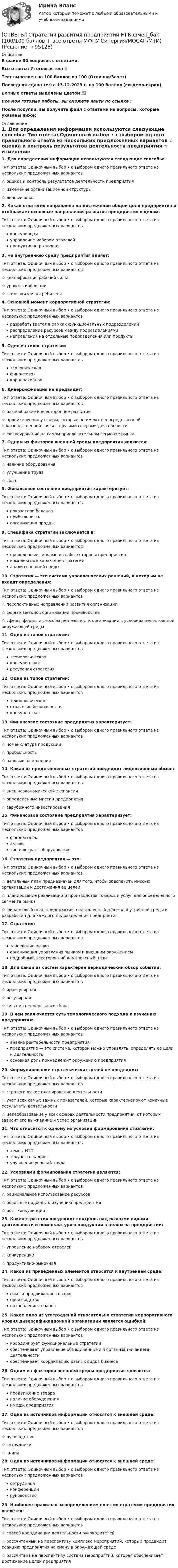     
            Описание
            В файле 30 вопросов с ответами.Все ответы: Итоговый тест📜Тест выполнен на 100 баллов из 100 (Отлично/Зачет)Последняя сдача теста 13.12.2023 г. на 100 баллов  (см.демо-скрин).Верные ответы выделены цветом.✅Все мои готовые работы, вы сможете найти по ссылке : После покупки, вы получите файл с ответами на вопросы, которые указаны ниже: 
            Оглавление
            1. Для определения информации используются следующие способы: Тип ответа: Одиночный выбор • с выбором одного правильного ответа из нескольких предложенных вариантов ☆ оценка и контроль результатов деятельности предприятия ☆ изменение организационной структуры ☆ личный опыт2. Какая стратегия направлена на достижение общей цели предприятия и отображает основные направления развития предприятия в целом: Тип ответа: Одиночный выбор • с выбором одного правильного ответа из нескольких предложенных вариантов конкуренции управление набором отраслей продуктивно-рыночная3. На внутреннюю среду предприятия влияет: Тип ответа: Одиночный выбор • с выбором одного правильного ответа из нескольких предложенных вариантов ☆ квалификация рабочей силы ☆ уровень инфляции ☆ стиль жизни потребителя4. Основной момент корпоративной стратегии: Тип ответа: Одиночный выбор • с выбором одного правильного ответа из нескольких предложенных вариантов разрабатывается в рамках функциональных подразделений распределение ресурсов между подразделениями направления на отдельные подразделения или продукты5. Один из типов стратегии: Тип ответа: Одиночный выбор • с выбором одного правильного ответа из нескольких предложенных вариантов экологическая финансовая корпоративная6. Диверсификация не предвидит: Тип ответа: Одиночный выбор • с выбором одного правильного ответа из нескольких предложенных вариантов ☆ разнообразие и всестороннее развитие ☆ проникновение у сферы, которые не имеют непосредственной производственной связи с другими сферами деятельности ☆ фокусирование на самом привлекательном сегменте рынка7. Одним из факторов внешней среды предприятия являются: Тип ответа: Одиночный выбор • с выбором одного правильного ответа из нескольких предложенных вариантов ☆ наличие оборудования ☆ улучшение труда ☆ сбыт8. Финансовое состояние предприятия характеризует: Тип ответа: Одиночный выбор • с выбором одного правильного ответа из нескольких предложенных вариантов показатели баланса прибыльностьорганизация продаж9. Специфика стратегии заключается в: Тип ответа: Одиночный выбор • с выбором одного правильного ответа из нескольких предложенных вариантов проявленные сильные и слабые стороны предприятия комплексном характере стратегии анализ внешней среды10. Стратегия — это система управленческих решений, к которым не входят определения:Тип ответа: Одиночный выбор • с выбором одного правильного ответа из нескольких предложенных вариантов☆ перспективных направлений развития организации☆ форм и методов организации производства☆ сферы, формы и способы деятельности организации в условиях непостоянной окружающей среды11. Один из типов стратегии:Тип ответа: Одиночный выбор • с выбором одного правильного ответа из нескольких предложенных вариантовтехнологическаяконкурентнаяресурсная стратегия12. Один из типов стратегии: Тип ответа: Одиночный выбор • с выбором одного правильного ответа из нескольких предложенных вариантов технологическая стратегия безопасности конкурентная13. Финансовое состояние предприятия характеризует:Тип ответа: Одиночный выбор • с выбором одного правильного ответа из нескольких предложенных вариантов☆ номенклатура продукции☆ прибыльность☆ валовые наполнения14. Какая из представленных стратегий предвидит лицензионный обмен:Тип ответа: Одиночный выбор • с выбором одного правильного ответа из нескольких предложенных вариантов☆ внешнеэкономической экспансии☆ определенные миссии предприятия☆ зарубежного инвестирования15. Финансовое состояние предприятия характеризует:Тип ответа: Одиночный выбор • с выбором одного правильного ответа из нескольких предложенных вариантовфондоотдачаактивытип и возраст оборудования16. Стратегия предприятия — это:Тип ответа: Одиночный выбор • с выбором одного правильного ответа из нескольких предложенных вариантов☆ детальный план предназначен для того, чтобы обеспечить миссию организации и достижения ее целей☆ планирование реализации и производства товаров и услуг для определенного сегмента рынка☆ финансовый план предприятия, составленный для его внутренней среды и разработан для каждого подразделения предприятия17. Стратегия:Тип ответа: Одиночный выбор • с выбором одного правильного ответа из нескольких предложенных вариантовзавоевание рынкаорганизация управления рынком и внешним окружениемподробный, всесторонний комплексный план18. Для какой из систем характерен периодический обзор событий:Тип ответа: Одиночный выбор • с выбором одного правильного ответа из нескольких предложенных вариантов☆ иррегулярная☆ регулярная☆ система непрерывного сбора19. В чем заключается суть темологического подхода к изучению предприятия:Тип ответа: Одиночный выбор • с выбором одного правильного ответа из нескольких предложенных вариантованализ рентабельности предприятияпредприятие — это система, которой можно управлять, определять ее цели и деятельностьосновная роль принадлежит окружению предприятия20. Формулирование стратегических целей не предвидит:Тип ответа: Одиночный выбор • с выбором одного правильного ответа из нескольких предложенных вариантов☆ стратегическое планирование деятельности☆ учет всех самых важных показателей, которые характеризируют конечные результаты деятельности☆ целеобразование у всех сферах деятельности предприятия, от которых зависит его выживание и успех организации21. Что относится к одному из условий формирования стратегии:Тип ответа: Одиночный выбор • с выбором одного правильного ответа из нескольких предложенных вариантовтемпы НТПтекучесть кадровулучшение условий труда22. Условиями формирования стратегии являются:Тип ответа: Одиночный выбор • с выбором одного правильного ответа из нескольких предложенных вариантов☆ рациональное использование ресурсов☆ основные подходы к изучению предприятия☆ рост конкуренции23. Какая стратегия предвидит контроль над разными видами деятельности и номенклатурою продукции в целом на предприятии:Тип ответа: Одиночный выбор • с выбором одного правильного ответа из нескольких предложенных вариантов☆ управление набором отраслей☆ конкуренции☆ продуктивно-рыночная24. Какой из приведенных элементов относится к внутренней среде:Тип ответа: Одиночный выбор • с выбором одного правильного ответа из нескольких предложенных вариантовсбыт и продвижение товаровпроизводствопотребление товаров25. Какое одно из утверждений относительно стратегии корпоративного уровня диверсификационной организации является ошибкой:Тип ответа: Одиночный выбор • с выбором одного правильного ответа из нескольких предложенных вариантовкоординирует функциональные стратегииобеспечивает управление объединенными в организации видами деятельностиобеспечивает координацию разных видов бизнеса26. Одним из факторов внешней среды предприятия являются:Тип ответа: Одиночный выбор • с выбором одного правильного ответа из нескольких предложенных вариантовпродвижение товараналичие оборудованияимидж предприятия27. Один из источников информации относятся к внешней среде:Тип ответа: Одиночный выбор • с выбором одного правильного ответа из нескольких предложенных вариантов☆ руководство☆ сотрудники☆ книги28. Один из источников информации относятся к внешней среде:Тип ответа: Одиночный выбор • с выбором одного правильного ответа из нескольких предложенных вариантовсотрудникиконференциируководство29. Наиболее правильным определением понятия стратегии предприятия является:Тип ответа: Одиночный выбор • с выбором одного правильного ответа из нескольких предложенных вариантов☆ способ координации деятельности руководителей☆ рассчитанный на перспективу комплекс мероприятий, который предвидит реакцию предприятия на смену в окружающей среде☆ рассчитана на перспективу система мероприятий, которая обеспечивает достижение целей предприятия  
            
            
            ОТВЕТЫ Статистика (часть 1/1) ММУ[ОТВЕТЫ] Стратегия развития предприятий НГК.фмен_бак (100/100 баллов + все ответы МФПУ Синергия/МОСАП/МТИ)ОТВЕТЫ Страхование (Практическое задание 1) РОСДИСТАНТОТВЕТЫ Страхование (Практическое задание 2) РОСДИСТАНТ[ОТВЕТЫ] Страховое дело тест Синергия Зачет 2023 г. 100 баллов! ОТВЕТЫ Супервизия в деятельности психолога (2023 год) [ОТВЕТЫ] Суперграфика в городской среде (90/100 + все ответы МФПУ Синергия/МосАП/МТИ)[ОТВЕТЫ] Современные методы сбора, обработки и анализа экономических и социальных данных>Синергия Итоговый тест>90 баллов[ОТВЕТЫ] Современные методы сбора, обработки и анализа экономических и социальных данных.фэ_БАК (90/100 + верные ответы МФПУ Синергия/МосАП/МТИ)ОТВЕТЫ Сопротивление материалов 2 РОСДИСТАНТ[ОТВЕТЫ] Социальная антропология (94/100 + верные ответы МФПУ Синергия/МосАП/МТИ)Ответы Социальная психология МТИ 2023гОтветы Социальная психология МТИ 2023г[ОТВЕТЫ] Спортивный ритейл / Экспозиционная и выставочная деятельность.фдир_БАК (100/100 + все ответы МФПУ Синергия/МосАП/МТИ)