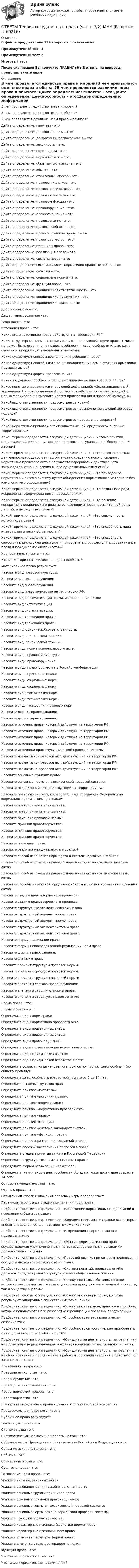      
            Описание
            В файле представлено 199 вопросов с ответами на:Промежуточный тест 1Промежуточный тест 2Итоговый тестПосле скачивания Вы получите ПРАВИЛЬНЫЕ ответы на вопросы, представленные ниже 
            Оглавление
            В чем проявляется единство права и морали?В чем проявляется единство права и обычая?В чем проявляется различие норм права и обычаев?Дайте определение: гипотеза - это:Дайте определение: дееспособность – это:Дайте определение: деформации правосознания – это:Дайте определение: законность – это:Дайте определение: норма права - это:Дайте определение: нормы морали – это:Дайте определение: обратная сила закона – это:Дайте определение: обычаи – это:Дайте определение: отсылочный способ – это:Дайте определение: правовая культура – это:Дайте определение: правовая психология – это:Дайте определение: правовая система – это:Дайте определение: правовые фикции - это:Дайте определение: правонарушение - это:Дайте определение: правоотношение – это:Дайте определение: правосознание - это:Дайте определение: правоспособность – это:Дайте определение: правотворческий процесс – это:Дайте определение: правотворчество – это:Дайте определение: принципы права – это:Дайте определение: реализация права – это:Дайте определение: система права - это:Дайте определение: систематизация нормативно-правовых актов – это:Дайте определение: события – это:Дайте определение: социальные нормы – это:Дайте определение: функции права – это:Дайте определение: юридическая ответственность - это:Дайте определение: юридические презумпции – это:Дайте определение: юридические факты – это:Дееспособность – это:Дефект правосознания - это:Законность - это:Источники права - это:Какие виды источников права действуют на территории РФ?Какие структурные элементы присутствуют в следующей норме права: « Никто не может быть ограничен в правоспособности и дееспособности иначе, как в случаях и в порядке, установленных законом»:Какие существуют способы восполнения пробелов в праве?Какие существуют способы изложения юридических норм в статьях нормативно-правовых актов?Какие существуют формы правосознания?Каким видом дееспособности обладают лица достигшие возраста 14 лет?Какое понятие определяется следующей дефиницией: «Целенаправленный, управляемый и преднамеренный процесс воздействия на сознание людей с целью формирования высокого уровня правосознания и правовой культуры»?Какой вид ответственности предусмотрен за кражу?Какой вид ответственности предусмотрен за невыполнение условий договора подряда?Какой вид ответственности предусмотрен за превышение скорости?Какой нормативно-правовой акт обладает высшей юридической силой на территории РФ?Какой термин определяется следующей дефиницией: «Система понятий, представлений о должном порядке правового регулирования общественной жизни»?Какой термин определяется следующей дефиницией: «Это правотворческая деятельность государственных органов по созданию нового, сводного нормативно-правового акта в результате переработки действующего законодательства и внесения в него существенных изменений»:Какой термин определяется следующей дефиницией: «Это приведение нормативных актов в систему путем объединения нормативного материала без изменения его содержания»?Какой термин определяется следующей дефиницией: «Это различного рода искривления сформированного правосознания»?Какой термин определяется следующей дефиницией: «Это решение конкретного юридического дела на основе нормы права, рассчитанной не на данный, а на сходные случаи»?Какой термин определяется следующей дефиницией: «Это совокупность источников права»?Какой термин определяется следующей дефиницией: «Это способность лица иметь права и нести обязанности»?Какой термин определяется следующей дефиницией: «Это способность самостоятельно своими действиями приобретать и осуществлять субъективные права и юридические обязанности»?Корпоративные нормы – это:Кто может признать человека недееспособным?Материальное право регулирует:Назовите вид правовой культуры:Назовите вид правонарушения:Назовите вид правонарушения:Назовите вид правотворчества на территории РФ:Назовите вид систематизации нормативно-правовых актов:Назовите вид систематизации:Назовите вид систематизации:Назовите вид толкования права:Назовите вид толкования права:Назовите вид юридической ответственности:Назовите вид юридической техники:Назовите вид юридической техники:Назовите виды нормативно-правового акта:Назовите виды правовой культуры:Назовите виды правонарушения:Назовите виды правотворчества в Российской Федерации:Назовите виды принципов права:Назовите виды социальных норм:Назовите виды социальных норм:Назовите виды технических норм:Назовите виды технических норм:Назовите виды толкования правовых норм:Назовите дефект правосознания:Назовите дефект правосознания:Назовите источник права, который действует на территории РФ:Назовите источник права, который действует на территории РФ:Назовите источник права, который действует на территории РФ:Назовите источник права, который действует на территории РФ:Назовите источники права мусульманской правовой системы:Назовите нормативно-правовой акт, действующий на территории РФ:Назовите нормативно-правовой акт, действующий на территории РФ:Назовите нормативно-правовой акт, действующий на территории РФ:Назовите основные функции права:Назовите основные черты англосаксонской правовой система:Назовите подзаконный акт, действующий на территории РФ:Назовите правовую систему, к которой близка Российская Федерация по формально юридическим признакам:Назовите правоприменительные акты:Назовите правоприменительные акты:Назовите признаки правовой нормы:Назовите принцип правотворчества:Назовите принцип правотворчества:Назовите принцип правотворчества:Назовите принципы права:Назовите различия между правом и моралью?Назовите способ изложения норм права в статьях нормативных актов:Назовите способ изложения правовых норм в статьях нормативно-правовых актов:Назовите способ изложения правовых норм в статьях нормативно-правовых актов:Назовите способы изложения юридических норм в статьях нормативно-правовых актов:Назовите стадию правотворческого процесса:Назовите стадию правотворческого процесса:Назовите структурные элементы системы праваНазовите структурный элемент нормы права:Назовите структурный элемент нормы права:Назовите структурный элемент системы права:Назовите структурный элемент системы права:Назовите форму реализации права:Назовите формы непосредственной реализации норм права:Назовите формы правосознания:Назовите функцию права:Назовите элемент структуры правовой нормы:Назовите элемент структуры правовой нормы:Назовите элемент структуры правовой нормы:Назовите элементы состава правонарушения:Назовите элементы структуры нормы права:Назовите элементы структуры правосознания:Норма права - это:Нормы морали – это:Определите виды норм права:Определите виды нормативно-правового акта:Определите виды подзаконных актов:Определите виды подзаконных актов:Определите виды правонарушений:Определите виды систематизации нормативных актов:Определите виды юридических фактов:Определите виды юридической ответственности:Определите возраст, когда человек становится полностью дееспособным (по общему правилу):Определите дееспособность возрастной группы от 6 до 14 лет:Определите основные функции права:Определите понятие «гипотеза»:Определите понятие «источник права»:Определите понятие «норма права»:Определите понятие «нормативно-правовой акт»:Определите понятие «право»:Определите понятие «санкция»:Определите понятие «система законодательства»:Определите понятие «функции права»:Определите правила разрешения коллизий в праве:Определите способы восполнения пробелов в праве:Определите стадии принятия закона в Российской Федерации:Определите структурные элементы системы права:Определите формы реализации норм права:Определите, каким видом дееспособности обладают лица достигшие возраста 14 лет?Основы законодательства – это:Отрасль права – это:Отсылочный способ изложения правовых норм предполагает:Перечислите основные стадии применения норм права:Подберите понятие к определению: «Воплощение нормативных предписаний в поведении субъектов права»:Подберите понятие к определению: «Заведомо неистинные положения, которые вносят определенность в правовое положение лица»:Подберите понятие к определению: «Искривления сформированного правосознания»:Подберите понятие к определению: «Одна из форм реализации права, осуществляемая уполномоченными на то государственными органами и должностными лицами»Подберите понятие к определению: «Правовой режим, при котором предписания осуществляются всеми субъектами права»:Подберите понятие к определению: «Система понятий, представлений о должном порядке правового регулирования общественной жизни»:Подберите понятие к определению: «Совокупность выработанных в ходе исторического развития правовых ценностей присущих как отдельной личности, так и обществу вцелом»:Подберите понятие к определению: «Совокупность норм права, которые регулируют однородные общественные отношения»:Подберите понятие к определению: «Совокупность правил, приемов и способов, которые используются при разработке и реализации правовых предписаний»:Подберите понятие к определению: «Способность иметь права и нести обязанности»:Подберите понятие к определению: «Способность самостоятельно приобретать и осуществлять права и обязанности»:Подберите понятие к определению: «Юридическая деятельность, направленная на приведение нормативно-правовых актов в единую согласованную систему»:Подберите понятие к определению: «Юридическая деятельность, направленная на сбор, хранение и поддержание в рабочем состоянии сведений о действующем законодательстве»:Правовая культура - это:Правовая психология – это:Правонарушение - это:Правоприменительный акт - это:Правотворческий процесс – это:Правотворчество - это:Приведите определение права в рамках нормативистской концепции:Процессуальное право регулирует:Публичное право регулирует:Реализация права - это:Система права - это:Систематизация нормативно-правовых актов - это:Собрание актов Президента и Правительства Российской Федерации – это:Собрание законодательств – это:События – это:Социальные нормы - это:Сущность права - это:Толкование норм права - это:Укажите виды подзаконных актов:Укажите основания юридической ответственности:Укажите основные группы принципов праваУкажите основные признаки правонарушения:Укажите основные черты англосаксонской правовой системы:Укажите основные черты романо-германской правовой системы:Укажите принципы правотворчества:Укажите характерные признаки (свойства) нормы права:Укажите характерные признаки норм права:Укажите элементы структуры нормы права:Укажите элементы структуры правоотношения:Функции права - это:Что такое «правоспособность»?Что такое «юридические презумпции»?  
            
            
            ОТВЕТЫ Теория государства и права 2 РОСДИСТАНТОТВЕТЫ Теория государства и права (часть 2/2) ММУ✍[ОТВЕТЫ] Теория и методика развития дошкольника 🄲 ( 80/100 баллов + все ответы на тест Синергия)ОТВЕТЫ Теория и методика физической культуры 2 (Итоговый тест) РОСДИСТАНТОТВЕТЫ Теория и методика физической культуры 2 РОСДИСТАНТОТВЕТЫ Теория информационных процессов и систем (2023 год) РОСДИСТАНТОтветы Тест 3. Издержки производства[ОТВЕТЫ] Суперграфика в городской среде (90/100 + все ответы МФПУ Синергия/МосАП/МТИ)✍[ОТВЕТЫ] Теоретические и практические аспекты квалификации преступлений в сфере экономики_М 🄲 (все ответы на тест Синергия, МосАП) ОТВЕТЫ Теоретические основы электротехники 2 (Итоговый тест, Промежуточные 1-11) РОСДИСТАНТОТВЕТЫ Теоретические основы электротехники 3 (Итоговый тест, Промежуточные 1-3) РОСДИСТАНТОТВЕТЫ Теория воспитания (Педагогика 1) (Задания 1,2,3) РОСДИСТАНТОТВЕТЫ Теория воспитания (Практические задания 1,2,3) РОСДИСТАНТ[ОТВЕТЫ] Теория государства и права [1-14 темы] (93/100 + все ответы МФПУ Синергия/МосАП/МТИ)