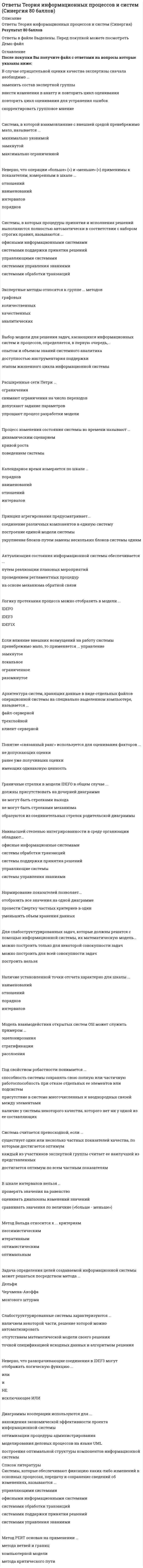    
          Описание
          Оценка ОТЛИЧНО - 90 баллов.  Ответы на тест  Теория информационных процессов и систем Купив товар получаете ответы на вопросы из теста, ответы в файле выделены. 
          Оглавление
          В случае отрицательной оценки качества экспертизы сначала необходимо ...заменить состав экспертной группывнести изменения в анкету и повторить цикл оцениванияповторить цикл оценивания для устранения ошибокскорректировать групповое мнениеСистема, в которой взаимовлияние с внешней средой пренебрежимо мало, называется ...минимально уязвимойзамкнутоймаксимально ограниченнойНеверно, что операции «больше» (>) и «меньше» (<) применимы к показателям, измеренным в шкале ...отношенийнаименованийинтерваловпорядковСистемы, в которых процедуры принятия и исполнения решений выполняются полностью автоматически в соответствии с набором строгих правил, называются ...офисными информационными системамисистемами поддержки принятия решенийуправляющими системамисистемами управления знаниямисистемами обработки транзакцийЭкспертные методы относятся к группе ... методовграфовыхколичественныхкачественныханалитическихВыбор модели для решения задач, касающихся информационных систем и процессов, определяется, в первую очередь,...опытом и объемом знаний системного аналитикадоступностью инструментария поддержкиэтапом жизненного цикла информационной системыРасширенные сети Петри ...ограниченияснимают ограничения на число переходовдопускают задание параметровупрощают процесс разработки моделиПроцесс изменения состояния системы во времени называют ...динамическим сценариемкривой ростаповедением системыКалендарное время измеряется по шкале ...порядковнаименованийотношенийинтерваловПринцип агрегирования предусматривает...соединение различных компонентов в единую системупостроение единой модели системыукрупнение блоков путем замены нескольких блоков системы однимАктуализация состояния информационной системы обеспечивается ...путем реализации плановых мероприятийпроведением регламентных процедурна основе механизма обратной связиЛогику протекания процесса можно отобразить в модели ...IDEFOIDEF3IDEF1XЕсли влияние внешних возмущений на работу системы пренебрежимо мало, то применяется ... управлениезамкнутоелокальноеограниченноеразомкнутоеАрхитектура систем, хранящих данные в виде отдельных файлов операционной системы на специально выделенном компьютере, называется ...файл-сервернойтрехслойнойклиент-сервернойПонятие «связанный ранг» используется для оценивания факторов ...не допускающих оценкиранее уже получивших оценкиимеющих одинаковую ценностьГраничные стрелки в модели IDEFO в общем случае ...должны присутствовать на дочерней диаграммене могут быть стрелками выходане могут быть стрелками механизмаобразуются из соединительных стрелок родительской диаграммыНаивысшей степенью интегрированности в среду организации обладают...офисные информационные системамисистемы обработки транзакцийсистемы поддержки принятия решенийуправляющие системысистемы управления знаниямиНормирование показателей позволяет...отобразить все значения на одной диаграммепровести Свертку частных критериев в одинуменьшить объем хранения данныхДля слабоструктурированных задач, которые должны решатся с помощью информационной системы, их математическую модель...можно построить только для некоторой совокупности задачможно построить для всей совокупности задачпостроить нельзяНаличие установленной точки отсчета характерно для шкалы ...наименованийотношенийпорядковинтерваловМодель взаимодействия открытых систем OSI может служить примером ...эшелонирозаниястратификациирасслоенияПод свойством робастности понимается ...способность системы сохранять свою полную или частичную работоспособность при отказе отдельных ее элементов или подсистемприсутствие в системе многочисленных и неоднородных связей между элементаминаличие у системы некоторого качества, которого нет ни у одной из ее составляющихСистема считается превосходной, если ...существует один или несколько частных показателей качества, по которым достигается оптимумкаждый из участников экспертной группы считает ее наилучшей из представленныхдостигается оптимум по всем частным показателямВ шкале интервалов нельзя ...проверять значения на равенствооценивать диапазоны изменений значенийсравнивать значения по величине («больше - меньше»)Метод Вальда относится к ... критериямпессимистическимитеративнымоптимистическимоптимальнымЗадача определения целей создаваемой информационной системы может решаться посредством метода ...ДельфиЧерчмена-Акоффамозгового штурмаСлабоструктурированные системы характеризуются ...наличием некоторой части, решение которой можно автоматизироватьотсутствием математической модели своего решенияточной спецификацией исходных данных и алгоритмом решенияНеверно, что разворачивающие соединения в IDEF3 могут отображать логическую функцию ...илииНЕисключающее ИЛИДиаграммы кооперации используются для ...нахождения экономической эффективности проекта информационной системыоптимизации процедуры администрированиямоделирования деловых процессов на языке UMLпостроения оптимальной структуры компонентов информационной системыСистемы, которые обеспечивают фиксацию каких-либо изменений в основных процессах, передачу и сохранение сведений об изменениях, называются ...управляющими системамиофисными информационными системамисистемами обработки транзакцийсистемами поддержки принятия решенийсистемами управления знаниямиМетод PERT основан на применении ...метода ветвей и границкомпьютерной моделиметода критического путиК недостаткам метода Дельфи можно отнести ...плохую согласованность результатоврастянутость по Бремени реализациитрудности формализации мненийИнформационная система - это совокупность ...компонентов для сбора., хранения, обработки и передачи информациитехнических средств для интерпретации полученных данныхтехнических средств для работы со знаниямиОценивание степени близости заключений экспертов основано на ...сравнении с типовыми аналогамирассчитанном значении коэффициента согласованностизаключении аналитикаСеть Петри представляет собой ... графсетевойдвудольныйиерархическийзнаковыйполныйПредставление системы в виде подсистем называется ...синтезоманализомдекомпозициейразбиениемОперации сложения (+) и вычитания (-) применимы к показателям, измеренным в шкале ...интерваловпорядковнаименованийотношенийМультипликативный критерий свертки отражает ... значимость показателейотносительнуюабсолютнуюранговуюинтервальнуюСущность метода PERT можно охарактеризовать как ...расчет по средним значениямрешение задачи о максимальном потоке и минимальном разрезенахождение вида функции распределенияразновидность метода статистических испытанийВ методе Эриксона–Пенкера язык OCL используется для описания …исключительных ситуацийсхемы базы данныхделовых правилинтерфейса пользователяМетод мозгового штурма применяется …для выработки множества вариантов решенийдля выбора наилучших решений из имеющейся совокупностидля синтеза новых методов проектированияСущность агрегирования заключается …в укрупнении блоков путем замены нескольких блоков системы одним в построении единой модели системыв соединении различных компонентов в единую системуМодели на основе методики IDEF0 описывают ситуации …«что нужно изменить»«как есть»«как должно быть»Для слабоструктурированных задач математическую модель …построить можноможно построить, но только для некоторой части задачпостроить нельзяМетодика IDEF0 применяется …для функционального моделированиядля информационных потоковдля моделирования бизнес-процессовДля сложной системы характерно свойство …наличия большого числа элементовробастностиотсутствия управлениянеоднородности связей между элементамиэмерджентностиДля оценивания вероятности выполнения работ в установленный срок в методе PERT используется …полином Лагранжаметод наименьших квадратовформула Пуассонафункция ЛапласаМетодика IDEF3 используется для описания …характеристик и параметров автоматизируемых функцийинформационных потоков моделируемой системыреляционных баз данныхлогики и временных зависимостей моделируемых деловых процессовВ методике IDEF3 используются диаграммы …протекания процессакомпонентовпереходов состояний объектовНормирование показателей делается для того, чтобы …исключить ненужные показателиустранить неоднородность и различия диапазонов измененияупростить вычисленияДля изучения систем на различных уровнях детализации создается ее …описаниеэшелонированноепослойноестратифицированноеНа IDEF0-диаграмме тоннель используется …для добавления или исключения граничных стрелок на определенных диаграммахдля объединения нескольких блоковдля улучшения информативности функциональных описанийИзучение деловых процессов является целью этапа …разработки системысистемного анализасистемного проектированияМетод Сэвиджа относится к … критериямпессимистическимоптимальнымоптимистическим 
          Список литературы
          Moдeлиpyющиe комплексы используются в случаях, когда …будет проводиться большой объем экспериментовразрабатываемые модели отличает большая сложностьнельзя создать программную модель на алгоритмическом языкеСлабоструктурированные системы характеризуются ...наличием некоторой части, решение которой можно автоматизироватьотсутствием математической модели своего решенияточной спецификацией исходных данных и алгоритмом решенияДля представления системы в виде подсистем, каждая из которых имеет право принятия решения, создается ее ... описаниепослойноеэшелонированноестратифицированноеСостоянием системы называется …степень соответствия ее поведения ожидаемомусовокупность значений наиболее существенных показателейзначение критерия, измеренного в по количественной шкалеПроцесс декомпозиции есть …представление системы в виде множества подсистем в целях ее изученияпроцесс разрушения системы, вызываемый ее старениемрасчленение реальной системы на компоненты для проведения работ по ее сопровождениюНаивысшей степенью интегрированности информационной системы в среду организации обладают …системы управления знаниямиофисные информационные системыуправляющие системысистемы обработки транзакцийИмитационные модели по сравнению с аналитическими моделями во многих случаях позволяют …не делать содержательного описания моделируемого объектанайти решение с большей точностьюсократить сроки моделированияснизить затраты на получение результатаСобытийный алгоритм моделирования целесообразно применять, если …требуется максимальная эффективность выполнения программной модели для проведения исследованиймоделируются только процессы с дискретным временеммоделируются только процессы с непрерывным временемстроится модель производственных процессов в реальном времени
            
            
            Ответы Теория информационных процессов и систем (тест синергии)Ответы Теория и технологии начального языкового образования Синергия (Тест 77/100)Ответы Теория менеджмента (тесты Синергия)Ответы Теория, методология и практика психологического консультирования МИПОтветы Теория отраслевых рынков Тест СинергияОТВЕТЫ Теплогазоснабжение и вентиляция ТГУОтветы тест Макроэкономика Синергии (МФПУ ответы)Ответы Тайм-Менеджмент СинергияОтветы Тайм-менеджмент СИНЕРГИЯ. Сборник Тестов 2021ОТВЕТЫ Теории личности РОСДИСТАНТОтветы Теории Менеджмента ( ответы на тесты Синергия )ОТВЕТЫ Теория бухгалтерского учета РОСДИСТАНТОТВЕТЫ Теория государства и права 1 РОСДИСТАНТОТВЕТЫ Теория и методика преподавания истории РОСДИСТАНТ