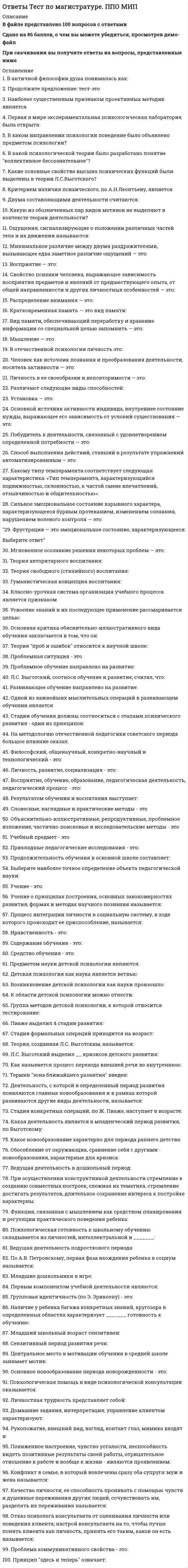     
          Описание
          В файле представлено 100 вопросов с ответамиСдано на 78 балловПри скачивании вы получите ответы на вопросы, представленные ниже 
          Оглавление
          1. Какие свойства высших психических функций были выделены в теории Л.С.Выготского:а) социальность по происхождению, произвольность по протеканию, опосредствованность по строениюб) операциональность по структуре, мотивированность по характеру, определенность по содержаниюв) наследственность по происхождению, сверхсознательность по уровню, структурированность по составуг) социальность по происхождению, наследственность по происхождению, сверхсознательность по уровню2. А.Р.Лурия была разработана теория:а) антилокализационизмаб) системно-динамической локализациив) узкого локализационизмаг) широкого локализационизма3. Направление в психологии, которое в качестве основного понятия рассматривает деятельность личности как фактор, детерминирующий формирование памятиа) бихевиоризмб) ассоцианизмв) теория деятельностиг) фрейдизм4. Укажите, какие виды эксперимента выделил А.Р.Лурия:а) лабораторный, естественный, полевойб) психофизиологический и герменевтическийв) аппаратурный, обсервацонный, аутоэкспериментг) методы структурного анализа, экспериментально-генетические методы, экспериментально-патологические методы5. По какому основному параметру, согласно Б.Г.Ананьеву, различаются стандартизированные и проективные тесты?а) в отличие от проективных, стандартизированные тесты предполагают стандартную процедуру предъявления материалаб) в отличие от стандартизированных, проективные тесты позволяют спроектировать дальнейшее развитие выявленного психического свойствав) в отличие от проективных, стандартизированные тесты предполагают стандартную числовую шкалу оценки полученных данныхг) в отличие от проективных, стандартизированные тесты доступны непрофессионалам в силу четкой отработанности процедуры6. В теории А.Н.Леонтьева мотив, в отличие от потребности:а) состояние нужды в чем-либоб) фиксируется на первом удовлетворившем предметев) вызывает увеличение активностиг) придает смысл деятельности7. В античной философии душа понималась как:а) синоним мышленияб) сущность живогов) субъектг) бестелесный двойник человека8. Психофизическую проблему Р.Декарт решал в русле:а) психофизического параллелизмаб) психофизического взаимодействияв) материалистического детерминизмаг) идеалистического детерминизма9. Двумя видами опыта Дж.Локк считал:а) длительный опыт и кратковременный опытб) простой опыт и сложный опытв) внешний опыт и внутренний опытг) единичный опыт и дуальный опыт10. Прообразом какого метода психологии стала рассмотренная Дж.Локком рефлексия?а) интроспекцииб) герменевтического методав) психофизического методаг) биографического метода11. Какой из ниже перечисленных принципов не относится к ассоцианизму?Выберите ответа) принцип элементаризмаб) принцип интроспекционизмав) принцип сенсуализмаг) принцип целостности12. Первая в мире экспериментальная психологическая лаборатория была открыта:Выберите ответа) Ф.Гальтоном в Лондоне в 1884 г.б) Г.Ст.Холлом в 1883 г. в Балтиморев) В.Вундтом в 1879 г. в Лейпцигег) В.М.Бехтеревым в 1885 г. в Казани13. Кто ввел в психологию понятия «экстраверсия-интроверсия», которые были использованы дляхарактеристики темперамента?Выберите ответа) Э.Кречерб) К.Юнгв) Б.Н.Тепловг) В.Д.Небылицин14. Какое из приведенных ниже понятий не соотносится напрямую с теорией У.Джеймса?Выберите ответа) ассоцианизмб) прагматизмв) функционализмг) эмпиризм15. Какое из названных направлений возникло позже периода «открытого кризиса»?Выберите ответа) психоанализб) французская социологическая школав) бихевиоризмг) гуманистическая психология16. В каком направлении психологии поведение было объявлено предметом психологии?Выберите ответа) бихевиоризмб) психоанализв) гуманистическая психологияг) теория деятельности17. В каком направлении психологии поведение было объявлено предметом психологии?Выберите ответа) Э.Торндайкомб) Д.Уотсономв) И.П.Павловымг) Б.Ф.Скиннером18. Согласно бихевиористам, механизм классического обуславливания был открыт:Выберите ответа) Э.Торндайкомб) Д.Уотсономв) И.П.Павловымг) Б.Ф.Скиннером19. Наиболее близким к понятию «инструментальное обусловливание» является понятие:Выберите ответа) классическое обусловливаниеб) оперантное обусловливаниев) техническое обусловливаниег) опосредованное обусловливание20. Какие основные свойства высших психических функций были выделены в теории Л.С.Выготского?Выберите ответа) социальность по происхождению, произвольность по протеканию, опосредствованность по строениюб) операциональность по структуре, мотивированность по характеру, определенность по содержаниюв) наследственность по происхождению, сверхсознательность по уровню, структурированность по составуг) обусловленность по происхождению, автоматизированность по протеканию, предметная ориентированность по характеру21. Существование какого уровня филогенетического развития психики, выделенного А.Н.Леонтьевым, вызывает в настоящее время дискуссии?Выберите ответа) уровень элементарной сенсорной психикиб) уровень перцептивной психикив) уровень интеллектаг) уровень восприятия22. Принцип единства сознания и деятельности, сформулированный С.Л.Рубинштейном, означает, что:Выберите ответа) сознание и деятельность суть одно и то жеб) сознание и деятельность едины по содержанию, но различны по формев) сознание формируется и проявляется в деятельностиг) сознание представляет собой высшую нервную деятельность23. Критерием наличия психического, по А.Н.Леонтьеву, являетсяВыберите ответа) наличие у организма нервной системыб) наличие чувствительностив) наличие мышленияг) наличие высших психических функций24. Какой научной школе или теории соответствует следующее представление о физиологической основе темперамента: «Сопоставление отдельных свойств нервной системы с поведением человека позволило выделить ряд психических особенностей, сочетание которых может быть отнесено к общим типам высшей нервной деятельности. При этом выделены следующие свойства темперамента: сензитивность, реактивность, активность, темп реакции и другие»:Выберите ответа) теория Э.Кречмераб) школа В.С.Мерлинав) теория И.П.Павловаг) школа Б.М.Теплова и В.Д.Небылицына25. Какие два основных подходов чаще всего выделяют в отношении проблемы биологического и социального в психике человека?Выберите ответа) биогенетический и социогенетическийб) биоэнергетический и социоэнергетическийв) биологический и социологическийг) биогенетический и психологический26. Какому виду высших чувств соответствует следующее определение: «чувства, которые испытывает человек при восприятии явлений действительности под углом зрения нравственного начала»?Выберите ответа) интеллектуальные чувстваб) моральные чувствав) практические чувстваг) социальные чувста27. Двумя составляющими деятельности считаются:Выберите ответа) потребностная и мотивационнаяб) ориентировочная и исполнительскаяв) операциональная и техническаяг) потребностная и операциональная28. Какому волевому качеству личности соответствует следующее определение: «Способность человека самому принимать ответственные решения и неуклонно реализовывать их в деятельность»:Выберите ответа) настойчивостьб) принципиальностьв) целеустремленностьг) самостоятельность29. В структуру сознания как образа, по А.Н.Леонтьеву, входят:Выберите ответа) чувственная ткань, значение, смыслб) мотив, цель, условияв) ощущения, восприятие, мышлениег) смысл и восприятие30. К индивидным свойствам личности, по Б.Г.Ананьеву, относится:Выберите ответа) характерб) креативностьв) темпераментг) свойства нервной системы31. Какую из обозначенных пар видов мотивов не выделяют в контексте теории деятельности?Выберите ответа) мотивы знаемые и реально действующиеб) смыслообразующие мотивы и мотивы-стимулыв) стрессогенные и патогенныег) осознаваемые и неосознаваемые32. Ощущение — это:Выберите ответа) отражение предметов и явлений в совокупности их свойств и частейб) отражение общих и существенных признаков, связей и отношений предметов и явленийв) отражение отдельных свойств предметов и явлений материального мираг) отражение прошлого опыта в виде чувств, мыслей и образов воспринятого прежде33. Каким воззрениям соответствует следующее определение ощущений: «Ощущения — это единственная реальность, окружающий мир — совокупность ощущений»?Выберите ответа) рефлекторная теория ощущенийб) позиция отечественной психологиив) позиция агностицизмаг) позиция субъективного идеализма34. Ощущения, сигнализирующие о положении различных частей тела и их движении называются:Выберите ответа) интероцептивные ощущенияб) проприоцептивные ощущенияв) экстероцептивные ощущенияг) контактные ощущения35. Минимальное различие между двумя раздражителями, вызывающее едва заметное различие ощущений — это:Выберите ответа) чувствительностьб) абсолютный нижний порог ощущенийв) абсолютный верхний порог ощущенийг) разностный порог ощущений36. Чувствительность — это:Выберите ответа) минимальная величина раздражителя, вызывающая едва заметные ощущенияб) минимальное различие между двумя раздражителями, вызывающее едва заметное различие ощущенийв) способность живого организма воспринимать раздражения, отвечая на нихг) наименьшая величина различий между сигналами, при которой точность и скорость различения достигают максимума37. Назовите закономерность ощущений, которая выражается в следующем: «повышение чувствительности органов чувств при одновременном воздействии раздражителей на другие органы чувств»:Выберите ответа) адаптацияб) сенсибилизацияв) синестезияг) десенсибилизация38. Синестезия — это:Выберите ответа) явление, состоящее в том, что какой-либо раздражитель, действуя на соответствующий орган чувств, вызывает ощущение, специфичное для другого органа чувствб) качественная характеристика ощущений, указывающая на их принадлежность определенным органам чувствв) повышение чувствительности органов чувств при одновременном воздействии раздражителей на другие органы чувствг) изменение (повышение или понимание) чувствительности органов чувств при длительном воздействии на них специфических раздражителей39. Восприятие — это:Выберите ответа) отражение общих и существенных признаков, связей и отношений предметов и явленийб) отражение прошлого опытав) отражение предметов и явлений в совокупности их свойств и частейг) отражение отдельных свойств предметов и явлений40. Свойство психики человека, выражающее зависимость восприятия предметов и явлений от предшествующего опыта, от общей направленности и других личностных особенностей — это:Выберите ответа) наблюдательностьб) константностьв) иллюзииг) апперцепция41. Свойство восприятия, характеризуемое как способность выделять какие-либо объекты или их части как «фигуру», а остальные объекты — как «фон»:Выберите ответа) константностьб) целостностьв) предметностьг) избирательность42. Целостность восприятия — это:Выберите ответа) отнесение сведений, получаемых из внешнего мира, к объектам внешнего мираб) отражение объектов в совокупности их свойствв) его зависимость от прошлого опытаг) способность выделять структуру из потока ощущений43. Распределение внимания — это:Выберите ответа) состояние, когда человек ни на чем не может долго сосредоточитьсяб) длительное сосредоточение внимания на объектев) непроизвольный переход от одной деятельности к другойг) выполнение одновременно двух видов деятельности, если одна хотя бы частично автоматизирована44. Кратковременная память — это вид памяти:Выберите ответа) обеспечивающий удержание памяти в течение очень короткого времениб) обеспечивающий оперативное удержание и преобразование информации в определенных целях деятельностив) обеспечивающий мгновенное запечатлениег) обеспечивающий продолжительное хранение информации45. Вид памяти, обеспечивающий переработку и хранение информации со специальной целью запомнить — это:Выберите ответа) смысловая памятьб) произвольная памятьв) долговременная памятьг) оперативная память46. Эдейтическая память — это тип памяти:Выберите ответа) при котором сохраняется яркий образ со всеми деталямиб) на отдельные событияв) при котором особенно хорошо человек запоминает наглядные образыг) характеризующий память на чувства47. Мышление — это:Выберите ответа) процесс мгновенного осознания решения некоторых проблемб) познавательная способность, определяющая готовность человека к усвоению и использованию знаний и опыта, а также к адекватному поведению в сложных ситуацияхв) обобщенная и опосредованная форма психического отражения в виде понятий, суждений, умозаключенийг) процесс выдвижения проекта решения задач48. Мгновенное осознание решения некоторых проблем — это:Выберите ответа) выдвижение гипотезыб) эвристикав) запечатлениег) инсайт49. Гибкость мышления — это:Выберите ответа) умение под влиянием необходимости изменять намеченный ранее путь решения задачб) умение увидеть и поставить новую проблему и решить еев) умение принимать определенные решения в очень короткий срокг) умение проникнуть в сущность явления50. Эгоцентрическая речь – это:Выберите ответа) вид беззвучной речевой деятельности, являющийся основным инструментом мышленияб) вид речи, при которой в равной степени активны все ее участникив) громкая речь ребенка, адресованная самому себег) произвольная, развернутая и организованная речь51. Вид беззвучной речевой деятельности человека, характеризующийся предельной свернутостью структуры и содержания и являющейся основным инструментом мышленияВыберите ответа) монологическая речьб) внутренняя речьв) эгоцентрическая речьг) письменная речь52. Воображение, предполагающее самостоятельное создание новых образов, которые реализуются в оригинальных и ценных продуктах деятельности — это:Выберите ответа) мечтаб) грезав) творческое воображениег) воссоздающее воображение53. Процесс воображения, заключающийся в мысленном «склеивании» различных качеств, свойств, частей, в повседневной жизни несоединимых – это:Выберите ответа) агглютинацияб) гиперболизацияв) схематизацияг) типизация54. В отечественной психологии личность это:Выберите ответа) человек как единичное природное существо, представитель вида, продукт филогенетического и отногенетического развития, единство врожденного и приобретенногоб) человек, характеризуемый со стороны своих отличий от других людей, его индивидуальной и личностной неповторимостьюв) человек, развивающийся в обществе, в системе общественных отношений, вступающий в общение с другими людьми с помощью языкаг) биологическое существо, принадлежащее к классу млекопитающих, для которого характерно прямохождение, высокоразвитый мозг и особое строение тела55. Человек как источник познания и преобразования деятельности, носитель активности — это:Выберите ответа) индивидб) человекв) индивидуальностьг) субъект56. Личность в ее своеобразии и неповторимости – это:Выберите ответа) индивид;б) субъект деятельности;в) характер;г) индивидуальность57. Кому из отечественных психологов принадлежит следующее определение личности: «Личность — это субъект деятельности»?Выберите ответа) С.Л. Рубинштейнуб) К.К. Платоновув) А.Н. Леонтьевуг) А.В. Петровскому58. «Устойчивое образование, обеспечивающее определенный качественно-количественный уровень психической деятельности и поведения, типичный для индивида» — это определениеВыберите ответа) сферы психических процессовб) сферы свойств личностив) сферы психических состоянийг) эмоциональной сферы59. К подструктуре особенностей психических процессов не относятся:Выберите ответа) воляб) чувства и эмоциив) стремленияг) мышление60. Различают следующие виды способностей:Выберите ответа) общие и специальныеб) общие, специальные и вспомогательныев) общие и вспомогательныег) общие и специальные, активные и пассивные61. Установка — это:Выберите ответа) неосознаваемое состояние готовности личности определенным образом воспринимать, оценивать и действовать по отношению к окружающим людям и объектамб) стремление личности к достижению целей той степени сложности, на которую он считает себя способнымв) недостаточно четко осознаваемая потребностьг) субъективное отношение личности к явлениям объективной действительности62. Основной источник активности индивида, внутреннее состояние нужды, выражающее его зависимость от условий существования — это:Выберите ответа) притязаниеб) интересв) направленностьг) потребность63. Побудитель к деятельности, связанный с удовлетворением определенной потребности — это:Выберите ответа) задачаб) цельв) мотивг) установка64. Система устойчивых мотивов личности – это:Выберите ответа) темперамент;б) характер;в) способности;г) направленность65. Способ выполнения действий, ставший в результате упражнений автоматизированным – это:Выберите ответа) умениеб) приемв) привычкаг) навык66. Переход от внутреннего, умственного плана действия к внешнему, реализуемому в форме приемов и действия с предметами — это:Выберите ответа) переносб) экстериоризацияв) интериоризацияг) объективизация67. В отечественной психологии деятельность — это:Выберите ответа) динамическая система взаимодействия субъекта с объективным миромб) активное взаимодействие живого существа с окрущающей действительностьюв) процесс достижения целиг) специфически человеческая, регулируемая сознанием активность, порождаемая потребностями68. В теории деятельности А.Н.Леонтьева операции характеризуются тем, что они:Выберите ответа) отвечают целиб) отвечают условиям, в которых цель заданав) характеризуются сознательным контролем за их протеканиемг) выводят человека в предметный и социальный мир69. В теории деятельности А.Н.Леонтьева основной функцией мотива является:Выберите ответа) функция контроляб) защитная функцияв) регулирующая функцияг) смыслообразующая функция70. Умственные действия формируются в процессе:Выберите ответа) экстериоризацииб) трансформациив) интериоризацииг) идентификации71. Совокупность индивидуальных особенностей личности, характеризующих динамическую и эмоциональную сторону ее деятельности и поведения — это определение:Выберите ответа) характераб) темпераментав) способностейг) индивидуальности72. Реактивность — это свойство темперамента, о проявлении которого можно судить по одному из следующих признаков:Выберите ответа) насколько гибко и легко приспосабливается человек к внешним воздействиямб) насколько слабо воздействие, необходимое для возникновения эмоциональной реакциив) с какой степенью энергичности человек воздействует на внешний мирг) какова степень непроизвольности реакций на внешние и внутренние воздействия73. Какому типу темперамента соответствует следующая характеристика: «Тип темперамента, характеризующийся подвижностью, склонностью, к частой смене впечатлений, отзывчивостью и общительностью»:Выберите ответа) холерикб) сангвиникв) флегматикг) меланхолик74. Относительно характера можно сделать одно из следующих утверждений:Выберите ответа) это характеристика индивида со стороны динамических особенностей психической деятельностиб) он определяет темп и стиль деятельностив) он закрепляется в привычных способах поведенияг) он выражает отношение человека к окружающему миру, другим и себе75. Отечественная психология придерживается следующего взгляда на природу способностей:Выберите ответа) они наследуютсяб) это генетически детерминированные анатомо-физиологические особенности мозга и нервной системыв) это индивидуальные особенности личности, формирующиеся в течение жизни и влияющие на успешное выполнение деятельностиг) они непосредственно проявляются в знаниях, умениях и навыках76. Устойчивое эмоциональное отношение человека к явлениям действительности, возникающее при удовлетворении или неудовлетворении высших потребностей — это:Выберите ответа) эмоцииб) чувствав) установкаг) эмоциональный тон ощущений77. Кто является автором теории эмоций, согласно которой возникновение эмоций обусловлено изменениями в двигательной сфере?Выберите ответа) Ч.Дарвинб) В.Вундтв) П.В.Симоновг) Джеймс и Ланге78. Функция чувств, выражающаяся в том, что переживания возникают и изменяются в связи с происходящими изменениями в окружающей среде и организме — это:Выберите ответа) экспрессивная функцияб) регуляторная функцияв) оценочная функцияг) сигнальная функция79. Сильное эмоциональное состояние взрывного характера, характеризующееся бурным протеканием, изменением сознания, нарушением волевого контроля — это:Выберите ответа) стрессб) страстьв) фрустрацияг) аффект80. Фрустрация — это эмоциональное состояние, характеризующееся:Выберите ответа) как общее эмоциональное состояние, которое в течение длительного времени влияет на поведениеб) как эмоциональное состояние опасения, связанного с угрозой нарушения деятельностив) как эмоциональное состояние, переживаемое в случае реального крушения планов или так оцениваемой субъектом ситуацииг) как состояние, характеризующееся волевой направленностью81. Воля определяется как:Выберите ответа) способность человека, проявляющаяся в самодетерминацииб) способность человека, проявляющаяся в саморегуляциив) сочетание этих способностейг) сильное побуждение к действиям82. Самосознание личности включает в себя следующие компоненты:Выберите ответа) самопознание;б) самопознание и самоотношение;в) самопознание и саморегуляцию;г) самопознание, самоотношение и саморегуляцию.83. Предметом социальной психологии является изучение:Выберите ответа) личности в группеб) массовидных явлений психикив) группыг) закономерностей поведения и деятельности людей, обусловленных включением их в социальные группы, а также психологических характеристик самих этих групп84. Методами социальной психологии являются:Выберите ответа) наблюдение и экспериментв) тестыб) опрос и изучение документовг) все ответы верны85. Социальная психология возникла на стыке:Выберите ответа) социологии и философииб) социологии и педагогикив) социологии и психологииг) философии и психологии86. Общение является:Выберите ответа) видом деятельностиб) стороной деятельностив) стороной социального бытия человекаг) все ответы верны87. Традиционно структуру межличностных связей в группе исследуют с помощью:Выберите ответа) экспериментаб) контент-анализав) социометрииг) все ответы верны88. В структуре общения обычно выделяют:Выберите ответа) две стороныб) три стороныв) четыре процессаг) все ответы верны89. Основными типами взаимодействий являются:Выберите ответа) кооперация и конкуренцияб) дополнительные и пересекающиесяв) ритуальные, манипулятивные, гуманистическиег) все ответы верны90. Эффекты «ореола», «новизны», «первичности» проявляются при:Выберите ответа) восприятии незнакомого человекаб) восприятии знакомого человекав) восприятии людьми друг другаг) все ответы неверны91. Заражение, внушение, подражание являются:Выберите ответа) способами поведения человека в стихийных группахб) способами воздействия, реализуемые в стихийных группахв) объяснительными принципами поведения людей в стихийных группахг) все ответы верны92. Эффект социальной фасилитации сводится к тому, что:Выберите ответа) присутствие других людей облегчает действие одногоб) присутствие других людей сдерживает действие одногов) присутствие других людей не влияет на действия одногог) все ответы верны93. Дж. Морено, Э. Мэйо, К. Левин являются:Выберите ответа) представителями школы «групповой динамики»б) основателями трех различных направлений в исследовании малой группыв) авторами Хотторнского экспериментаг) все ответы неверны94. Групповая сплоченность в социальной психологии понимается как:Выберите ответа) межличностная совместимостьб) привлекательность группы и удовлетворенность индивида членством в группев) единство ценностных ориентаций членов группыг) все ответы верны95. Выделяют следующие стили лидерства:Выберите ответа) авторитарный и демократическийб) авторитарный, демократический, попустительскийв) конвенциональный, формальный, содержательныйг) все ответы верны96. Феномен группового давления получил в социальной психологии наименование:Выберите ответа) феномена конформизмаб) феномена негативизмав) феномена внутригрупповой внушаемостиг) все ответы неверны97. Внутригрупповой фаворитизм и аутгрупповая враждебность являются:Выберите ответа) эффектами межгрупповых взаимоотношенийб) проявлениями межгрупповой дискриминациив) результатами экспериментов М.Шерифа и А. Тэшфелаг) все ответы верны98. Особенностью понимания личности в социальной психологии является:Выберите ответа) обусловленность психических проявлений социальным опытомб) понимание личности, прежде всего, как взаимодействующего и общающегося субъектав) изучение проявлений личности в деятельностиг) все ответы верны99. Социализация – это:Выберите ответа) воспитаниеб) развитие личностив) двусторонний процесс усвоения и воспроизводства социального опытаг) все ответы верны100. Эксперименты Р. Лапьера были направлены на изучение:Выберите ответа) реального поведенияб) аттитюдовв) связи реального поведения с аттитюдамиг) все ответы верны 
            
            
            Ответы Тест по магистратуре. Психология МИПОтветы тест Социальная психология - СинергияОтветы тесты Физика (синергия)Ответы тесты Финансовые рынки и институты (Синергия МОИ)Ответы тест / Экономика / 30 вопросов с ответами ОТВЕТЫ Техника высоких напряжений РОСДИСТАНТОтветы Технологии разработки и принятия управленческих решений (тесты Синергия)Ответы Теория информационных процессов и систем (тест синергии)Ответы Теория и технологии начального языкового образования Синергия (Тест 77/100)Ответы Теория менеджмента (тесты Синергия)Ответы Теория, методология и практика психологического консультирования МИПОтветы Теория отраслевых рынков Тест СинергияОТВЕТЫ Теплогазоснабжение и вентиляция ТГУОтветы тест Макроэкономика Синергии (МФПУ ответы)