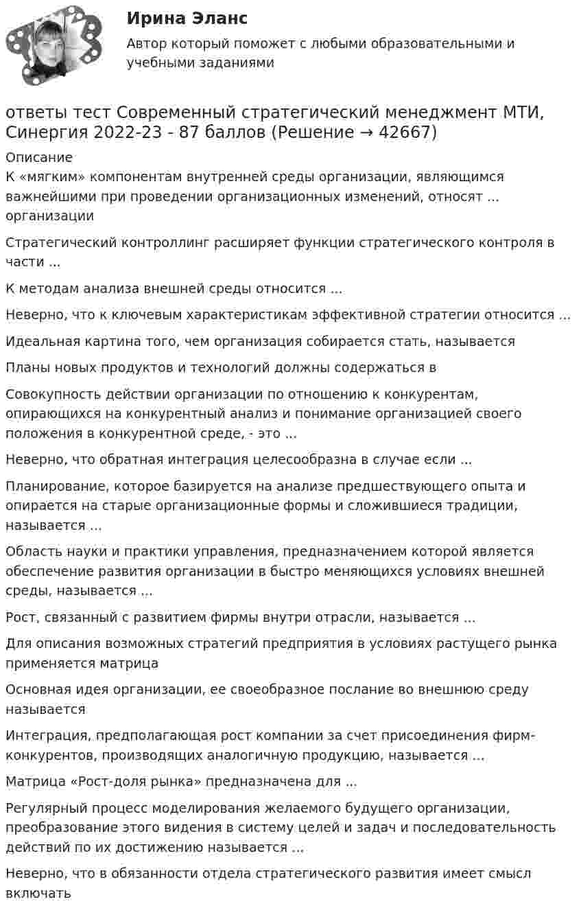      
          Описание
          К «мягким» компонентам внутренней среды организации, являющимся важнейшими при проведении организационных изменений, относят ... организацииСтратегический контроллинг расширяет функции стратегического контроля в части ...К методам анализа внешней среды относится ...Неверно, что к ключевым характеристикам эффективной стратегии относится ...Идеальная картина того, чем организация собирается стать, называетсяПланы новых продуктов и технологий должны содержаться вСовокупность действии организации по отношению к конкурентам, опирающихся на конкурентный анализ и понимание организацией своего положения в конкурентной среде, - это ...Неверно, что обратная интеграция целесообразна в случае если ...Планирование, которое базируется на анализе предшествующего опыта и опирается на старые организационные формы и сложившиеся традиции, называется ...Область науки и практики управления, предназначением которой является обеспечение развития организации в быстро меняющихся условиях внешней среды, называется ...Рост, связанный с развитием фирмы внутри отрасли, называется ...Для описания возможных стратегий предприятия в условиях растущего рынка применяется матрицаОсновная идея организации, ее своеобразное послание во внешнюю среду называетсяИнтеграция, предполагающая рост компании за счет присоединения фирм-конкурентов, производящих аналогичную продукцию, называется ...Матрица «Рост-доля рынка» предназначена для ...Регулярный процесс моделирования желаемого будущего организации, преобразование этого видения в систему целей и задач и последовательность действий по их достижению называется ...Неверно, что в обязанности отдела стратегического развития имеет смысл включать  
            
            
            ответы тест Программные и аппаратные средства информационной безопасности МТИ, Синергия 2022 - 90 балловответы тест Современный стратегический менеджмент МТИ, Синергия 2022-23 - 87 балловответы тест Философия Синергия  2022ОТВЕТЫ ТЕСТЫ  Железобетонные и каменные конструкции 2 РОСДИСТАНТ[ОТВЕТЫ] Технологии Больших данных (BigData) (85/100 + все ответы МФПУ Синергия/МосАП/МТИ)ОТВЕТЫ Технологии физкультурно-спортивной деятельности 2 (Итоговый тест, Промежуточные тесты) РОСДИСТАНТОТВЕТЫ Технология продуктов быстрого приготовления РОСДИСТАНТответы тест Геодезия МТИ Синергия 2022ответы тест Деловые коммуникации и навыки ведения переговоров МТИ, Синергия 2022ответы тест Документационное обеспечение управления Синергия  4 семестр 2022ответы тест Индивидуальные траектории профессионального развития МТИ, Синергия 2022 - 100 из 100ответы тест Иностранный язык в профессиональной деятельности МТИ 2022Ответы / Тест / Маркетинг ответы тест Материаловедение МТИ, Синергия 2022 - 97 баллов
