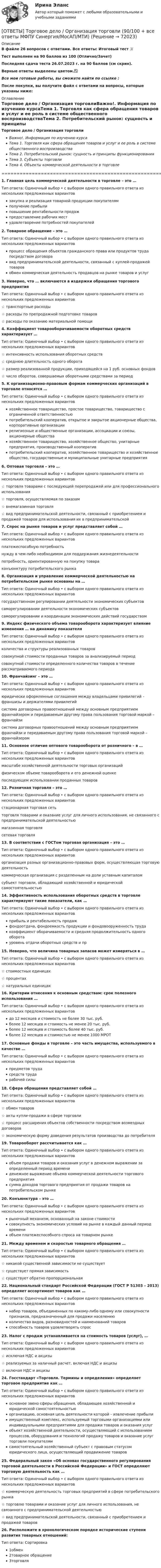     
            Описание
            В файле 26 вопросов с ответами. Все ответы: Итоговый тест 📜Тест выполнен на 90 баллов из 100 (Отлично/Зачет)Последняя сдача теста 26.07.2023 г. на 90 баллов (см скрин).Верные ответы выделены цветом.✅Все мои готовые работы, вы сможете найти по ссылке : После покупки, вы получите файл с ответами на вопросы, которые указаны ниже: 
            Оглавление
            Торговое дело / Организация торговлиВажно!. Информация по изучению курсаТема 1. Торговля как сфера обращения товаров и услуг и ее роль в системе общественного воспроизводстваТема 2. Потребительский рынок: сущность и принципы функционированияТема 3. Субъекты торговлиТема 4. Объекты коммерческой деятельности в торговле=====================================================================================1. Главная цель коммерческой деятельности в торговле – это … Тип ответа: Одиночный выбор • с выбором одного правильного ответа из нескольких предложенных вариантовзакупка и реализация товарной продукции покупателямполучение прибылиповышение рентабельности продажпредоставление рабочих местудовлетворение потребностей покупателей2. Товарное обращение – это … Тип ответа: Одиночный выбор • с выбором одного правильного ответа из нескольких предложенных вариантовпроцесс обращения объектов гражданского права или продуктов труда посредством договоравид предпринимательской деятельности, связанный с куплей-продажей товаровобмен коммерческая деятельность продавцов на рынке товаров и услуг3. Неверно, что … включаются в издержки обращения торгового предприятия Тип ответа: Одиночный выбор • с выбором одного правильного ответа из нескольких предложенных вариантов☆ транспортные расходы☆ расходы по препродажной подготовке товаров☆ расходы по оказанию материальной помощи4. Коэффициент товарооборачиваемости оборотных средств характеризует … Тип ответа: Одиночный выбор • с выбором одного правильного ответа из нескольких предложенных вариантов☆ интенсивность использования оборотных средств☆ среднюю длительность одного оборота☆ размер реализованной продукции, приходящейся на 1 руб. основных фондов☆ число оборотов, совершаемых оборотными средствами за период5. К организационно-правовым формам коммерческих организаций в торговле относятся … Тип ответа: Одиночный выбор • с выбором одного правильного ответа из нескольких предложенных вариантовхозяйственное товарищество, простое товарищество, товарищество с ограниченной ответственностьюпотребительский кооператив, открытое и закрытое акционерные общества, корпоративные организациирелигиозные и общественные организации, ассоциации и союзы, акционерные обществахозяйственное товарищество, хозяйственное общество, унитарные предприятия, производственный кооперативпотребительский кооператив, хозяйственное товарищество и хозяйственное общество, государственные и муниципальные унитарные предприятия6. Оптовая торговля – это … Тип ответа: Одиночный выбор • с выбором одного правильного ответа из нескольких предложенных вариантов☆ торговля товарами с последующей перепродажей или для профессионального использования☆ торговля, осуществляемая по заказам☆ внемагазинная торговля☆ вид предпринимательской деятельности, связанный с приобретением и продажей товаров для использования их в предпринимательской7. Спрос на рынке товаров и услуг представляет собой … Тип ответа: Одиночный выбор • с выбором одного правильного ответа из нескольких предложенных вариантовплатежеспособную потребностьнужду в чем-либо необходимом для поддержания жизнедеятельностипотребность, ориентированную на покупку товараконъюнктуру потребительского рынка8. Организация и управление коммерческой деятельностью на потребительском рынке основаны на … Тип ответа: Одиночный выбор • с выбором одного правильного ответа из нескольких предложенных вариантовгосударственном регулировании деятельности экономических субъектовсаморегулировании деятельности экономических субъектовсаморегулировании и координации экономических действий государством9. Индекс физического объема товарооборота характеризует влияние изменения … на динамику показателя Тип ответа: Одиночный выбор • с выбором одного правильного ответа из нескольких предложенных вариантовколичества и структуры реализованных товаровсовокупной стоимости проданных товаров за анализируемый периодсовокупной стоимости определенного количества товаров в течение рассматриваемого периода10. Франчайзинг – это … Тип ответа: Одиночный выбор • с выбором одного правильного ответа из нескольких предложенных вариантовюридически оформленные соглашения между владельцами привилегий – франшизы и держателями привилегийсистема договорных правоотношений между основным предприятием франчайзером и передаваемым другому права пользования торговой маркой – франчайзисистема договорных правоотношений между основным предприятием франчайзи и передаваемым другому права пользования торговой маркой – франчайзером11. Основное отличие оптового товарооборота от розничного – в … Тип ответа: Одиночный выбор • с выбором одного правильного ответа из нескольких предложенных вариантовмасштабе хозяйственной деятельности торговых организацийфизическом объеме товарооборота и его денежной оценкепоследующем использовании проданных товаров12. Розничная торговля – это … Тип ответа: Одиночный выбор • с выбором одного правильного ответа из нескольких предложенных вариантовстационарная торговая сетьторговля товарами и оказание услуг для личного использования, не связанного с предпринимательской деятельностьюмагазинная торговлясетевая торговля13. В соответствии с ГОСТом торговая организация – это … Тип ответа: Одиночный выбор • с выбором одного правильного ответа из нескольких предложенных вариантоворганизация разных организационно-правовых форм, осуществляющая торговую деятельностькоммерческая организация с разделенным на доли уставным капиталомсубъект торговли, обладающий хозяйственной и юридической самостоятельностью14. Эффективность использования оборотных средств в торговле характеризуют такие показатели, как … Тип ответа: Одиночный выбор • с выбором одного правильного ответа из нескольких предложенных вариантовприбыль и рентабельность продажфондоотдача, фондоемкость продукции и фондовооруженность трудакоэффициент оборачиваемости и средняя продолжительность одного оборотауровень отдачи оборотных средств и пр15. Неверно, что величина товарных запасов может измеряться в … Тип ответа: Одиночный выбор • с выбором одного правильного ответа из нескольких предложенных вариантов☆ стоимостных единицах☆ процентах☆ натуральных единицах16. Критерии отнесения к основным средствам: срок полезного использования … Тип ответа: Одиночный выбор • с выбором одного правильного ответа из нескольких предложенных вариантовдо 12 месяцев и стоимость не более 30 тыс. руб.более 12 месяцев и стоимость не менее 20 тыс. руб.более 12 месяцев и стоимость более 40 тыс. руб.более 12 месяцев и стоимостью не менее 1000 МРОТ17. Основные фонды в торговле – это часть имущества, используемого в качестве … Тип ответа: Одиночный выбор • с выбором одного правильного ответа из нескольких предложенных вариантовпредметов трудасредств трударабочей силы18. Сфера обращения представляет собой … Тип ответа: Одиночный выбор • с выбором одного правильного ответа из нескольких предложенных вариантов☆ обмен товаров☆ акты купли-продажи в сфере торговли☆ процесс расширения объектов собственности посредством возмездных договоров☆ экономическую форму доведения результатов производства до потребителя19. Товарооборот рассчитывается как … Тип ответа: Одиночный выбор • с выбором одного правильного ответа из нескольких предложенных вариантовобъем продажи товаров и оказания услуг в денежном выражении за определенный период времениденежное выражение объема коммерческой деятельности торгового предприятиясумма доходов торгового предприятия от продажи товаров на потребительском рынке20. Конъюнктура – это … Тип ответа: Одиночный выбор • с выбором одного правильного ответа из нескольких предложенных вариантоврыночный механизм, основанный на законе стоимостисовокупность экономических условий на рынке в каждый данный период времениобъем платежеспособного спроса на товарном рынке21. Между временем и скоростью товарного обращения … Тип ответа: Одиночный выбор • с выбором одного правильного ответа из нескольких предложенных вариантов☆ никакой существенной зависимости не существует☆ существует прямая зависимость☆ существует обратно пропорциональная22. Национальный стандарт Российской Федерации (ГОСТ Р 51303 – 2013) определяет ассортимент товаров как … Тип ответа: Одиночный выбор • с выбором одного правильного ответа из нескольких предложенных вариантовнабор товаров, объединенных по какому-либо одному или совокупности признаков, предназначенный для продажи населениюколичество видов, разновидностей и наименований товаровспособность товаров удовлетворять спрос23. Налог с продаж устанавливается на стоимость товаров (услуг), … Тип ответа: Одиночный выбор • с выбором одного правильного ответа из нескольких предложенных вариантов☆ исключая НДС и акцизы☆ реализуемых за наличный расчет, включая НДС и акцизы☆ включая НДС и акцизы24. Госстандарт «Торговля. Термины и определения» определяет торговое предприятие как … Тип ответа: Одиночный выбор • с выбором одного правильного ответа из нескольких предложенных вариантовосновное звено сферы обращения, обладающее хозяйственной и юридической самостоятельностьюорганизацию, основная цель деятельности которой – извлечение прибылиимущественный комплекс, используемый торговыми организациями или индивидуальными предприятиями для продажи товаров и оказания услугобъект хозяйственной деятельности, осуществляющий с использованием процессов, оборудования и технологий продажу товаров и оказание услуг торговли покупателямсамостоятельный хозяйственный субъект с правовым статусом юридического лица, осуществляющий продвижение товаров25. Федеральный закон «Об основах государственного регулирования торговой деятельности в Российской Федерации» и ГОСТ определяют торговую деятельность как … Тип ответа: Одиночный выбор • с выбором одного правильного ответа из нескольких предложенных вариантов☆ коммерческую деятельность торговых предприятий в сфере потребительского рынка☆ торговлю товарами и оказание услуг для личного использования, не связанного с предпринимательской деятельностью☆ вид предпринимательской деятельности, связанный с приобретением и продажей товаров26. Расположите в хронологическом порядке исторические ступени развития товарных отношений: Тип ответа: Сортировка1обмен2товарное обращение3торговля  
            
            
            ОТВЕТЫ Толкование права (Итоговый тест, Практические задания 1,2) РОСДИСТАНТ[ОТВЕТЫ] Торговое дело / Организация торговли (90/100 + все ответы МФПУ Синергия/МосАП/МТИ)ОТВЕТЫ Трудовое право (2023 год) ОТВЕТЫ Тюнинг автомобилей (Итоговый тест, Промежуточные тесты 1-4) РОСДИСТАНТОтветы уголовно-исполнительного права, Синергия 5 семестрОТВЕТЫ Управление IT проектами (80 из 100; 2023 год)ОТВЕТЫ Управление активами (Итоговый тест, Промежуточные тесты) РОСДИСТАНТответы тест Современный стратегический менеджмент МТИ, Синергия 2022-23 - 87 балловответы тест Философия Синергия  2022ОТВЕТЫ ТЕСТЫ  Железобетонные и каменные конструкции 2 РОСДИСТАНТ[ОТВЕТЫ] Технологии Больших данных (BigData) (85/100 + все ответы МФПУ Синергия/МосАП/МТИ)ОТВЕТЫ Технологии физкультурно-спортивной деятельности 2 (Итоговый тест, Промежуточные тесты) РОСДИСТАНТОТВЕТЫ Технология продуктов быстрого приготовления РОСДИСТАНТОТВЕТЫ Технохимический контроль и учет производства РОСДИСТАНТ
