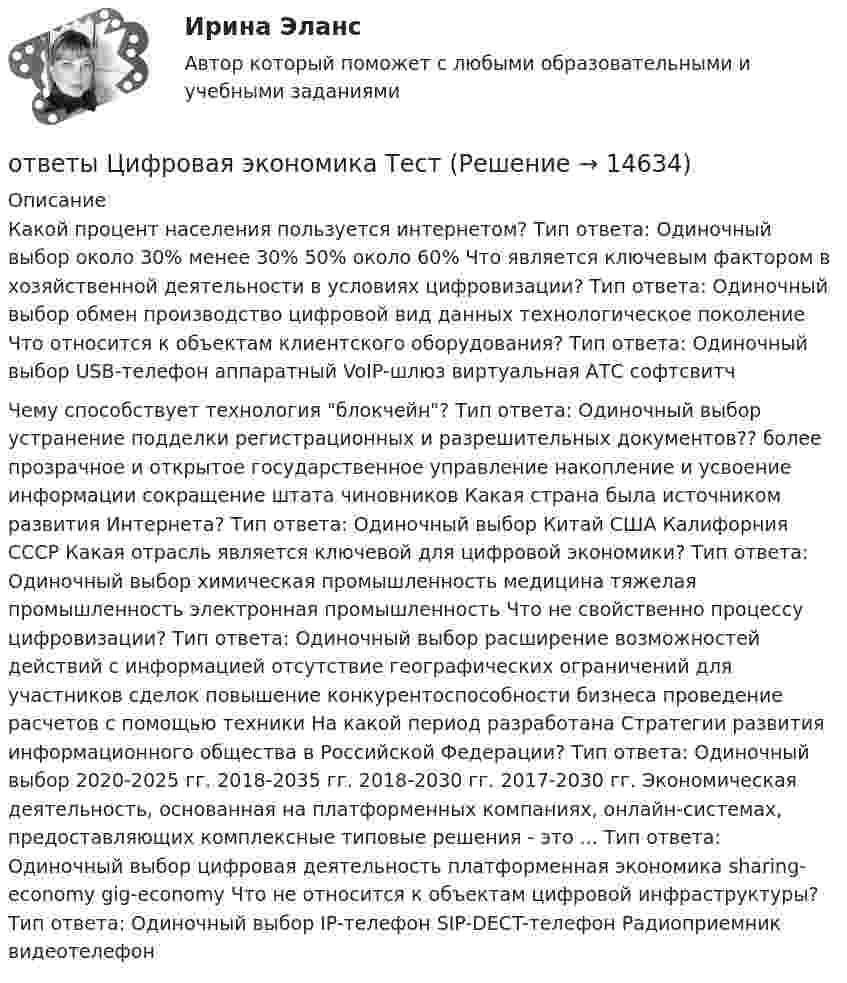     
          Описание
          Какой процент населения пользуется интернетом? Тип ответа: Одиночный выбор около 30% менее 30% 50% около 60% Что является ключевым фактором в хозяйственной деятельности в условиях цифровизации? Тип ответа: Одиночный выбор обмен производство цифровой вид данных технологическое поколение Что относится к объектам клиентского оборудования? Тип ответа: Одиночный выбор USB-телефон аппаратный VoIP-шлюз виртуальная АТС софтсвитчЧему способствует технология блокчейн? Тип ответа: Одиночный выбор устранение подделки регистрационных и разрешительных документов?? более прозрачное и открытое государственное управление накопление и усвоение информации сокращение штата чиновников Какая страна была источником развития Интернета? Тип ответа: Одиночный выбор Китай США Калифорния СССР Какая отрасль является ключевой для цифровой экономики? Тип ответа: Одиночный выбор химическая промышленность медицина тяжелая промышленность электронная промышленность Что не свойственно процессу цифровизации? Тип ответа: Одиночный выбор расширение возможностей действий с информацией отсутствие географических ограничений для участников сделок повышение конкурентоспособности бизнеса проведение расчетов с помощью техники На какой период разработана Стратегии развития информационного общества в Российской Федерации? Тип ответа: Одиночный выбор 2020-2025 гг. 2018-2035 гг. 2018-2030 гг. 2017-2030 гг. Экономическая деятельность, основанная на платформенных компаниях, онлайн-системах, предоставляющих комплексные типовые решения - это ... Тип ответа: Одиночный выбор цифровая деятельность платформенная экономика sharing-economy gig-economy Что не относится к объектам цифровой инфраструктуры? Тип ответа: Одиночный выбор IP-телефон SIP-DECT-телефон Радиоприемник видеотелефон  
            
            
            ОТВЕТЫ Цифровая экономика Синергия 2 семестр ИТОГОВАЯ АТТЕСТАЦИЯответы Цифровая экономика Тест📚[ОТВЕТЫ] Цифровизация психологии 🄲 ( 77/100 баллов + все ответы Синергия / МоСАП / МТИ)[ОТВЕТЫ] Цифровое государственное и муниципальное управление.фм_БАК (100/100 баллов + верные ответы МФПУ Синергия/МосАП/МТИ)[ОТВЕТЫ] Цифровые каналы продаж (90/100 + все ответы МФПУ Синергия/МосАП/МТИ)ОТВЕТЫ Экологическое право (часть 1/1) ММУ[ОТВЕТЫ] Эконометрика и анализ больших данных в маркетинге (Синергия тест с ответами)ОТВЕТЫ Функциональные продукты питания РОСДИСТАНТОтветы Химия Экзамен тест МОИ Синергия📚[ОТВЕТЫ] Цветоведение и колористика (76 из 100 баллов + все ответы МФПУ Синергия/МосАП/МТИ)ОТВЕТЫ Ценные бумаги и производные финансовые инструменты (Промежуточные тесты 1,2,3,4,5,6,7) РОСДИСТАНТОТВЕТЫ Цены и ценообразование (Итоговый тест) РОСДИСТАНТ[ОТВЕТЫ] Цифровая трансформация в HR менеджменте Синергия - Тест Зачет с оценкой 100 баллов✍[ОТВЕТЫ] Цифровая экономика (3 семестр) 🄲 ( 92/100 баллов + все ответы Синергия / МоСАП / МТИ)