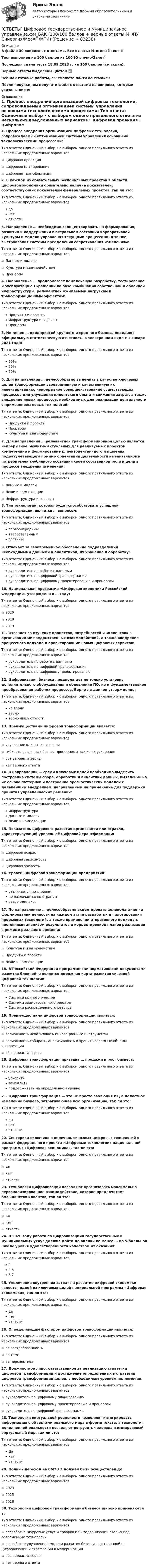     
            Описание
            В файле 30 вопросов с ответами. Все ответы: Итоговый тест 📜Тест выполнен на 100 баллов из 100 (Отлично/Зачет)Последняя сдача теста 18.09.2023 г. на 100 баллов (см скрин).Верные ответы выделены цветом.✅Все мои готовые работы, вы сможете найти по ссылке : После покупки, вы получите файл с ответами на вопросы, которые указаны ниже: 
            Оглавление
            1. Процесс внедрения организацией цифровых технологий, сопровождаемый оптимизацией системы управления основными технологическими процессами: Тип ответа: Одиночный выбор • с выбором одного правильного ответа из нескольких предложенных вариантов☆ цифровая проекция☆ цифровое планирование☆ цифровая трансформация2. В каждом из обязательных региональных проектов в области цифровой экономики обязательно наличие показателей, соответствующих показателям федеральных проектов, так ли это: Тип ответа: Одиночный выбор • с выбором одного правильного ответа из нескольких предложенных вариантовданетотчасти3. Направление … необходимо сконцентрировать на формировании, развитии и поддержании в актуальном состоянии корпоративной культуры и модели управления текущими процессами, а также выстраивания системы преодоления сопротивления изменениям: Тип ответа: Одиночный выбор • с выбором одного правильного ответа из нескольких предложенных вариантов☆ Данные и модели☆ Культура и взаимодействие☆ Процессы4. Направление … предполагает комплексную разработку, тестирование и эксплуатацию IT-решений на базе комбинации собственной и облачной инфраструктуры, релевантной ожидаемым нагрузкам и трансформационным эффектам: Тип ответа: Одиночный выбор • с выбором одного правильного ответа из нескольких предложенных вариантовПродукты и проектыИнфраструктура и сервисыПроцессы5. Не менее … предприятий крупного и среднего бизнеса передают официальную статистическую отчетность в электронном виде с 1 января 2021 года: Тип ответа: Одиночный выбор • с выбором одного правильного ответа из нескольких предложенных вариантов90%80%70%6. Для направления … целесообразно выделить в качестве ключевых целей трансформации своевременную и качественную их инвентаризацию, непрерывное совершенствование существующих процессов для улучшения клиентского опыта и снижения затрат, а также внедрение новых процессов, необходимых для реализации деятельности с применением новых технологий:Тип ответа: Одиночный выбор • с выбором одного правильного ответа из нескольких предложенных вариантовПродукты и проектыПроцессыКультура и взаимодействие7. Для направления … релевантной трансформационной целью является непрерывное развитие актуальных для реализуемых проектов компетенций и формирование клиентоцентричного мышления, подразумевающего помимо ориентации деятельности на заказчиков и потребителей глубинного осознания своей собственной роли и цели в процессе внедрения изменений:Тип ответа: Одиночный выбор • с выбором одного правильного ответа из нескольких предложенных вариантов☆ Данные и модели☆ Люди и компетенции☆ Инфраструктура и сервисы8. Тип технологии, которая будет способствовать успешной трансформации, является … вопросом: Тип ответа: Одиночный выбор • с выбором одного правильного ответа из нескольких предложенных вариантовпервоочереднымвторостепеннымглавным9. Отвечает за своевременное обеспечение подразделений необходимыми данными и аналитикой, их хранение и обработку: Тип ответа: Одиночный выбор • с выбором одного правильного ответа из нескольких предложенных вариантовруководитель по работе с даннымируководитель по цифровой трансформациируководитель по цифровому проектированию и процессам10. Национальная программа «Цифровая экономика Российской Федерации» утверждена в … году: Тип ответа: Одиночный выбор • с выбором одного правильного ответа из нескольких предложенных вариантов☆ 2020☆ 2018☆ 201911. Отвечает за изучение процессов, потребностей и «клиентов» в организации межведомственных взаимодействий, а также внедрение процессного подхода и проектирование новых цифровых сервисов: Тип ответа: Одиночный выбор • с выбором одного правильного ответа из нескольких предложенных вариантовруководитель по работе с даннымируководитель по цифровой трансформациируководитель по цифровому проектированию12. Цифровизация бизнеса предполагает не только установку дополнительного оборудования и обновление ПО, но и фундаментальное преобразование рабочих процессов. Верно ли данное утверждение: Тип ответа: Одиночный выбор • с выбором одного правильного ответа из нескольких предложенных вариантовне верноверноверно лишь отчасти13. Преимуществами цифровой трансформации является: Тип ответа: Одиночный выбор • с выбором одного правильного ответа из нескольких предложенных вариантов☆ улучшение клиентского опыта☆ гибкость различных бизнес-процессов, а также их ускорение☆ оба варианта верны☆ нет верного ответа14. В направлении … среди ключевых целей необходимо выделить построение системы сбора, обработки и аналитики данных, выявление на их основе паттернов и построение прогностических моделей с дальнейшим внедрением, направленным на применение для поддержки принятия управленческих решений: Тип ответа: Одиночный выбор • с выбором одного правильного ответа из нескольких предложенных вариантовИнфраструктураДанные и моделиЛюди и компетенции15. Показатель цифрового развития организации или отрасли, характеризующий уровень её цифровой трансформации: Тип ответа: Одиночный выбор • с выбором одного правильного ответа из нескольких предложенных вариантов☆ цифровой возраст☆ цифровая зависимость☆ цифровая зрелость16. Уровень цифровой трансформации предприятий:Тип ответа: Одиночный выбор • с выбором одного правильного ответа из нескольких предложенных вариантовразличается по странамне различается по странамвезде одинаков 17. По направлению … целесообразно акцентировать целеполагание на формировании ценности на каждом этапе разработки и пилотирования прорывных технологий, а также применении итеративного подхода с постоянным анализом результатов и корректировкой планов реализации в режиме реального времени: Тип ответа: Одиночный выбор • с выбором одного правильного ответа из нескольких предложенных вариантов☆ Культура и взаимодействие☆ Продукты и проекты☆ Люди и компетенции18. В Российской Федерации программными нормативными документами развития блокчейна является дорожная карта развития сквозной цифровой технологии: Тип ответа: Одиночный выбор • с выбором одного правильного ответа из нескольких предложенных вариантовСистемы прямого реестраСистемы заимствованного реестраСистемы распределенного реестра19. Преимуществами цифровой трансформации является: Тип ответа: Одиночный выбор • с выбором одного правильного ответа из нескольких предложенных вариантов☆ возможность использовать инновационные инструменты☆ возможность собирать, анализировать и хранить огромные объемы информации☆ оба варианта верны20. Цифровая трансформация призвана … продажи и рост бизнеса: Тип ответа: Одиночный выбор • с выбором одного правильного ответа из нескольких предложенных вариантовускоритьзамедлитьподдерживать на определенном уровне21. Цифровая трансформация — это не просто эволюция ИТ, а целостное изменение бизнеса, затрагивающее всю организацию, так ли это: Тип ответа: Одиночный выбор • с выбором одного правильного ответа из нескольких предложенных вариантовданетотчасти22. Сенсорика включена в перечень сквозных цифровых технологий в рамках федерального проекта «Цифровые технологии» национальной программы «Цифровая экономика», так ли это: Тип ответа: Одиночный выбор • с выбором одного правильного ответа из нескольких предложенных вариантов☆ да☆ нет☆ отчасти23. Технологии цифровизации позволяют организовать максимально персонализированное взаимодействие, которое предпочитает большинство клиентов, так ли это: Тип ответа: Одиночный выбор • с выбором одного правильного ответа из нескольких предложенных вариантов☆ да☆ нет☆ отчасти24. В 2020 году работа по цифровизациии государственных и муниципальных услуг должна дойти до оценки не менее … по 5-балльной шкале уровня удовлетворенности качеством их оказания: Тип ответа: Одиночный выбор • с выбором одного правильного ответа из нескольких предложенных вариантов42,33,725. Увеличение внутренних затрат на развитие цифровой экономики является одной из ключевых целей национальной программы «Цифровая экономика», так ли это: Тип ответа: Одиночный выбор • с выбором одного правильного ответа из нескольких предложенных вариантовданетотчасти26. Определяющим фактором цифровой трансформации является:Тип ответа: Одиночный выбор • с выбором одного правильного ответа из нескольких предложенных вариантов☆ ее востребованность☆ ее темп ☆ ее перспектива27. Должностное лицо, ответственное за реализацию стратегии цифровой трансформации и достижение определенных в стратегии цифровой трансформации целей, с необходимым уровнем полномочий:Тип ответа: Одиночный выбор • с выбором одного правильного ответа из нескольких предложенных вариантов☆ руководитель по цифровому планированию☆ руководитель по цифровому проектированию и процессам☆ руководитель по цифровой трансформации 28. Технология виртуальной реальности позволяют интегрировать информацию с объектами реального мира в форме текста, а технология дополненной реальности позволяют погрузить человека в иммерсивный виртуальный мир, так ли это:Тип ответа: Одиночный выбор • с выбором одного правильного ответа из нескольких предложенных вариантовДанет отчасти29. Полный переход на СМЭВ 3 должен быть осуществлен до:Тип ответа: Одиночный выбор • с выбором одного правильного ответа из нескольких предложенных вариантов☆ 2023 ☆ 2025☆ 202630. Технологии цифровой трансформации бизнеса широко применяются в:Тип ответа: Одиночный выбор • с выбором одного правильного ответа из нескольких предложенных вариантов☆ разработке цифровых услуг и товаров или модернизации старых под современные технологии☆ разработке улучшенной модели развития бизнеса, построенной на цифровизации и стремлении к модернизации☆ оба варианта верны☆ нет верного ответа  
            
            
            📚[ОТВЕТЫ] Цифровизация психологии 🄲 ( 77/100 баллов + все ответы Синергия / МоСАП / МТИ)[ОТВЕТЫ] Цифровое государственное и муниципальное управление.фм_БАК (100/100 баллов + верные ответы МФПУ Синергия/МосАП/МТИ)[ОТВЕТЫ] Цифровые каналы продаж (90/100 + все ответы МФПУ Синергия/МосАП/МТИ)ОТВЕТЫ Экологическое право (часть 1/1) ММУ[ОТВЕТЫ] Эконометрика и анализ больших данных в маркетинге (Синергия тест с ответами)ОТВЕТЫ Экономика 1 (Итоговый тест, Промежуточный тест) РОСДИСТАНТОТВЕТЫ Экономика 2 (Промежуточный тест 1,2,3,4,5,6,7) РОСДИСТАНТ📚[ОТВЕТЫ] Цветоведение и колористика (76 из 100 баллов + все ответы МФПУ Синергия/МосАП/МТИ)ОТВЕТЫ Ценные бумаги и производные финансовые инструменты (Промежуточные тесты 1,2,3,4,5,6,7) РОСДИСТАНТОТВЕТЫ Цены и ценообразование (Итоговый тест) РОСДИСТАНТ[ОТВЕТЫ] Цифровая трансформация в HR менеджменте Синергия - Тест Зачет с оценкой 100 баллов✍[ОТВЕТЫ] Цифровая экономика (3 семестр) 🄲 ( 92/100 баллов + все ответы Синергия / МоСАП / МТИ)Ответы Цифровая Экономика Синергия 2022 (все тесты 95/100 баллов отлично)ОТВЕТЫ Цифровая экономика Синергия 2 семестр ИТОГОВАЯ АТТЕСТАЦИЯ