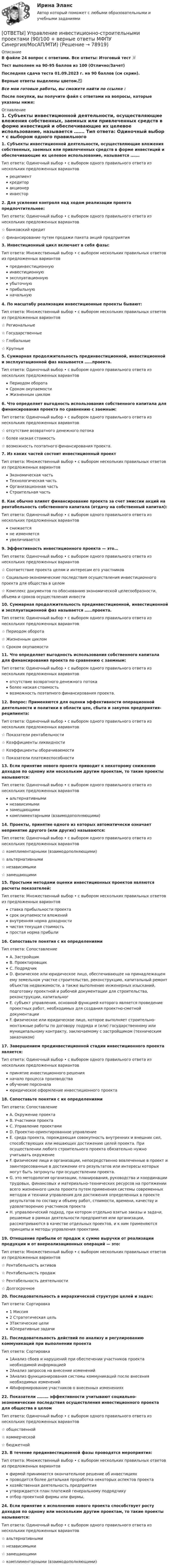     
            Описание
            В файле 24 вопрос с ответами. Все ответы: Итоговый тест 📜Тест выполнен на 90-95 баллов из 100 (Отлично/Зачет)Последняя сдача теста 01.09.2023 г. на 90 баллов (см скрин).Верные ответы выделены цветом.✅Все мои готовые работы, вы сможете найти по ссылке : После покупки, вы получите файл с ответами на вопросы, которые указаны ниже: 
            Оглавление
            1. Субъекты инвестиционной деятельности, осуществляющие вложения собственных, заемных или привлеченных средств в форме инвестиций и обеспечивающие их целевое использование, называется ……. Тип ответа: Одиночный выбор • с выбором одного правильного ответа из нескольких предложенных вариантовреципиенткредиторакционеринвестор2. Для усиления контроля над ходом реализации проекта предпочтительнее: Тип ответа: Одиночный выбор • с выбором одного правильного ответа из нескольких предложенных вариантов☆ банковский кредит☆ финансирование путем продажи пакета акций предприятия3. Инвестиционный цикл включает в себя фазы: Тип ответа: Множественный выбор • с выбором нескольких правильных ответов из предложенных вариантовпрединвестиционную инвестиционную эксплуатационнуюубыточнуюприбыльнуюначальную4. По масштабу реализации инвестиционные проекты бывают: Тип ответа: Множественный выбор • с выбором нескольких правильных ответов из предложенных вариантов☆ Региональные☆ Государственные☆ Глобальные☆ Крупные5. Суммарная продолжительность прединвестиционной, инвестиционной и эксплуатационной фаз называется ……проекта. Тип ответа: Одиночный выбор • с выбором одного правильного ответа из нескольких предложенных вариантовПериодом оборотаСроком окупаемостиЖизненным циклом6. Что определяет выгодность использования собственного капитала для финансирования проекта по сравнению с заемным: Тип ответа: Одиночный выбор • с выбором одного правильного ответа из нескольких предложенных вариантов☆ отсутствие возвратного денежного потока☆ более низкая стоимость☆ возможность поэтапного финансирования проекта.7. Из каких частей состоит инвестиционный проект Тип ответа: Множественный выбор • с выбором нескольких правильных ответов из предложенных вариантовЭкономическая часть Технологическая частьОрганизационная частьСтроительная часть8. Как обычно влияет финансирование проекта за счет эмиссии акций на рентабельность собственного капитала (отдачу на собственный капитал): Тип ответа: Одиночный выбор • с выбором одного правильного ответа из нескольких предложенных вариантовснижаетсяне изменяетсяувеличивается9. Эффективность инвестиционного проекта — это… Тип ответа: Одиночный выбор • с выбором одного правильного ответа из нескольких предложенных вариантов☆ Соответствие проекта целям и интересам его участников☆ Социально-экономические последствия осуществления инвестиционного проекта для общества в целом☆ Комплекс документов по обоснованию экономической целесообразности, объема и сроков осуществления инвести10. Суммарная продолжительность прединвестиционной, инвестиционной и эксплуатационной фаз называется ……проекта. Тип ответа: Одиночный выбор • с выбором одного правильного ответа из нескольких предложенных вариантов☆ Периодом оборота☆ Жизненным циклом☆ Сроком окупаемости11. Что определяет выгодность использования собственного капитала для финансирования проекта по сравнению с заемным: Тип ответа: Одиночный выбор • с выбором одного правильного ответа из нескольких предложенных вариантовотсутствие возвратного денежного потокаболее низкая стоимостьвозможность поэтапного финансирования проекта.12. Вопрос: Применяются для оценки эффективности операционной деятельности и политики в области цен, сбыта и закупок предприятия-реципиента:Тип ответа: Одиночный выбор • с выбором одного правильного ответа из нескольких предложенных вариантов☆ Показатели рентабельности☆ Коэффициенты ликвидности☆ Коэффициенты оборачиваемости☆ Показатели платежеспособности13. Если принятие нового проекта приводит к некоторому снижению доходов по одному или нескольким другим проектам, то такие проекты называются: Тип ответа: Одиночный выбор • с выбором одного правильного ответа из нескольких предложенных вариантовальтернативныминезависимымизамещающимикомплиментарными (взаимодополняющими)14. Проекты, принятие одного из которых автоматически означает непринятие другого (или других) называются: Тип ответа: Одиночный выбор • с выбором одного правильного ответа из нескольких предложенных вариантов☆ комплиментарными (взаимодополняющими)☆ альтернативными☆ независимыми☆ замещающими15. Простыми методами оценки инвестиционных проектов являются расчеты показателей: Тип ответа: Множественный выбор • с выбором нескольких правильных ответов из предложенных вариантовставка прибыльности проектасрок окупаемости вложенийвнутренняя норма доходностичистая текущая стоимостьпростая норма прибыли16. Сопоставьте понятия с их определениями Тип ответа: СопоставлениеA. ЗастройщикB. ПроектировщикC. ПодрядчикD. физическое или юридическое лицо, обеспечивающее на принадлежащем ему земельном участке строительство, реконструкцию, капитальный ремонт объектов недвижимости, а также выполнение инженерных изысканий, подготовку проектной и рабочей документации для строительства, реконструкции, капитальногE. субъект управления, основной функцией которого является проведение проектных работ, необходимых для создания проектно-сметной документацииF. физическое или юридическое лицо, которое выполняет строительно-монтажные работы по договору подряда и (или) государственному или муниципальному контракту, заключаемому с застройщиком (техническим заказчиком)17. Завершением прединвестиционной стадии инвестиционного проекта является: Тип ответа: Одиночный выбор • с выбором одного правильного ответа из нескольких предложенных вариантовпринятие инвестиционного решенияначало процесса производстваобучение персоналаюридическое оформление инвестиционного проекта18. Сопоставьте понятия с их определениями Тип ответа: СопоставлениеA. Окружение проектаB. Участники проектаC. Управление проектамиD. Проектно-ориентированное управлениеE. среда проекта, порождающая совокупность внутренних и внешних сил, способствующих или мешающих достижению целей проекта. При осуществлении любого строительного проекта обязательно нужно учитывать окружениеF. физические лица и организации, непосредственно вовлеченные в проект и заинтересованные в достижении его результатов или интересы которых могут быть затронуты при осуществлении проекта.G. это методология организации, планирования, руководства и координации трудовых, финансовых и материально-технических ресурсов на протяжении всего жизненного цикла проекта путем применения системы современных методов и техники управления для достижения определенных в проекте результатов по составу и объему работ, стоимости, времени, качеству и удовлетворению участников проектаH. управленческий подход, при котором отдельно взятые заказы и задачи, решаемые в рамках деятельности предприятия или организации, рассматриваются в качестве отдельных проектов, и к ним применяются принципы и методы управления проектами.19. Отношение прибыли от продаж к сумме выручки от реализации продукции и от внереализационных операций — это: Тип ответа: Множественный выбор • с выбором нескольких правильных ответов из предложенных вариантов☆ Рентабельность активов☆ Рентабельность продаж☆ Рентабельность деятельности☆ Долгосрочное20. Последовательность в иерархической структуре целей и задач: Тип ответа: Сортировка1 Миссия2 Стратегическая цель3Тактические цели4Оперативные задачи21. Последовательность действий по анализу и регулированию коммуникаций при выполнении проекта Тип ответа: Сортировка1Анализ сбоев и нарушений при обеспечении участников проекта необходимой информацией2Анализ запросов на внесение изменений3Анализ функционирования системы коммуникаций после внесения необходимых изменений4Информирование участников о внесенных изменениях22. Показатели ……… эффективности учитывают социально-экономические последствия осуществления инвестиционного проекта для общества в целом Тип ответа: Одиночный выбор • с выбором одного правильного ответа из нескольких предложенных вариантов☆ общественной☆ коммерческой☆ бюджетной23. В течение прединвестиционной фазы проводятся мероприятия: Тип ответа: Множественный выбор • с выбором нескольких правильных ответов из предложенных вариантовфирмой принимается окончательное решение об инвестицияхпроводится более детальная проработка некоторых аспектов проектахозяйственная деятельность предприятияутверждается план платежей генеральному подрядчикуотбор проектной фирмы или фирмы,24. Если принятие к исполнению нового проекта способствует росту доходов по одному или нескольким другим проектам, то такие проекты называются:Тип ответа: Одиночный выбор • с выбором одного правильного ответа из нескольких предложенных вариантов☆ альтернативными☆ независимыми☆ замещающими☆ комплиментарными (взаимодополняющими)  
            
            
            ОТВЕТЫ Управление бизнес-процессами (Промежуточный, Итоговый) РОСДИСТАНТ[ОТВЕТЫ] Управление инвестиционно-строительными проектами (90/100 + верные ответы МФПУ Синергия/МосАП/МТИ)ОТВЕТЫ Управление капиталом (Промежуточные тесты 1-9) РОСДИСТАНТ[ОТВЕТЫ] Управление качеством в нефтегазовой отрасли.фмен_БАК (90/100 + верные ответы МФПУ Синергия/МосАП/МТИ)ОТВЕТЫ Управление конкурентоспособностью предприятия РОСДИСТАНТОТВЕТЫ Управление личной эффективностью (Итоговый тест, Промежуточные 1-6) РОСДИСТАНТОТВЕТЫ Управление личной эффективностью (Практическое задание 6) РОСДИСТАНТ[ОТВЕТЫ] Товарная политика (90/100 + верные ответы МФПУ Синергия/МосАП/МТИ)ОТВЕТЫ Толкование права (Итоговый тест, Практические задания 1,2) РОСДИСТАНТ[ОТВЕТЫ] Торговое дело / Организация торговли (90/100 + все ответы МФПУ Синергия/МосАП/МТИ)ОТВЕТЫ Трудовое право (2023 год) ОТВЕТЫ Тюнинг автомобилей (Итоговый тест, Промежуточные тесты 1-4) РОСДИСТАНТОтветы уголовно-исполнительного права, Синергия 5 семестрОТВЕТЫ Управление IT проектами (80 из 100; 2023 год)
