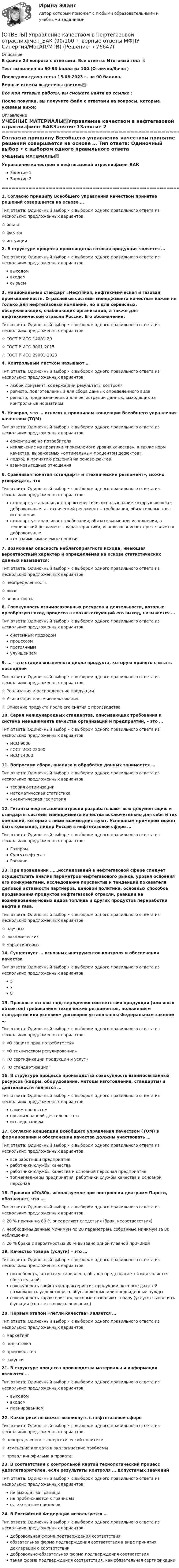     
            Описание
            В файле 24 вопроса с ответами. Все ответы: Итоговый тест 📜Тест выполнен на 90-93 балла из 100 (Отлично/Зачет)Последняя сдача теста 15.08.2023 г. на 90 баллов.Верные ответы выделены цветом.✅Все мои готовые работы, вы сможете найти по ссылке : После покупки, вы получите файл с ответами на вопросы, которые указаны ниже: 
            Оглавление
            УЧЕБНЫЕ МАТЕРИАЛЫ✅Управление качеством в нефтегазовой отрасли.фмен_БАКЗанятие 1Занятие 2 =======================================================================================1. Согласно принципу Всеобщего управления качеством принятие решений совершается на основе … Тип ответа: Одиночный выбор • с выбором одного правильного ответа из нескольких предложенных вариантов☆ опыта☆ фактов☆ интуиции2. В структуре процесса производства готовая продукция является … Тип ответа: Одиночный выбор • с выбором одного правильного ответа из нескольких предложенных вариантоввыходомвходомсырьем3. Национальный стандарт «Нефтяная, нефтехимическая и газовая промышленность. Отраслевые системы менеджмента качества» важен не только для нефтегазовых компаний, но и для сервисных, обслуживающих, снабжающих организаций, а также для нефтехимической отрасли России. Его обозначение: Тип ответа: Одиночный выбор • с выбором одного правильного ответа из нескольких предложенных вариантов☆ ГОСТ Р ИСО 14001-20☆ ГОСТ Р ИСО 9001-2015☆ ГОСТ Р ИСО 29001-20234. Контрольным листком называют … Тип ответа: Одиночный выбор • с выбором одного правильного ответа из нескольких предложенных вариантовлюбой документ, содержащий результаты контролярегистр, подготовленный для сбора данных определенного видарегистр, предназначенный для регистрации данных, выходящих за контрольные нормативы5. Неверно, что … относят к принципам концепции Всеобщего управления качеством (TQM) Тип ответа: Одиночный выбор • с выбором одного правильного ответа из нескольких предложенных вариантовориентацию на потребителяисключение из практики «приемлемого уровня качества», а также норм качества, выражаемых «оптимальным процентом дефектов»,подход к принятию решений на основе фактоввзаимовыгодные отношения6. Сравнивая понятия «стандарт» и «технический регламент», можно утверждать, что Тип ответа: Одиночный выбор • с выбором одного правильного ответа из нескольких предложенных вариантовстандарт устанавливает характеристики, использование которых является добровольным, а технический регламент – требования, обязательные для исполнениястандарт устанавливает требования, обязательные для исполнения, а технический регламент – характеристики, использование которых является добровольнымэто взаимозаменяемые понятия.7. Возможная опасность неблагоприятного исхода, имеющая вероятностный характер и определяемая на основе статистических данных называется: Тип ответа: Одиночный выбор • с выбором одного правильного ответа из нескольких предложенных вариантов☆ неопределенность☆ риск☆ вероятность8. Совокупность взаимосвязанных ресурсов и деятельности, которые преобразуют вход процесса в соответствующий его выход, называется … Тип ответа: Одиночный выбор • с выбором одного правильного ответа из нескольких предложенных вариантовсистемным подходомпроцессомпостояннымулучшением9. … – это стадия жизненного цикла продукта, которую принято считать последней Тип ответа: Одиночный выбор • с выбором одного правильного ответа из нескольких предложенных вариантов☆ Реализация и распределение продукции☆ Утилизация после использования☆ Описание продукта после его снятия с производства10. Серия международных стандартов, описывающих требования к системе менеджмента качества организаций и предприятий, – это … Тип ответа: Одиночный выбор • с выбором одного правильного ответа из нескольких предложенных вариантовИСО 9000ГОСТ ИСО 22000ИСО 1400011. Вопросами сбора, анализа и обработки данных занимается … Тип ответа: Одиночный выбор • с выбором одного правильного ответа из нескольких предложенных вариантовтеория оптимизацииматематическая статистикааналитическая геометрия12. Гиганты нефтегазовой отрасли разрабатывают всю документацию и стандарты системы менеджмента качества исключительно для себя и тех компаний, которые с ними взаимодействуют. Успешным примером может быть компания, лидер России в нефтегазовой сфере … Тип ответа: Одиночный выбор • с выбором одного правильного ответа из нескольких предложенных вариантовГазпромСургутнефтегазРоснано13. При проведении ……исследований в нефтегазовой сфере следует осуществлять анализ параметров нефтегазового рынка, уровня освоения его конкурентами, исследование перспектив и тенденций показателя деловой активности партнеров, ценовой политики, основных способов продвижения продуктов нефтегазовой отрасли, реакции на возникновение новых видов топлива и других продуктов переработки нефти и газа. Тип ответа: Одиночный выбор • с выбором одного правильного ответа из нескольких предложенных вариантов☆ научных☆ экономических☆ маркетинговых14. Существует … основных инструментов контроля и обеспечения качества Тип ответа: Одиночный выбор • с выбором одного правильного ответа из нескольких предложенных вариантов57815. Правовые основы подтверждения соответствия продукции (или иных объектов) требованиям технических регламентов, положениям стандартов или условиям договоров установлены Федеральным законом … Тип ответа: Одиночный выбор • с выбором одного правильного ответа из нескольких предложенных вариантов☆ «О защите прав потребителей»☆ «О техническом регулировании»☆ «О сертификации продукции и услуг»☆ «О стандартизации”16. В структуре процесса производства совокупность взаимосвязанных ресурсов (кадры, оборудование, методы изготовления, стандарты) и деятельности является … Тип ответа: Одиночный выбор • с выбором одного правильного ответа из нескольких предложенных вариантовсамим процессоморганизованной деятельностьюисследованием17. Согласно концепции Всеобщего управления качеством (TQM) в формировании и обеспечении качества должны участвовать … Тип ответа: Одиночный выбор • с выбором одного правильного ответа из нескольких предложенных вариантоввсе работники предприятияработники службы качестваработники службы качества и основной персонал предприятиятоп-менеджеры предприятия, работники службы качества и основной персонал18. Правило «20/80», используемое при построении диаграмм Парето, обозначает, что … Тип ответа: Одиночный выбор • с выбором одного правильного ответа из нескольких предложенных вариантов☆ 20 % причин на 80 % определяют следствия (брак, несоответствия)☆ необходимы данные минимум по 20 параметрам, собранные минимум за 80 наблюдений☆ 20 % брака с вероятностью 80 % вызвано одной главной причиной19. Качество товара (услуги) – это … Тип ответа: Одиночный выбор • с выбором одного правильного ответа из нескольких предложенных вариантовпотребность, которая установлена, обычно предполагается или является обязательнойсовокупность свойств и характеристик продукции, которые дают ей возможность удовлетворять обусловленные или предвиденные нуждысовокупность характеристик, которые позволяют товару (услуге) выполнять функции (соответствовать описанию)20. Первым этапом «петли качества» является … Тип ответа: Одиночный выбор • с выбором одного правильного ответа из нескольких предложенных вариантов☆ маркетинг☆ подготовка☆ производства☆ закупки21. В структуре процесса производства материалы и информация являются … Тип ответа: Одиночный выбор • с выбором одного правильного ответа из нескольких предложенных вариантоввыходомвходомпланированием22. Какой риск не может возникнуть в нефтегазовой сфере Тип ответа: Одиночный выбор • с выбором одного правильного ответа из нескольких предложенных вариантов☆ неопределенность энергетической политики☆ изменение климата и экологические проблемы☆ провал кинофильма в прокате23. В соответствии с контрольной картой технологический процесс удовлетворителен, если результаты контроля … допустимых значений Тип ответа: Одиночный выбор • с выбором одного правильного ответа из нескольких предложенных вариантовне выходят за границыне приближаются к границамостаются вне пределов24. В Российской Федерации используется … Тип ответа: Одиночный выбор • с выбором одного правильного ответа из нескольких предложенных вариантовдобровольная форма подтверждения соответствияобязательная форма подтверждения соответствия в виде принятия декларации о соответствиидобровольно-обязательная форма подтверждения соответствиятакая форма подтверждения соответствия, как обязательная сертификации  
            
            
            ОТВЕТЫ Управление капиталом (Промежуточные тесты 1-9) РОСДИСТАНТ[ОТВЕТЫ] Управление качеством в нефтегазовой отрасли.фмен_БАК (90/100 + верные ответы МФПУ Синергия/МосАП/МТИ)ОТВЕТЫ Управление конкурентоспособностью предприятия РОСДИСТАНТОТВЕТЫ Управление личной эффективностью (Итоговый тест, Промежуточные 1-6) РОСДИСТАНТОТВЕТЫ Управление личной эффективностью (Практическое задание 6) РОСДИСТАНТ[ОТВЕТЫ] Управление персоналом в спортивной организации (80/100 + все ответы МФПУ Синергия/МосАП/МТИ)ОТВЕТЫ Управление проектами СИНЕРГИЯ[ОТВЕТЫ] Торговое дело / Организация торговли (90/100 + все ответы МФПУ Синергия/МосАП/МТИ)ОТВЕТЫ Трудовое право (2023 год) ОТВЕТЫ Тюнинг автомобилей (Итоговый тест, Промежуточные тесты 1-4) РОСДИСТАНТОтветы уголовно-исполнительного права, Синергия 5 семестрОТВЕТЫ Управление IT проектами (80 из 100; 2023 год)ОТВЕТЫ Управление активами (Итоговый тест, Промежуточные тесты) РОСДИСТАНТОТВЕТЫ Управление бизнес-процессами (Промежуточный, Итоговый) РОСДИСТАНТ
