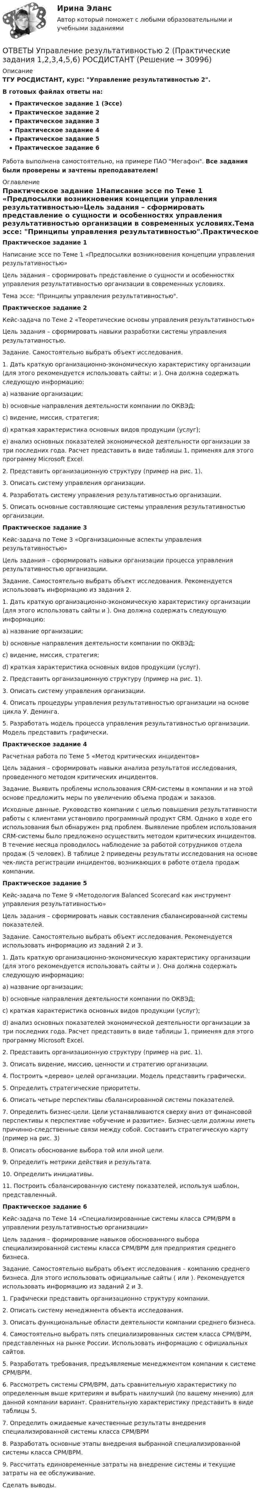     
          Описание
          ТГУ РОСДИСТАНТ, курс: Управление результативностью 2.В готовых файлах ответы на:Практическое задание 1 (Эссе)Практическое задание 2Практическое задание 3Практическое задание 4Практическое задание 5Практическое задание 6Работа выполнена самостоятельно, на примере ПАО Мегафон. Все задания были проверены и зачтены преподавателем! 
          Оглавление
          Практическое задание 1Написание эссе по Теме 1 «Предпосылки возникновения концепции управления результативностью»Цель задания – сформировать представление о сущности и особенностях управления результативностью организации в современных условиях.Тема эссе: Принципы управления результативностью.Практическое задание 2Кейс-задача по Теме 2 «Теоретические основы управления результативностью»Цель задания – сформировать навыки разработки системы управления результативностью.Задание. Самостоятельно выбрать объект исследования.1. Дать краткую организационно-экономическую характеристику организации (для этого рекомендуется использовать сайты:  и ). Она должна содержать следующую информацию:a) название организации;b) основные направления деятельности компании по ОКВЭД;c) видение, миссия, стратегия;d) краткая характеристика основных видов продукции (услуг);e) анализ основных показателей экономической деятельности организации за три последних года. Расчет представить в виде таблицы 1, применяя для этого программу Microsoft Excel.2. Представить организационную структуру (пример на рис. 1).3. Описать систему управления организации.4. Разработать систему управления результативностью организации.5. Описать основные составляющие системы управления результативностью организации.Практическое задание 3Кейс-задача по Теме 3 «Организационные аспекты управления результативностью»Цель задания – сформировать навыки организации процесса управления результативностью организации.Задание. Самостоятельно выбрать объект исследования. Рекомендуется использовать информацию из задания 2.1. Дать краткую организационно-экономическую характеристику организации (для этого использовать сайты  и ). Она должна содержать следующую информацию:a) название организации;b) основные направления деятельности компании по ОКВЭД;c) видение, миссия, стратегия;d) краткая характеристика основных видов продукции (услуг).2. Представить организационную структуру (пример на рис. 1).3. Описать систему управления организации.4. Описать процедуры управления результативностью организации на основе цикла У. Деминга.5. Разработать модель процесса управления результативностью организации. Модель представить графически.Практическое задание 4Расчетная работа по Теме 5 «Метод критических инцидентов»Цель задания – сформировать навыки анализа результатов исследования, проведенного методом критических инцидентов.Задание. Выявить проблемы использования CRM-системы в компании и на этой основе предложить меры по увеличению объема продаж и заказов.Исходные данные. Руководство компании с целью повышения результативности работы с клиентами установило программный продукт CRM. Однако в ходе его использования был обнаружен ряд проблем. Выявление проблем использования CRM-системы было предложено осуществить методом критических инцидентов. В течение месяца проводилось наблюдение за работой сотрудников отдела продаж (5 человек). В таблице 2 приведены результаты исследования на основе чек-листа регистрации инцидентов, возникающих в работе отдела продаж компании.Практическое задание 5Кейс-задача по Теме 9 «Методология Balanced Scorecard как инструмент управления результативностью»Цель задания – сформировать навык составления сбалансированной системы показателей.Задание. Самостоятельно выбрать объект исследования. Рекомендуется использовать информацию из заданий 2 и 3.1. Дать краткую организационно-экономическую характеристику организации (для этого рекомендуется использовать сайты  и ). Она должна содержать следующую информацию:a) название организации;b) основные направления деятельности компании по ОКВЭД;c) краткая характеристика основных видов продукции (услуг);d) анализ основных показателей экономической деятельности организации за три последних года. Расчет представить в виде таблицы 1, применяя для этого программу Microsoft Excel.2. Представить организационную структуру (пример на рис. 1).3. Описать видение, миссию, ценности и стратегию организации.4. Построить «дерево» целей организации. Модель представить графически.5. Определить стратегические приоритеты.6. Описать четыре перспективы сбалансированной системы показателей.7. Определить бизнес-цели. Цели устанавливаются сверху вниз от финансовой перспективы к перспективе «обучение и развитие». Бизнес-цели должны иметь причинно-следственные связи между собой. Составить стратегическую карту (пример на рис. 3)8. Описать обоснование выбора той или иной цели.9. Определить метрики действия и результата.10. Определить инициативы.11. Построить сбалансированную систему показателей, используя шаблон, представленный.Практическое задание 6Кейс-задача по Теме 14 «Специализированные системы класса CPM/BPM в управлении результативностью организации»Цель задания – формирование навыков обоснованного выбора специализированной системы класса CPM/BPM для предприятия среднего бизнеса.Задание. Самостоятельно выбрать объект исследования – компанию среднего бизнеса. Для этого использовать официальные сайты ( или ). Рекомендуется использовать информацию из заданий 2 и 3.1. Графически представить организационно структуру компании.2. Описать систему менеджмента объекта исследования.3. Описать функциональные области деятельности компании среднего бизнеса.4. Самостоятельно выбрать пять специализированных систем класса CPM/BPM, представленных на рынке России. Использовать информацию с официальных сайтов.5. Разработать требования, предъявляемые менеджментом компании к системе CPM/BPM.6. Рассмотреть системы CPM/BPM, дать сравнительную характеристику по определенным выше критериям и выбрать наилучший (по вашему мнению) для данной компании вариант. Сравнительную характеристику представить в виде таблицы 5.7. Определить ожидаемые качественные результаты внедрения специализированной системы класса CPM/BPM8. Разработать основные этапы внедрения выбранной специализированной системы класса CPM/BPM.9. Рассчитать единовременные затраты на внедрение системы и текущие затраты на ее обслуживание.Сделать выводы. 
            
            
            [ОТВЕТЫ] Управление проектной деятельностью в дизайне.фдир_БАК (97/100 баллов + верные ответы МФПУ Синергия/МосАП)ОТВЕТЫ Управление результативностью 2 (Практические задания 1,2,3,4,5,6) РОСДИСТАНТ[ОТВЕТЫ] Управление рисками в НГК.фмен_БАК (100/100 баллов + все ответы МФПУ Синергия/МОСАП/МТИ)ОТВЕТЫ Управление социальным развитием организации (2022 год)ОТВЕТЫ Управление эффективностью логистических систем (Промежуточные тесты 1-11) РОСДИСТАНТОТВЕТЫ Учет и анализ в условиях антикризисного управления (Итоговый тест, Промежуточные) РОСДИСТАНТ📚[ОТВЕТЫ] Учет кредитных операций банка (на 70 из 100 баллов + все ответы МФПУ Синергия/МосАП/МТИ)[ОТВЕТЫ] Управление инвестиционно-строительными проектами (90/100 + верные ответы МФПУ Синергия/МосАП/МТИ)ОТВЕТЫ Управление капиталом (Промежуточные тесты 1-9) РОСДИСТАНТ[ОТВЕТЫ] Управление качеством в нефтегазовой отрасли.фмен_БАК (90/100 + верные ответы МФПУ Синергия/МосАП/МТИ)ОТВЕТЫ Управление конкурентоспособностью предприятия РОСДИСТАНТОТВЕТЫ Управление личной эффективностью (Итоговый тест, Промежуточные 1-6) РОСДИСТАНТОТВЕТЫ Управление личной эффективностью (Практическое задание 6) РОСДИСТАНТ[ОТВЕТЫ] Управление персоналом в спортивной организации (80/100 + все ответы МФПУ Синергия/МосАП/МТИ)