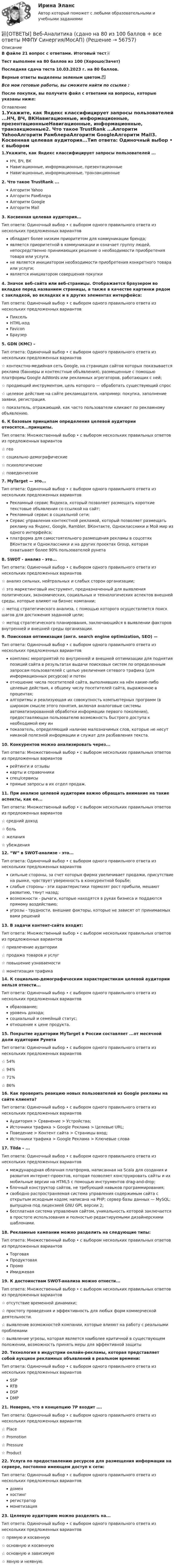     
            Описание
            В файле 21 вопрос с ответами. Итоговый тест📜Тест выполнен на 80 баллов из 100 (Хорошо/Зачет)Последняя сдача теста 10.03.2023 г. на 80 баллов.Верные ответы выделены зеленым цветом.✅Все мои готовые работы, вы сможете найти по ссылке : После покупки, вы получите файл с ответами на вопросы, которые указаны ниже: 
            Оглавление
            1.Укажите, как  Яндекс классифицирует запросы пользователей ...НЧ, ВЧ, ВКНавигационные, информационные, презентационныеНавигационные, информационные, транзакционные2. Что такое TrustRank ...Алгоритм YahooАлгоритм РамблераАлгоритм GoogleАлгоритм Mail3. Косвенная целевая аудитория...Тип ответа: Одиночный выбор • с выбором одного правильного ответа из нескольких предложенных вариантовобладает более низким приоритетом для коммуникации бренда;является приоритетной в коммуникации и означает группу людей, непосредственно принимающих решение о необходимости приобретения товара или услуги.не является инициатором необходимости приобретения конкретного товара или услуги;является инициатором совершения покупки4. Значок веб-сайта или веб-страницы. Отображается браузером во вкладке перед названием страницы, а также в качестве картинки рядом с закладкой, во вкладках и в других элементах интерфейса:Тип ответа: Одиночный выбор • с выбором одного правильного ответа из нескольких предложенных вариантовПиксельHTML-кодFaviconБраузер5. GDN (КМС) –Тип ответа: Одиночный выбор • с выбором одного правильного ответа из нескольких предложенных вариантов☆ контекстно-медийная сеть Google, на страницах сайтов которых показывается реклама (баннеры и контекстные объявления), размещенные с помощью платформы Google AdWords или рекламных агрегаторов, работающих с ней;☆ продающий инструментом, цель которого — обработать существующий спрос☆ целевое действие на сайте рекламодателя, например: покупка, заполнение заявки, регистрация.☆ показатель, отражающий, как часто пользователи кликают по рекламному объявлению.6. К базовым принципам определения целевой аудитории относятся...принципы.Тип ответа: Множественный выбор • с выбором нескольких правильных ответов из предложенных вариантов☆ гео☆ социально-демографические☆ психологические☆ поведенческие7. MyTarget — это...Тип ответа: Одиночный выбор • с выбором одного правильного ответа из нескольких предложенных вариантовРекламный сервис Яндекса, который позволяет размещать короткие текстовые объявления со ссылкой на сайт;Рекламный сервис в социальной сети;Сервис управления контекстной рекламой, который позволяет размещать рекламу на Яндекс, Google, Rambler, ВКонтакте, Одноклассники и Мой мир из одного интерфейса;платформа для самостоятельного размещения рекламы в соцсетях ВКонтакте и Одноклассники и на других проектах  Group, которая охватывает более 90% пользователей рунета8. SWOT - анализ - это...Тип ответа: Одиночный выбор • с выбором одного правильного ответа из нескольких предложенных вариантов☆ анализ сильных, нейтральных и слабых сторон организации;☆ это маркетинговый инструмент, предназначенный для выявления политических, экономических, социальных и технологических аспектов внешней среды, которые влияют на бизнес компании;☆ метод стратегического анализа, с помощью которого осуществляется поиск шагов для достижения заданной цели;☆ метод стратегического планирования, заключающийся в выявлении факторов внутренней и внешней среды организации.9. Поисковая оптимизация (англ. search engine optimization, SEO) —Тип ответа: Одиночный выбор • с выбором одного правильного ответа из нескольких предложенных вариантовкомплекс мероприятий по внутренней и внешней оптимизации для поднятия позиций сайта в результатах выдачи поисковых систем по определенным запросам пользователей с целью увеличения сетевого трафика (для информационных ресурсов) и потенотношение числа посетителей сайта, выполнивших на нём какие-либо целевые действия, к общему числу посетителей сайта, выраженное в процентах;алгоритмы и реализующая их совокупность компьютерных программ (в широком смысле этого понятия, включая аналоговые системы автоматизированной обработки информации первого поколения), предоставляющая пользователю возможность быстрого доступа к необходимой ему инпоказатель, определяющий наличие малозначимых слов, которые не несут никакой полезной информации и служат для разбавления текста.10. Конкурентов можно анализировать через...Тип ответа: Множественный выбор • с выбором нескольких правильных ответов из предложенных вариантоврейтинги и отзывыкарты и справочникиспец/сервисыпрямые запросы в их отдел продаж.11. При анализе целевой аудитории важно обращать внимание на такие аспекты, как ее...Тип ответа: Множественный выбор • с выбором нескольких правильных ответов из предложенных вариантов☆ средний доход☆ боль☆ желания☆ убеждения12. “W” в SWOT-анализе - это...Тип ответа: Одиночный выбор • с выбором одного правильного ответа из нескольких предложенных вариантовсильные стороны, за счет которых фирма увеличивает продажи, присутствие на рынке, чувствует уверенность в конкурентной борьбе;слабые стороны - эти характеристики тормозят рост прибыли, мешают развитию, тянут назад;возможности - рычаги, которые находятся в руках бизнеса и поддаются прямому воздействию;угрозы - трудности, внешние факторы, которые не зависят от принимаемых вами решений13. В задачи контент-сайта входит:Тип ответа: Множественный выбор • с выбором нескольких правильных ответов из предложенных вариантов☆ привлечение аудитории☆ продажа товаров и услуг☆ повышение узнаваемости☆ монетизация трафика14. К социально-демографическим характеристикам целевой аудитории нельзя отнести...Тип ответа: Одиночный выбор • с выбором одного правильного ответа из нескольких предложенных вариантовобразование;уровень дохода;социальный и семейный статус;отношение к цене продукта.15. Покрытие аудитории MyTarget в России составляет ...от месячной доли аудитории РунетаТип ответа: Одиночный выбор • с выбором одного правильного ответа из нескольких предложенных вариантов☆ 54%☆ 94%☆ 71%☆ 86%16. Как проверить реакцию новых пользователей из Google рекламы на сайте клиента?Тип ответа: Одиночный выбор • с выбором одного правильного ответа из нескольких предложенных вариантовАудитория > Сравнение > Устройства;Источники трафика > Google Реклама > Целевые URL;Поведение > Контент сайта > Страницы вход;Источники трафика > Google Реклама > Ключевые слова17. Tilda – ...Тип ответа: Одиночный выбор • с выбором одного правильного ответа из нескольких предложенных вариантовмеждународная облачная платформа, написанная на Scala для создания и развития интернет-проектов, которая позволяет конструировать сайты и их мобильные версии на HTML5 c помощью инструментов drag-and-drop;блочный конструктор сайтов, не требующий навыков программирования;свободно распространяемая система управления содержимым сайта с открытым исходным кодом; написана на PHP; сервер базы данных — MySQL; выпущена под лицензией GNU GPL версии 2;бесплатная система управления сайтом, уникальность которой заключается в простоте использования и полностью редактируемыми дизайнерскими шаблонами.18. Рекламные кампании можно разделить на следующие типы:Тип ответа: Множественный выбор • с выбором нескольких правильных ответов из предложенных вариантовТорговаяПродуктоваяПромоИмиджевая19. К достоинствам SWOT-анализа можно отнести...Тип ответа: Множественный выбор • с выбором нескольких правильных ответов из предложенных вариантов☆ отсутствие временной динамики;☆ простоту проведения и эффективность для любых форм коммерческой деятельности.☆ выявление возможностей компании, которые влияют на работу с реальными проблемами☆ выявление угрозы, которая является наиболее критичной в существующем положении, возможность принять меры для эффективной защиты20. Технология в индустрии онлайн-рекламы, которая представляет собой аукцион рекламных объявлений в реальном времени:Тип ответа: Одиночный выбор • с выбором одного правильного ответа из нескольких предложенных вариантовSSPRTBDSPDMP21. Неверно, что в концепцию 7P входит ….Тип ответа: Одиночный выбор • с выбором одного правильного ответа из нескольких предложенных вариантов☆ Place☆ Promotion☆ Pressure☆ Product22. Услуга по предоставлению ресурсов для размещения информации на сервере, постоянно имеющем доступ к сети:Тип ответа: Одиночный выбор • с выбором одного правильного ответа из нескольких предложенных вариантовдоменхостингрегистратормонетизация23. Целевую аудиторию можно разделить на...Тип ответа: Одиночный выбор • с выбором одного правильного ответа из нескольких предложенных вариантов☆ прямую и косвенную☆ основную и косвенную☆ основную и зависимую☆ явную и неявную.  
            
            
            [ОТВЕТЫ] Веб-аналитика (100/100 + верные ответы МФПУ Синергия/МосАП/МТИ)📚[ОТВЕТЫ] Веб-Аналитика (сдано на 80 из 100 баллов + все ответы МФПУ Синергия/МосАП)✍[ОТВЕТЫ] Веб-дизайн и оптимизация сайтов 🄲 ( 77/100 баллов + все ответы на тест Синергия)ОТВЕТЫ ВСЕ ТЕСТЫ (+ ИТОГОВЫЙ) ПРАВОВЕДЕНИЕ - СИБУПКОТВЕТЫ ВСЕ ТЕСТЫ (+ ИТОГОВЫЙ) ПСИХОЛОГИЯ - СИБУПКОТВЕТЫ Высшая математика 1 (Итоговый тест, Промежуточный тест) РОСДИСТАНТОТВЕТЫ Высшая математика 3 (Итоговый тест) РОСДИСТАНТ✍[ОТВЕТЫ] Бухгалтерский учет 🄲 ( 83/100 баллов + все ответы на тест Синергия / МТИ)[ОТВЕТЫ] Бухгалтерский учет.dor_СПО_[Компетентностный тест] (все верные ответы МФПУ Синергия/МосАП))[ОТВЕТЫ] Бухгалтерский учет и анализ тест Синергия МОИ/МТИ Отлично!ОТВЕТЫ Бухгалтерский финансовый учет (Практические задания 1,2) РОСДИСТАНТОТВЕТЫ Бухгалтерский финансовый учет (Промежуточные тесты 1-13) РОСДИСТАНТОТВЕТЫ Бухгалтерское дело (Итоговый тест, Промежуточные) РОСДИСТАНТОТВЕТЫ Введение в профессию (для направлений подготовки «Менеджмент», «Управление персоналом», «Управление качеством») РОСДИСТАНТ