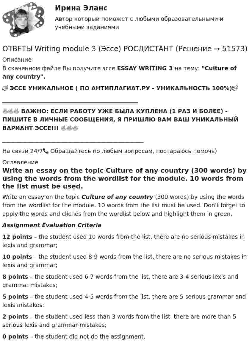     
            Описание
            В скаченном файле Вы получите эссе ESSAY WRITING 3 на тему: Culture of any country.💯 ЭССЕ УНИКАЛЬНОЕ ( ПО АНТИПЛАГИАТ.РУ - УНИКАЛЬНОСТЬ 100%)💯________________________________________________🔥🔥🔥 ВАЖНО: ЕСЛИ РАБОТУ УЖЕ БЫЛА КУПЛЕНА (1 РАЗ И БОЛЕЕ) - ПИШИТЕ В ЛИЧНЫЕ СООБЩЕНИЯ, Я ПРИШЛЮ ВАМ ВАШ УНИКАЛЬНЫЙ ВАРИАНТ ЭССЕ!!! 🔥🔥🔥__________________________________________________На связи 24/7📞 Обращайтесь по любым вопросам, постараюсь помочь) 
            Оглавление
            Write an essay on the topic Culture of any country (300 words) by using the words from the wordlist for the module. 10 words from the list must be used. Don't forget to apply the words and clichés from the wordlist below and highlight them in green.Assignment Evaluation Criteria12 points – the student used 10 words from the list, there are no serious mistakes in lexis and grammar;10 points – the student used 8-9 words from the list, there are no serious mistakes in lexis and grammar;8 points – the student used 6-7 words from the list, there are 3-4 serious lexis and grammar mistakes;5 points – the student used 4-5 words from the list, there are 5 serious grammar and lexis mistakes;2 points – the student used less than 3 words from the list, there are more than 5 serious lexis and grammar mistakes;0 points – the student did not do the assignment.  
            
            
            ОТВЕТЫ Writing module 3 (Эссе) РОСДИСТАНТОТВЕТЫ Writing module 3 (Эссе) РОСДИСТАНТ[ОТВЕТЫ] Автоматизированные системы управления в машиностроительной промышленности (90/100 баллов + все ответы МФПУ Синергия/МОСАП/МТИ)✍[ОТВЕТЫ] Адвокатура 🄲 ( 100/100 баллов + все ответы на тест Синергия, МосАП)[ОТВЕТЫ] Административное право ( 78/100 + все ответы МФПУ Синергия/МосАП)📚[ОТВЕТЫ] Актуальные проблемы противодействия коррупции (86/100 баллов + все ответы Синергия/МосАП/МТИ)ОТВЕТЫ Алгоритмы и структуры данных (Практическое задание 1) РОСДИСТАНТОТВЕТЫ General English м1 2022 (Placement test) РОСДИСТАНТОТВЕТЫ IT-менеджмент СЕНЕРГИЯ МОИ МТИ на ✅97 баллов✅(у меня лично) [ОТВЕТЫ] MIСE-менеджмент в гостиничном бизнесе.фг_БАК (93/100 баллов + верные ответы МФПУ Синергия/МосАП)ОТВЕТЫ Performance-менеджмент 1 (Итоговый тест, Промежуточный тест 5,7,8) РОСДИСТАНТОТВЕТЫ Performance-менеджмент 1 (Промежуточные тесты 1-5, Итоговый тест) РОСДИСТАНТ[ОТВЕТЫ] SERM и PR (95/100 + верные ответы МФПУ Синергия/МосАП/МТИ)ОТВЕТЫ Writing module 1 (Эссе) РОСДИСТАНТ