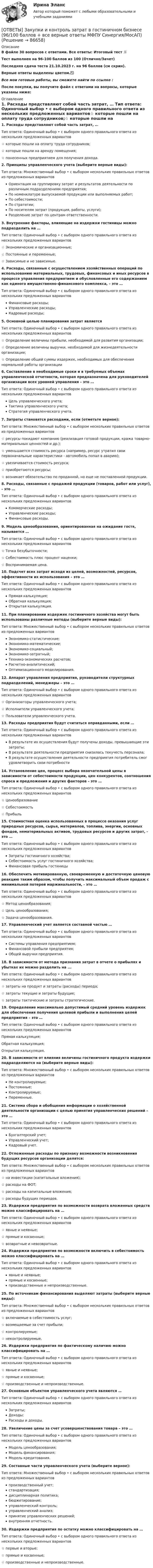     
            Описание
            В файле 30 вопросов с ответами. Все ответы: Итоговый тест 📜Тест выполнен на 96-100 баллов из 100 (Отлично/Зачет)Последняя сдача теста 21.10.2023 г. на 96 баллов (см скрин).Верные ответы выделены цветом.✅Все мои готовые работы, вы сможете найти по ссылке : После покупки, вы получите файл с ответами на вопросы, которые указаны ниже: 
            Оглавление
            1. Расходы представляют собой часть затрат, … Тип ответа: Одиночный выбор • с выбором одного правильного ответа из нескольких предложенных вариантов☆ которые пошли на оплату труда сотрудников;☆ которые пошли на аренду помещения;☆ понесенных предприятием для получения дохода.2. Принципы управленческого учета (выберите верные виды): Тип ответа: Множественный выбор • с выбором нескольких правильных ответов из предложенных вариантовОриентация на группировку затрат и результатов деятельности по различным подразделениям предприятия;По номенклатуре выпускаемой продукции или выполняемых работ; По себестоимости;По стратегии;По носителям затрат (продукция, работы, услуги);Разделение затрат по центрам ответственности.3. Внутренние факторы, влияющие на издержки гостиницы можно подразделить на … Тип ответа: Одиночный выбор • с выбором одного правильного ответа из нескольких предложенных вариантов☆ Экономические и организационные;☆ Постоянные и переменные;☆ Зависимые и не зависимые.4. Расходы, связанные с осуществлением хозяйственных операций по использованию материальных, трудовых, финансовых и иных ресурсов в процессе управления предприятием и обусловленные его содержанием как единого имущественно-финансового комплекса, – это … Тип ответа: Одиночный выбор • с выбором одного правильного ответа из нескольких предложенных вариантовФинансовые расходы;Управленческие расходы;Кадровые расходы;5. Основной целью планирования затрат является Тип ответа: Одиночный выбор • с выбором одного правильного ответа из нескольких предложенных вариантов☆ Определение величины прибыли, необходимой для развития организации;☆ Определение величины выручки, необходимой для жизнедеятельности организации;☆ Определение общей суммы издержек, необходимых для обеспечения нормальной работы организации6. Составление в необходимые сроки и в требуемых объемах управленческой отчетности, которая предназначена для руководителей организации всех уровней управления – это … Тип ответа: Одиночный выбор • с выбором одного правильного ответа из нескольких предложенных вариантовЦель управленческого учета;Тактика управленческого учета;Стратегия управленческого учета.7. Затраты становятся расходами, если (отметьте верное): Тип ответа: Множественный выбор • с выбором нескольких правильных ответов из предложенных вариантов☆ ресурсы покидают компанию (реализация готовой продукции, кража товарно-материальных ценностей и др.);☆ уменьшается стоимость ресурса (например, ресурс утратил свои первоначальные характеристики - автомобиль попал в аварию);☆ увеличивается стоимость ресурса;☆ приобретаются ресурсы;☆ возникает обязательство по проданной, но еще не поставленной продукции.8. Расходы, связанные с продажей продукции (товаров, работ или услуг), - это … Тип ответа: Одиночный выбор • с выбором одного правильного ответа из нескольких предложенных вариантовКоммерческие расходы;Управленческие расходы;Финансовые расходы.9. Модель ценообразования, ориентированная на ожидание гостя, называется … Тип ответа: Одиночный выбор • с выбором одного правильного ответа из нескольких предложенных вариантов☆ Точка безубыточности;☆ Себестоимость плюс процент наценки;☆ Воспринимаемая цена.10. Подсчет всех затрат исходя из целей, возможностей, ресурсов, эффективности их использования – это … Тип ответа: Одиночный выбор • с выбором одного правильного ответа из нескольких предложенных вариантовПрямая калькуляция;Обратная калькуляция;Открытая калькуляция.11. При планировании издержек гостиничного хозяйства могут быть использованы различные методы (выберите верные виды): Тип ответа: Множественный выбор • с выбором нескольких правильных ответов из предложенных вариантовЭкономико-статистические; Экономико-математические;Экономико-социальный;Экономико-затратный;Технико-экономических расчетов;Расчетно-аналитический; Оптимизационного моделирования.12. Аппарат управления предприятия, руководители структурных подразделений, менеджеры – это … Тип ответа: Одиночный выбор • с выбором одного правильного ответа из нескольких предложенных вариантов☆ Организаторы управленческого учета;☆ Исполнители управленческого учета;☆ Пользователи управленческого учета.13. Расходы предприятия будут считаться оправданными, если … Тип ответа: Одиночный выбор • с выбором одного правильного ответа из нескольких предложенных вариантовВ результате их осуществления будут получены доходы, превышающие эти затраты;В результате деятельности предприятия снизилась текучесть персонала;В результате осуществления деятельности предприятия потребитель смог удовлетворить свои потребности14. Установление цен, процесс выбора окончательной цены в зависимости от себестоимости продукции, цен конкурентов, соотношения спроса и предложения и других факторов – это … Тип ответа: Одиночный выбор • с выбором одного правильного ответа из нескольких предложенных вариантов☆ Ценообразование☆ Себестоимость☆ Прибыль15. Стоимостная оценка использованных в процессе оказания услуг природных ресурсов, сырья, материалов, топлива, энергии, основных фондов, нематериальных активов, трудовых ресурсов и других затрат, - это … Тип ответа: Одиночный выбор • с выбором одного правильного ответа из нескольких предложенных вариантовЗатраты гостиничного хозяйства;Себестоимость услуг гостиничного хозяйства;Финансовая прибыль гостиницы16. Обеспечить мотивированную, своевременную и достаточную ценовую реакцию таким образом, чтобы получить максимальный объем продаж с минимальной потерей маржинальности, - это … Тип ответа: Одиночный выбор • с выбором одного правильного ответа из нескольких предложенных вариантов☆ Метод ценообразования;☆ Цель ценообразования;☆ Задача ценообразования.17. Управленческий учет является составной частью … Тип ответа: Одиночный выбор • с выбором одного правильного ответа из нескольких предложенных вариантовСистемы управления предприятием;Финансовой прибыли предприятия;Общей выручки предприятия.18. В зависимости от метода признания затрат в отчете о прибылях и убытках их можно разделить на ...Тип ответа: Одиночный выбор • с выбором одного правильного ответа из нескольких предложенных вариантов☆ затраты на продукт и затраты (расходы) периода;☆ затраты текущие и затраты будущие;☆ затраты тактические и затраты стратегические.19. Определение максимально допустимый средний уровень издержек для обеспечения получения целевой прибыли и выполнения целей предприятия – это … Тип ответа: Одиночный выбор • с выбором одного правильного ответа из нескольких предложенных вариантовПрямая калькуляция;Обратная калькуляция;Открытая калькуляция.20. В зависимости от влияния величины гостиничного продукта издержки подразделяются на (выберите верные виды): Тип ответа: Множественный выбор • с выбором нескольких правильных ответов из предложенных вариантовНе контролируемые;Постоянные;Контролируемые;Переменные.21. Система сбора и обобщения информации о хозяйственной деятельности организации с целью принятия управленческих решений – это … Тип ответа: Одиночный выбор • с выбором одного правильного ответа из нескольких предложенных вариантовБухгалтерский учет;Управленческий учет;Кадровый учет.22. Отложенные расходы по признаку возможности возникновения будущих ресурсов организации делятся: Тип ответа: Множественный выбор • с выбором нескольких правильных ответов из предложенных вариантов☆ на инвестиции (капитальные вложения);☆ расходы на ФОТ;☆ расходы на капитальные вложения;☆ расходы будущих периодов.23. Издержки предприятия по возможности возврата вложенных средств можно классифицировать на … Тип ответа: Одиночный выбор • с выбором одного правильного ответа из нескольких предложенных вариантов☆ явные и неявные;☆ прямые и косвенные;☆ возвратные и невозвратные.24. Издержки предприятия по возможности включить в себестоимость можно классифицировать на … Тип ответа: Одиночный выбор • с выбором одного правильного ответа из нескольких предложенных вариантовявные и неявные;прямые и косвенные;производственные и непроизводственные.25. По источникам финансирования выделяют затраты (выберите верные виды): Тип ответа: Множественный выбор • с выбором нескольких правильных ответов из предложенных вариантов☆ включаемые в себестоимость услуг; ☆ возмещаемые за счет прибыли;☆ контролируемые;☆ неконтролируемые.26. Издержки предприятия по фактическому наличию можно классифицировать на … Тип ответа: Одиночный выбор • с выбором одного правильного ответа из нескольких предложенных вариантов☆ явные и неявные;☆ прямые и косвенные;☆ производственные и непроизводственные.27. Основным объектом управленческого учета являются … Тип ответа: Одиночный выбор • с выбором одного правильного ответа из нескольких предложенных вариантовЗатраты;Доходы;Расходы и доходы.28. Увеличение цены за счет усовершенствования товара – это … Тип ответа: Одиночный выбор • с выбором одного правильного ответа из нескольких предложенных вариантовМодель ценообразования;Модель финансирования;Модель кредитования.29. Составные части управленческого учета (выберите верное): Тип ответа: Множественный выбор • с выбором нескольких правильных ответов из предложенных вариантовпроизводственный учет;стандартизация;дисциплинарная политика;бюджетирование;управленческий контроль; управленческий анализ;принятие управленческих решений; внутренняя отчетность.30. Издержки предприятия по остатку можно классифицировать на … Тип ответа: Одиночный выбор • с выбором одного правильного ответа из нескольких предложенных вариантов☆ первые и вторые;☆ прямые и косвенные;☆ производственные и непроизводственные.  
            
            
            Ответы Задачи ГОС экзамен по Уголовному праву Юриспруденция. СИНЕРГИЯ[ОТВЕТЫ] Закупки и контроль затрат в гостиничном бизнесе (96/100 баллов + все верные ответы МФПУ Синергия/МосАП)[ОТВЕТЫ] Защита авторских и смежных прав в сети Интернет.фю_БАК (100/100 баллов + все ответы МФПУ Синергия/МОсаП)[ОТВЕТЫ] Защита прав потребителей.фю_БАК (93/100 баллов + все ответы МФПУ Синергия/МОсаП)ОТВЕТЫ Инвестиции (Практические задания 1-4) РОСДИСТАНТОТВЕТЫ Инвестиции (Промежуточные тесты 1-14) РОСДИСТАНТ📜[ОТВЕТЫ] Индивидуальные траектории профессионального развития 🄲 ( 75/100 баллов + все ответы Синергия / МоСАП / МТИ)[ОТВЕТЫ] Дизайн дополненной реальности.фдир_БАК(1/2) (95/100 баллов + верные ответы МФПУ Синергия)Ответы для Итогового теста по Русскому языку Учитель будущего[ОТВЕТЫ] Договорное право тест Синергия Итоговый[ОТВЕТЫ] Договорное право.фю_БАК(1/2) (90/100 баллов + все ответы МФПУ Синергия/МОСАП)ОТВЕТЫ Документирование управленческой деятельности (часть 1/1) ММУ[ОТВЕТЫ] Железобетонные и каменные конструкции (тест с ответами МОИ/ МТИ /Синергия)ОТВЕТЫ Задания 1-3 АДМИНИСТРАТИВНАЯ ОТВЕТСТВЕННОСТЬ, РОСДИСТАНТ, ТГУ