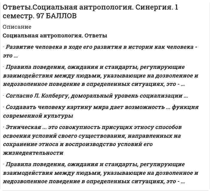     
          Описание
          🟢Социальная Антропология ответы 2021г.Тест СИНЕРГИЯ🟢РЕЗУЛЬТАТЫ: 97/100 баллов (Отлично)🟢ВСЕ ОТВЕТЫ выделены в файле. Все вопросы к тесту см. ниже﻿При покупке вы получаете ответы на вопросы которые размещены ниже: 
          Оглавление
          Конфликты, возникающие вследствие несовпадения государственных или административных границ с границами расселения народов, относятся к... причинам возникновения конфликтовэкономическимэкстерриториальнымэтнодемографическимПроцесс становления индивида как члена общества, присвоение индивидом ценностей, норм и поведенческих стандартов данного общества, как социально-адаптированная психическая саморегуляция личности это ...В России проживает свыше ... наций, народностей и этнических групп350200300350Инструментальная функция современной культуры проявляется в ...создании и преобразовании самого человекасоздании и преобразовании окружающей средысоздании системы средств организации коллективной жизниформировании имен и названий, благодаря чему осуществляются умственные и эмоциональные действиячеловекаПедагогическая антропология связана с изучением ...человека как воспитателя и воспитываемогоистории педагогикизаконов развития природы., общества, познания и мышленияПравила поведения, ожидания и стандарты, регулирующие взаимодействия между людьми, указывающие на дозволенное и недозволенное поведение в определенных ситуациях, это □ ...ценностинормыобычаиценностиСоздавать человеку картину мира дает возможность ... функция современной культурыпознавательнаякоммуникативнаясигнификативная (знаковая)Национальный характер...в основном наследуется и частично приобретается в процессе воспитанияне приобретается в процессе воспитания., а наследуется от предковне наследуется от предков., а приобретается в процессе воспитанияЭтническая ... это совокупность присущих этносу способов освоения условий своего существования, направленных на сохранение этноса и воспроизводство условий его жизнедеятельностиРазвитие человека в ходе его развития в истории как человека - это ...филогенезонтогенезгенезисТеоретическое знание, осмысление собственного предмета, более определенное исследование предметного поля, конкретизирование меж научных взаимосвязей - это ... функция социальной (культурной) антропологиипрофессионально-творческаякоммуникативнаяметодологическаяаксиологическая (оценочная)Понятие «идентификация», которое широко используется во многих социальных науках, ввел ...Карл МарксЛев Николаевич ГумилевЗигмунд ФрейдИгорь Семенович КонСлово «этнос» в переводе с древнегреческого языка означает «...»племятрудсемьятрадицияАнтропогенез - это процесс ...образования культурыобразования общества., групп (социума)происхождения человека... цивилизация - объективно сформировавшееся вокруг России геополитическое культурное и духовное экономическое пространство как особый мир, уникальная часть мировой цивилизацииПо мнению Ф. Энгельса, первые общественные отношения, а затем членораздельная речь и сознание, оказавшие, в свою очередь, большое обратное влияние на процесс становления современного человека, появились благодаря ...совместному трудувойнам и распрям между первоначальными зачатками общинприродно-климатическим условиямСписок литературыЧеловеческая природа в учении ... сводится к инстинктам и воле, а инстинкты, в свою очередь, - к инстинкту смерти (танатос) и инстинкту жизни (эрос)экзистенциализмафрейдизмаВ мире существует примерно ... суверенных государств70150200320По мнению академика Н.Н. Моисеева, человек сформировался в период ...мезолитапалеолитанеолитаэнеолита...это теория происхождения человека современного вида (Homo sapiens) и его рас в нескольких районах земного шара от разных форм древних людейСогласно ... подходу к атрибутам культуры относятся ценности, знания и законы, которые возникают и утверждаются в процессах взаимодействия людей в типичных ситуацияхантропологическомуфилософскомусоциологическомуСогласно Л. Колбергу, доморальный уровень социализации ...основан на принципе взаимного воздаяния (хороший поступок нужен родителю)характерен для взаимоотношений детей и родителейхарактеризуется тем, что поступки личности начинают регулироваться совестьюСоветский и российский ученый Лев Николаевич Гумилев важнейшим культурным признаком этноса считал ...религиюязыканатомическую идентичностьрегион (географическое расположение)«Меморандум Кона» связан с ...межэтнической миграциейдемографической стабилизациейизучением межэтнических культуруправлением этническими конфликтамиСовокупность сформировавшихся в онтогенезе всех свойств и признаков организма, обусловленных генетическими и средовыми факторами, - это ...фенотипгенотипэтническая фузияВ мире проживают .. народностейот 6 000 до 7 000от 500 до 1 500от 3 000 до 5 000от 2 000 до 4 000Человеческие качества являются ...как продуктом наследственности так и фактором окружениятолько фактором окруженияисключительно продуктом наследственностиТермин «антропогенез» происходит от греческих слов anth ropos - «человек» и genesis - «...»рождениетрудвзаимодействиедействиеСогласно Л. Колбергу,... уровень социализации основан на принципе взаимного воздаяния (хороший поступок нужен родителю)до моральныйконвенциальныйморальныйЧеловеческие качества являются ...как продуктом наследственности., так и фактором окружениятолько фактором окруженияисключительно продуктом наследственностиФункция инкультурации современной культуры проявляется в ...создании и преобразовании самого человекасоздании и преобразовании окружающей средысоздании системы средств организации коллективной жизниформировании имен и названий, благодаря чему осуществляются умственные и эмоциональные действия человека 
            
            
            Ответы Социальная антропология.Тест 2021г.СИНЕРГИЯ МФПУОтветы Социальная психология малых групп и личности МИПОтветы Специальная психология МИПОТВЕТЫ Специальная психология РОСДИСТАНТОТВЕТЫ Спецкурс по железобетонным и каменным конструкциям РОСДИСТАНТОтветы Статистические методы в психологии МИПОтветы Строительное черчение тест зачет [Московский открытый институт] 97/100[ОТВЕТЫ] СИНЕРГИЯ. Элективные дисциплины по физической культуре и спорту тест 2022г.(90/100 баллов + все ответы)[ОТВЕТЫ] СИНЕРГИЯ. Юридическая техника (80/100 баллов + все ответы на тест)Ответы Современные концепции и методы психологической помощи МИПОТВЕТЫ Современные технологии и методы управления РОСДИСТАНТОТВЕТЫ Современные энергетические системы и электронные преобразователи РОСДИСТАНТОТВЕТЫ Сопротивление материалов 1Ответы Социальная анторопология (Синергия тест)