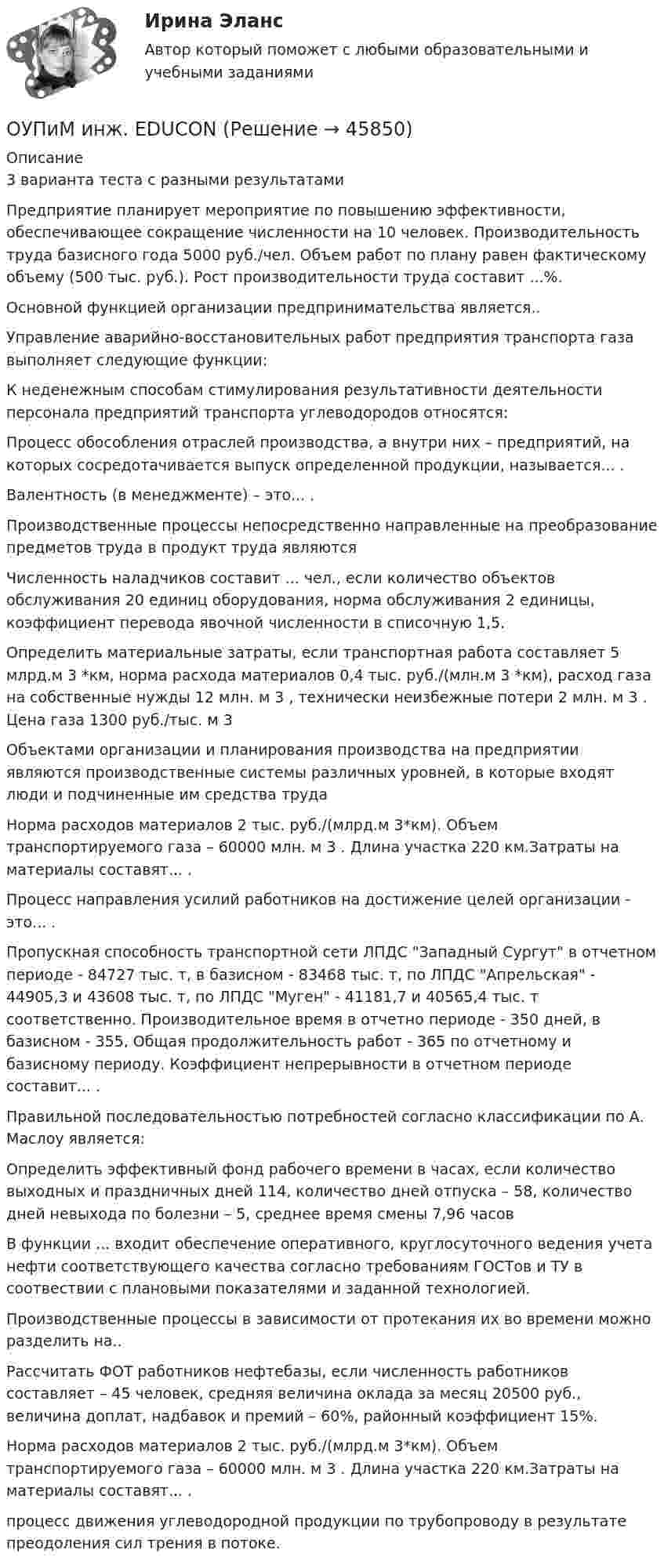      
            Описание
            3 варианта теста с разными результатамиПредприятие планирует мероприятие по повышению эффективности, обеспечивающее сокращение численности на 10 человек. Производительность труда базисного года 5000 руб./чел. Объем работ по плану равен фактическому объему (500 тыс. руб.). Рост производительности труда составит ...%.Основной функцией организации предпринимательства является..Управление аварийно-восстановительных работ предприятия транспорта газа выполняет следующие функции:К неденежным способам стимулирования результативности деятельности персонала предприятий транспорта углеводородов относятся:Процесс обособления отраслей производства, а внутри них – предприятий, на которых сосредотачивается выпуск определенной продукции, называется... .Валентность (в менеджменте) – это... .Производственные процессы непосредственно направленные на преобразование предметов труда в продукт труда являютсяЧисленность наладчиков составит ... чел., если количество объектов обслуживания 20 единиц оборудования, норма обслуживания 2 единицы, коэффициент перевода явочной численности в списочную 1,5.Определить материальные затраты, если транспортная работа составляет 5 млрд.м 3 *км, норма расхода материалов 0,4 тыс. руб./(млн.м 3 *км), расход газа на собственные нужды 12 млн. м 3 , технически неизбежные потери 2 млн. м 3 . Цена газа 1300 руб./тыс. м 3 Объектами организации и планирования производства на предприятии являются производственные системы различных уровней, в которые входят люди и подчиненные им средства трудаНорма расходов материалов 2 тыс. руб./(млрд.м 3*км). Объем транспортируемого газа – 60000 млн. м 3 . Длина участка 220 км.Затраты на материалы составят... . Процесс направления усилий работников на достижение целей организации - это... .Пропускная способность транспортной сети ЛПДС Западный Сургут в отчетном периоде - 84727 тыс. т, в базисном - 83468 тыс. т, по ЛПДС Апрельская - 44905,3 и 43608 тыс. т, по ЛПДС Муген - 41181,7 и 40565,4 тыс. т соответственно. Производительное время в отчетно периоде - 350 дней, в базисном - 355, Общая продолжительность работ - 365 по отчетному и базисному периоду. Коэффициент непрерывности в отчетном периоде составит... . Правильной последовательностью потребностей согласно классификации по А. Маслоу является: Определить эффективный фонд рабочего времени в часах, если количество выходных и праздничных дней 114, количество дней отпуска – 58, количество дней невыхода по болезни – 5, среднее время смены 7,96 часовВ функции ... входит обеспечение оперативного, круглосуточного ведения учета нефти соответствующего качества согласно требованиям ГОСТов и ТУ в соотвествии с плановыми показателями и заданной технологией.Производственные процессы в зависимости от протекания их во времени можно разделить на..Рассчитать ФОТ работников нефтебазы, если численность работников составляет – 45 человек, средняя величина оклада за месяц 20500 руб., величина доплат, надбавок и премий – 60%, районный коэффициент 15%.Норма расходов материалов 2 тыс. руб./(млрд.м 3*км). Объем транспортируемого газа – 60000 млн. м 3 . Длина участка 220 км.Затраты на материалы составят... . процесс движения углеводородной продукции по трубопроводу в результате преодоления сил трения в потоке.  
            
            
            От шин 10кВ главной понизительной подстанции ГПП предприятия через линию W и трансформаторы Т осуществляется электроснабжение цеха с расчетами активной РР и реактивной QP нагрузками(Рис.1). Вариант 78ОУПиМ инж. EDUCONОфис … – это этап эволюции проектного офиса как подразделенияОфициально действующий механизм, определяющий порядок среднесрочного планирования бюджета, в первую очередь в части расходов, с учетом действия предполагаемых на горизонте планирования отдельных внешних и (или) внутренних условий развития экономикиОфициальные правовые знаки (эмблемы), выражающие основополагающие идеи создания и развития государства с учетом его исторических, природных, этнических и иных особенностей, которые предназначены для обеспечения высокого общественного и моральногоОфициальный интернет-портал правовой информации имеет адрес ...Оформите макет графика передачи дел в архив организации структурными подразделениями, заполнив названия граф.Отчет по НИР 2 часть ТулГУ 2 курсОтчет по ознакомительной практике ТУЛГУ 1 курсотчет по   практике DoubleTree by Hilton Moscow - MarinaОТЧЕТ ПО ПРАКТИКЕ   ПМ.01 Организация и управление торгово–сбытовой деятельностью отчет по производственной практике направление информационные технологииотчет производственное обучение по программе  машинист экскаватора От шин 10кВ главной понизительной подстанции ГПП предприятия через линию W  и трансформаторы Т осуществляется электроснабжение цеха с расчетами активной РР и реактивной QP нагрузками(Рис.1). Вариант 18