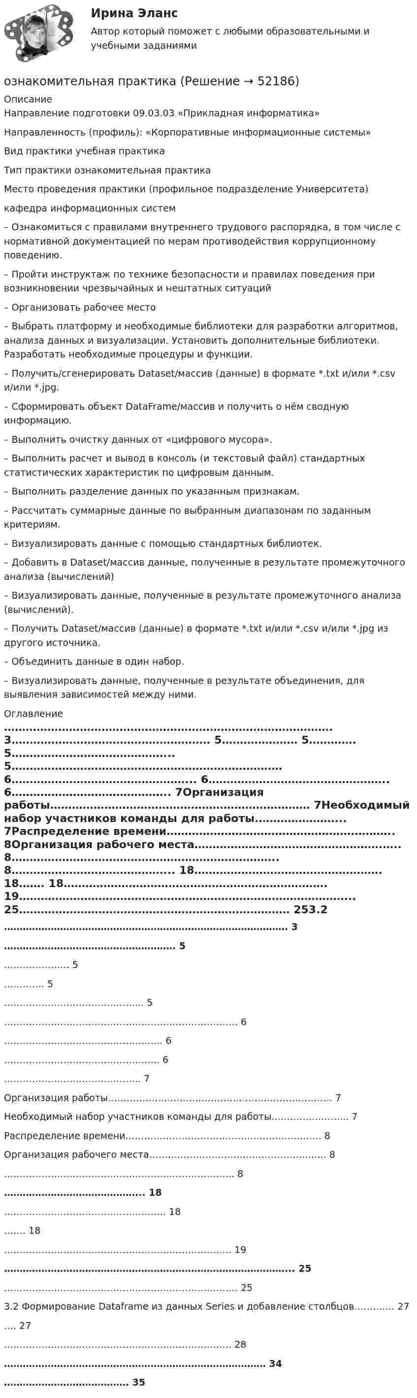      
            Описание
            Направление подготовки 09.03.03 «Прикладная информатика»Направленность (профиль): «Корпоративные информационные системы»Вид практики учебная практикаТип практики ознакомительная практика			 Место проведения практики (профильное подразделение Университета)кафедра информационных систем					–	Ознакомиться с правилами внутреннего трудового распорядка, в том числе с нормативной документацией по мерам противодействия коррупционному поведению.–	Пройти инструктаж по технике безопасности и правилах поведения при возникновении чрезвычайных и нештатных ситуаций–	Организовать рабочее место–	Выбрать платформу и необходимые библиотеки для разработки алгоритмов, анализа данных и визуализации. Установить дополнительные библиотеки. Разработать необходимые процедуры и функции.–	Получить/сгенерировать Dataset/массив (данные) в формате *.txt и/или *.csv и/или *.jpg.–	Сформировать объект DataFrame/массив и получить о нём сводную информацию.–	Выполнить очистку данных от «цифрового мусора».–	Выполнить расчет и вывод в консоль (и текстовый файл) стандартных статистических характеристик по цифровым данным.–	Выполнить разделение данных по указанным признакам.–	Рассчитать суммарные данные по выбранным диапазонам по заданным критериям.–	Визуализировать данные с помощью стандартных библиотек.–	Добавить в Dataset/массив данные, полученные в результате промежуточного анализа (вычислений)–	Визуализировать данные, полученные в результате промежуточного анализа (вычислений).–	Получить Dataset/массив (данные) в формате *.txt и/или *.csv и/или *.jpg из другого источника.–	Объединить данные в один набор.–	Визуализировать данные, полученные в результате объединения, для выявления зависимостей между ними. 
            Оглавление
            ……………………………………………………………………………….                                                                                                                   3……………………………………………….                          5…………………                                                                  5………….                                                                              5……………………………………...                                   5………………………………………………………………… 6…………………………………………...                            6…………………………………………..                            6……………………………………..                                     7Организация работы………………………………………………………………     7Необходимый набор участников команды для работы.…………………...                                                              7Распределение времени…………………………………………….………..           8Организация рабочего места…………………………………………….…..                       8………………………………………………………………..  8……………………………………...                                      18…………………………………………….                          18…….                                                                            18………………………………………………………………. 19………………………………………………………………………………...                                                                                                                 25…………………………………………………………………                                                                                                            253.2 Формирование Dataframe из данных Series и добавление столбцов………….                                                                            27….                                                             27………………………………………………………………. 28…………………………………………………………………………                                                                                                                 34………………………………….                                  35 
            
            
            Озеро находится в Хакасии, в горной впадине. А это от 340 км от города Красноярскаознакомительная практика Ознакомительная практикаОзнакомительная практика SimpleAnalysisОзнакомьтесь со структурой окна КСПС «Гарант». Задание 2 Используя поиск по Правовому навигатору в основном найдите информацию о правах и обязанностях налоговых органов Российской Федерации;  Ознакомьтесь с положениями § 2 разд. ⅠV Концепции судебной реформы в РСФСР о месте и значении судебной власти как ветви государственной власти. Укажите какие положения действующего законодательстваОзнакомьтесь с пословицами и поговорками: «Что мне законы, коли судьи знакомы». «В суд пойдешь – правды не найдешь» «Судья – что плотник: что захочет, то и вырубит». Можно ли считать эти пословицы проявлением негативно-правового радикализма? Ответ Однослойный соленоид без сердечника длиной 20 см и диаметром 4 см имеет плотную намотку из медного провода диаметром 0,1 мм. За 0,1 с сила тока в нём равномерно убывает с 5 А до 0. Определить заряд, прошедший через соленоид после его отключения.Однослойный соленоид без сердечника длиной 20 см и диаметром 4 см имеет плотную намотку медным проводом диаметром 0,1 мм. За 0,1 с сила тока в нём равномерно убывает с 5 А до 0. Определить ЭДС самоиндукции в соленоиде.Однослойный соленоид без сердечника длиной 20 см и диаметром 4 см имеет плотную намотку медным проводом диаметром 0,1 мм. За 0,1 с сила тока в нём равномерно убывает с 5 А до 0. Определить электродвижущую силу индукции в соленоиде.Одноуровневый канал выгоден при … (укажите 3 варианта ответа)Одну или несколько изолированных токопроводящих жил, заключенных в герметическую оболочку, поверх которой принеобходимости могут быть наложены защитные покровы называют: Выберите один ответ: Озерова, проживающая в Каневском районе Краснодарского края, обратилась в юридическую консультацию с просьбой разъяснить ейОзеро имеет глубину h = 20 м. На дне температура t1 = 7 °C, на поверхности t2 = 27 °C. Атмосферное давление p0 = 105 Па. Пузырёк воздуха, имеющий начальный объём V = 1 мм3, медленно поднимается со дна. Чему равен его объём на поверхности воды?