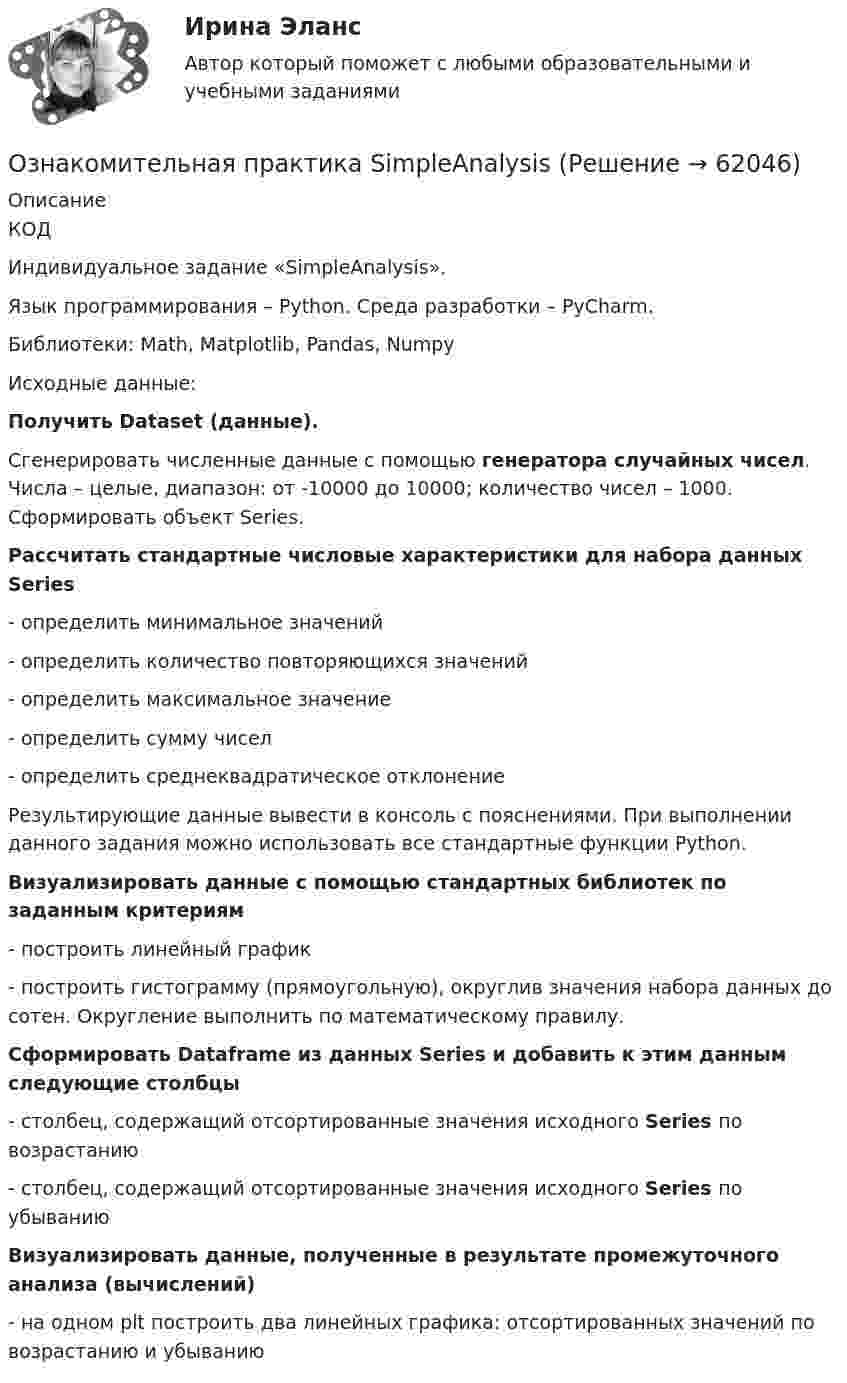     
            Описание
            КОДИндивидуальное задание «SimpleAnalysis».Язык программирования – Python. Среда разработки – PyCharm.Библиотеки: Math, Matplotlib, Pandas, NumpyИсходные данные: Получить Dataset (данные). Сгенерировать численные данные с помощью генератора случайных чисел. Числа – целые, диапазон: от -10000 до 10000; количество чисел – 1000. Сформировать объект Series. Рассчитать стандартные числовые характеристики для набора данных Series - определить минимальное значений- определить количество повторяющихся значений- определить максимальное значение- определить сумму чисел- определить среднеквадратическое отклонение Результирующие данные вывести в консоль с пояснениями. При выполнении данного задания можно использовать все стандартные функции Python. Визуализировать данные с помощью стандартных библиотек по заданным критериям - построить линейный график- построить гистограмму (прямоугольную), округлив значения набора данных до сотен. Округление выполнить по математическому правилу. Сформировать Dataframe из данных Series и добавить к этим данным следующие столбцы - столбец, содержащий отсортированные значения исходного Series по возрастанию- столбец, содержащий отсортированные значения исходного Series по убыванию Визуализировать данные, полученные в результате промежуточного анализа (вычислений) - на одном plt построить два линейных графика: отсортированных значений по возрастанию и убыванию   
            
            
            Ознакомительная практикаОзнакомительная практика SimpleAnalysisОзнакомьтесь со структурой окна КСПС «Гарант». Задание 2 Используя поиск по Правовому навигатору в основном найдите информацию о правах и обязанностях налоговых органов Российской Федерации;  Ознакомьтесь с положениями § 2 разд. ⅠV Концепции судебной реформы в РСФСР о месте и значении судебной власти как ветви государственной власти. Укажите какие положения действующего законодательстваОзнакомьтесь с пословицами и поговорками: «Что мне законы, коли судьи знакомы». «В суд пойдешь – правды не найдешь» «Судья – что плотник: что захочет, то и вырубит». Можно ли считать эти пословицы проявлением негативно-правового радикализма? Ответ Ознакомьтесь с работой: Переерский И.С., Крылов С.Б. Международное частное право. М., 1940. Какой позиции относительно нормативного состава МЧП придерживаются авторы данной работы?  Задание №2. Соотнесите положения ГК РФ и сОзнакомьтесь с текстом, который характеризует процесс обучения и подготовку профессоров в Российских университетах и американских вузах начала ХХ века, проведите сравнение с современной системой образования в высшей школе и аспирантуре.» ВАРИАНТ № 1Однослойный соленоид без сердечника длиной 20 см и диаметром 4 см имеет плотную намотку медным проводом диаметром 0,1 мм. За 0,1 с сила тока в нём равномерно убывает с 5 А до 0. Определить электродвижущую силу индукции в соленоиде.Одноуровневый канал выгоден при … (укажите 3 варианта ответа)Одну или несколько изолированных токопроводящих жил, заключенных в герметическую оболочку, поверх которой принеобходимости могут быть наложены защитные покровы называют: Выберите один ответ: Озерова, проживающая в Каневском районе Краснодарского края, обратилась в юридическую консультацию с просьбой разъяснить ейОзеро имеет глубину h = 20 м. На дне температура t1 = 7 °C, на поверхности t2 = 27 °C. Атмосферное давление p0 = 105 Па. Пузырёк воздуха, имеющий начальный объём V = 1 мм3, медленно поднимается со дна. Чему равен его объём на поверхности воды?Озеро находится в Хакасии, в горной впадине. А это от 340 км от города КрасноярскаОзеро находится в Хакасии, в горной впадине. А это от 340 км от города Красноярска