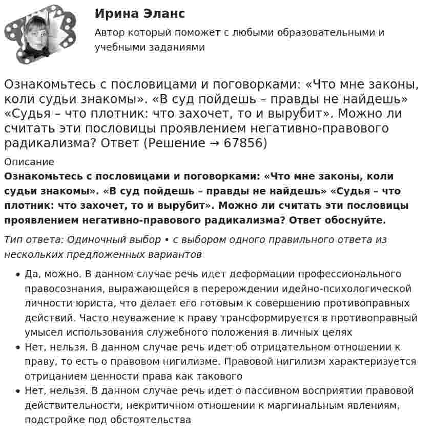      
            Описание
            Ознакомьтесь с пословицами и поговорками: «Что мне законы, коли судьи знакомы». «В суд пойдешь – правды не найдешь» «Судья – что плотник: что захочет, то и вырубит». Можно ли считать эти пословицы проявлением негативно-правового радикализма? Ответ обоснуйте.Тип ответа: Одиночный выбор • с выбором одного правильного ответа из нескольких предложенных вариантовДа, можно. В данном случае речь идет деформации профессионального правосознания, выражающейся в перерождении идейно-психологической личности юриста, что делает его готовым к совершению противоправных действий. Часто неуважение к праву трансформируется в противоправный умысел использования служебного положения в личных целяхНет, нельзя. В данном случае речь идет об отрицательном отношении к праву, то есть о правовом нигилизме. Правовой нигилизм характеризуется отрицанием ценности права как таковогоНет, нельзя. В данном случае речь идет о пассивном восприятии правовой действительности, некритичном отношении к маргинальным явлениям, подстройке под обстоятельства   
            
            
              Ознакомьтесь с положениями § 2 разд. ⅠV Концепции судебной реформы в РСФСР о месте и значении судебной власти как ветви государственной власти. Укажите какие положения действующего законодательстваОзнакомьтесь с пословицами и поговорками: «Что мне законы, коли судьи знакомы». «В суд пойдешь – правды не найдешь» «Судья – что плотник: что захочет, то и вырубит». Можно ли считать эти пословицы проявлением негативно-правового радикализма? Ответ Ознакомьтесь с работой: Переерский И.С., Крылов С.Б. Международное частное право. М., 1940. Какой позиции относительно нормативного состава МЧП придерживаются авторы данной работы?  Задание №2. Соотнесите положения ГК РФ и сОзнакомьтесь с текстом, который характеризует процесс обучения и подготовку профессоров в Российских университетах и американских вузах начала ХХ века, проведите сравнение с современной системой образования в высшей школе и аспирантуре.» ВАРИАНТ № 1Оказание социальных услуг лицам пожилого возраста и инвалидам на домуОказание юридической помощи населению ММУ 2023г.Оказание юридической помощи населению. Практическое задание. ММУ.Озерова, проживающая в Каневском районе Краснодарского края, обратилась в юридическую консультацию с просьбой разъяснить ейОзеро имеет глубину h = 20 м. На дне температура t1 = 7 °C, на поверхности t2 = 27 °C. Атмосферное давление p0 = 105 Па. Пузырёк воздуха, имеющий начальный объём V = 1 мм3, медленно поднимается со дна. Чему равен его объём на поверхности воды?Озеро находится в Хакасии, в горной впадине. А это от 340 км от города КрасноярскаОзеро находится в Хакасии, в горной впадине. А это от 340 км от города Красноярскаознакомительная практика Ознакомительная практикаОзнакомительная практика SimpleAnalysis