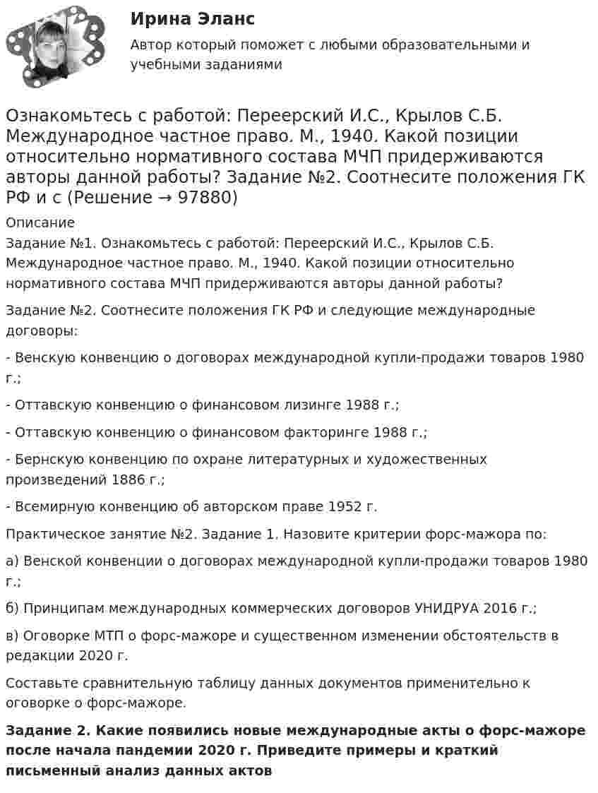      
            Описание
            Задание №1. Ознакомьтесь с работой: Переерский И.С., Крылов С.Б. Международное частное право. М., 1940. Какой позиции относительно нормативного состава МЧП придерживаются авторы данной работы?Задание №2. Соотнесите положения ГК РФ и следующие международные договоры:- Венскую конвенцию о договорах международной купли-продажи товаров 1980 г.;- Оттавскую конвенцию о финансовом лизинге 1988 г.;- Оттавскую конвенцию о финансовом факторинге 1988 г.;- Бернскую конвенцию по охране литературных и художественных произведений 1886 г.;- Всемирную конвенцию об авторском праве 1952 г.Практическое занятие №2. Задание 1. Назовите критерии форс-мажора по:а) Венской конвенции о договорах международной купли-продажи товаров 1980 г.;б) Принципам международных коммерческих договоров УНИДРУА 2016 г.;в) Оговорке МТП о форс-мажоре и существенном изменении обстоятельств в редакции 2020 г. Составьте сравнительную таблицу данных документов применительно к оговорке о форс-мажоре. Задание 2. Какие появились новые международные акты о форс-мажоре после начала пандемии 2020 г. Приведите примеры и краткий письменный анализ данных актов   
            
            
            Ознакомьтесь с пословицами и поговорками: «Что мне законы, коли судьи знакомы». «В суд пойдешь – правды не найдешь» «Судья – что плотник: что захочет, то и вырубит». Можно ли считать эти пословицы проявлением негативно-правового радикализма? Ответ Ознакомьтесь с работой: Переерский И.С., Крылов С.Б. Международное частное право. М., 1940. Какой позиции относительно нормативного состава МЧП придерживаются авторы данной работы?  Задание №2. Соотнесите положения ГК РФ и сОзнакомьтесь с текстом, который характеризует процесс обучения и подготовку профессоров в Российских университетах и американских вузах начала ХХ века, проведите сравнение с современной системой образования в высшей школе и аспирантуре.» ВАРИАНТ № 1Оказание социальных услуг лицам пожилого возраста и инвалидам на домуОказание юридической помощи населению ММУ 2023г.Оказание юридической помощи населению. Практическое задание. ММУ.Окислителем называется элемент, который в ходе реакции …Озеро имеет глубину h = 20 м. На дне температура t1 = 7 °C, на поверхности t2 = 27 °C. Атмосферное давление p0 = 105 Па. Пузырёк воздуха, имеющий начальный объём V = 1 мм3, медленно поднимается со дна. Чему равен его объём на поверхности воды?Озеро находится в Хакасии, в горной впадине. А это от 340 км от города КрасноярскаОзеро находится в Хакасии, в горной впадине. А это от 340 км от города Красноярскаознакомительная практика Ознакомительная практикаОзнакомительная практика SimpleAnalysisОзнакомьтесь со структурой окна КСПС «Гарант». Задание 2 Используя поиск по Правовому навигатору в основном найдите информацию о правах и обязанностях налоговых органов Российской Федерации;