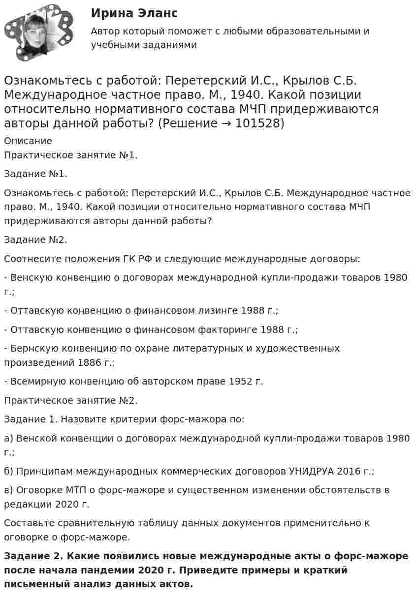       
            Описание
            Практическое занятие №1.Задание №1.Ознакомьтесь с работой: Перетерский И.С., Крылов С.Б. Международное частное право. М., 1940. Какой позиции относительно нормативного состава МЧП придерживаются авторы данной работы?Задание №2.Соотнесите положения ГК РФ и следующие международные договоры:- Венскую конвенцию о договорах международной купли-продажи товаров 1980 г.;- Оттавскую конвенцию о финансовом лизинге 1988 г.;- Оттавскую конвенцию о финансовом факторинге 1988 г.;- Бернскую конвенцию по охране литературных и художественных произведений 1886 г.;- Всемирную конвенцию об авторском праве 1952 г.Практическое занятие №2.Задание 1. Назовите критерии форс-мажора по:а) Венской конвенции о договорах международной купли-продажи товаров 1980 г.;б) Принципам международных коммерческих договоров УНИДРУА 2016 г.;в) Оговорке МТП о форс-мажоре и существенном изменении обстоятельств в редакции 2020 г. Составьте сравнительную таблицу данных документов применительно к оговорке о форс-мажоре.  Задание 2. Какие появились новые международные акты о форс-мажоре после начала пандемии 2020 г. Приведите примеры и краткий письменный анализ данных актов.   