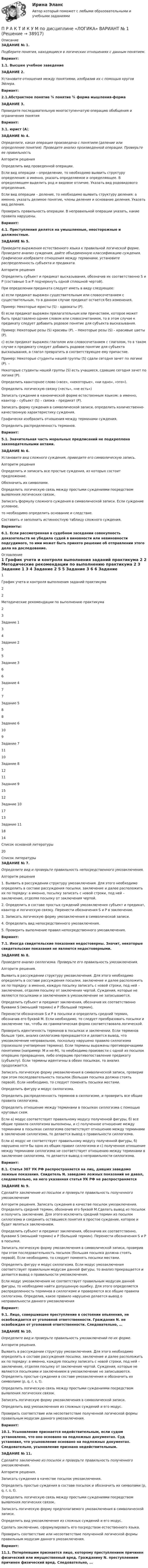      
          Описание
          ЗАДАНИЕ № 1.Подберите понятия, находящиеся в логических отношениях с данным понятием.Вариант:1.1. Высшее учебное заведение  ЗАДАНИЕ 2.Установите отношения между понятиями, изобразив их с помощью кругов Эйлера.Вариант:2.1.Абстрактное понятие ¾ понятие ¾ форма  мышления-форма  ЗАДАНИЕ 3.	Проведите последовательную многоступенчатую операцию обобщения и ограничения понятияВариант:3.1. юрист (А); ЗАДАНИЕ № 4.Определите, какая операция произведена с понятием (деление или определение понятия). Проведите анализ произведенной операции. Проверьте ее правильностьАлгоритм решенияОпределить вид проведенной операции. Если вид операции – определение, то необходимо выявить структуру определения: а именно, указать определяемое и определяющее. В определяющем выделить род и видовое отличие. Указать вид родовидового определения. Если вид операции – деление, то необходимо выявить структуру деления: а именно, указать делимое понятие, члены деления и основание деления. Указать вид деления.  Проверить правильность операции. В неправильной операции указать, какие правила нарушены. Вариант:4.1. Преступления делятся на умышленные, неосторожные и должностные. ЗАДАНИЕ № 5.Приведите выражения естественного языка к правильной логической форме. Проведите анализ суждения, дайте объединенную классификацию суждения. Графически изобразите отношения между терминами, установите распределенность субъекта и предиката.Алгоритм решенияОпределить субъект и предикат высказывания, обозначив их соответственно S и Р (составные S и Р подчеркнуть одной сплошной чертой).При определении предиката следует иметь в виду следующее:а) если предикат выражен существительным или словосочетанием с существительным, то в данном случае предикат остается без изменения.Пример: Некоторые юристы (S) - адвокаты (Р).б) если предикат выражен прилагательным или причастием, которое может быть представлено одним словом или словосочетанием, то в этом случае к предикату следует добавить родовое понятие для субъекта высказывания. Пример: Некоторые розы (S) красивы (Р). – Некоторые розы (S) – красивые цветы (Р).с) если предикат выражен глаголом или словосочетанием с глаголом, то в таком случае к предикату следует добавить родовое понятие для субъекта высказывания, а глагол превратить в соответствующее ему причастие.Пример: Некоторые студенты нашей группы (S) сдали сегодня зачет по логике (Р). – Некоторые студенты нашей группы (S) есть учащиеся, сдавшие сегодня зачет по логике (Р).  Определить кванторное слово («все», «некоторые», «ни одно», «это»). Определить логическую связку («есть», «не есть»)Записать суждение в канонической форме естественным языком: а именно, квантор – субъект (S) – связка – предикат (Р).Записать форму суждения в символической записи, определить количественно-качественную характеристику суждения.Графически изобразить отношения между терминами суждения.Определить распределенность терминов. Вариант:5.1. Значительная часть моральных предписаний не подкреплена законодательными актами. ЗАДАНИЕ № 6.Установите вид сложного суждения, приведите его символическую запись. Алгоритм решенияОпределить и записать все простые суждения, из которых состоит предложение. Обозначить их символами.Определить логическую связь между простыми суждениями посредством выявления логических связок.Записать формулу сложного суждения в символической записи. Если суждение условное, то необходимо определить основание и следствие. Составить и заполнить истинностную таблицу сложного суждения.Варианты:6.1. Если рассмотренная в судебном заседании совокупность доказательств не убедила судей в виновности или невиновности подсудимого, то ими может быть принято решение об отправлении этого дела на доследование. 
          Оглавление
            1 График учета и контроля выполнения заданий практикума  2   2 Методические рекомендации по выполнению практикума  2   3 Задание 1  3   4 Задание 2  5   5 Задание 3 6   6 Задание 4 7   7 Задание 5  8   8 Задание 6 10   9 Задание 7 11   10 Задание 8 12   11 Задание 9 15   12 Задание 10 17   13 Задание 11 18   14 Список основной литературы 20  
          Список литературы
          ЗАДАНИЕ № 7.Определите вид и проверьте правильность непосредственного умозаключения.Алгоритм решения1. Выявить в рассуждении структуру умозаключения. Для этого необходимо определить в составе рассуждения посылки, заключение и далее расположить их по порядку: а именно, посылку записать с новой строки, под ней – заключение, отделяя посылку от заключения чертой.  2. Определить в составе простых суждений умозаключения субъект и предикат, квантор и логическую связку. Перенести обозначения S и P в заключение.3. Записать логическую форму умозаключения в символической записи.4. Определить вид непосредственного умозаключения.5. Проверить выполнение правил непосредственного умозаключения.Вариант:7.1. Иногда свидетельские показания недостоверны. Значит, некоторые свидетельские показания не являются недостоверными.ЗАДАНИЕ № 8.Проведите анализ силлогизма. Проверьте его правильность умозаключения.Алгоритм решения.Выявить в рассуждении структуру умозаключения. Для этого необходимо определить в составе рассуждения посылки, заключение и далее расположить их по порядку: а именно, каждую посылку записать с новой строки, под ней – заключение, отделяя посылку от заключения чертой. Суждения, которые не являются посылками и заключением в умозаключение не записываются.Определить субъект и предикат заключения, обозначив их соответственно буквами S (меньший термин) и Р (больший термин).Перенести обозначения S и Р в посылки и определить средний термин, обозначив его буквой М. Если необходимо, то следует преобразовать посылки и заключение так, чтобы их грамматическая форма соответствовала логической.Проверить идентичность терминов в посылках и заключении. Если терминов больше трех, анализ силлогизма прекращается и делается вывод, что умозаключение неправильное, поскольку нарушено правило силлогизма (произошло учетверение термина). Если термины выражены противоречащими понятиями (например: М и не-М), то необходимо произвести с одной из посылок операцию превращения, либо операцию противопоставление предикату (субъекту). Если термины идентичны в обеих посылках, то анализ продолжается.Записать логическую форму умозаключения в символической записи, проверив при этом последовательность посылок (большая посылка должна стоять первой). Если необходимо, то следует поменять посылки местами.Определить фигуру и модус силлогизма. Определить распределенность терминов в силлогизме, и проверить все общие правила силлогизма.  Определить отношение между терминами в посылках силлогизма с помощью круговых схем. Если а) модус соответствует правильному модусу полученной фигуры, б) все общие правила силлогизма выполнены, и с) полученное отношение между терминами в посылках силлогизма соответствует отношению между терминами в заключение силлогизма, то делается вывод о правильности силлогизма.Если а) модус не соответствует правильному модусу полученной фигуры, б) нарушено хотя бы одно из общих правил силлогизма и с) полученное отношение между терминами силлогизма не соответствует отношению между терминами в заключение силлогизма, то делается вывод о неправильности силлогизма.Вариант:8.1. Статья 307 УК РФ распространяется на лиц, давших заведомо ложные показания. Свидетель N. заведомо ложных показаний не давал, следовательно, на него указанная статья УК РФ не распространяется ЗАДАНИЕ № 9.Сделайте заключение из посылок и проверьте правильность полученного умозаключения Алгоритм решения. Записать суждения в качестве посылок умозаключения. Определить средний термин, обозначив его буквой М.Сделать вывод из посылок и получить заключение. Для этого исключить средний термин из посылок силлогизма и соединить оставшиеся понятия в простое суждение, которое и будет являться заключением.  Определить субъект и предикат заключения, обозначив их соответственно, буквами S (меньший термин) и Р (больший термин). Перенести обозначения S и Р в посылки. Записать логическую форму умозаключения в символической записи, проверив при этом последовательность посылок (большая посылка должна стоять первой). Если необходимо, то следует поменять посылки местами.Определить фигуру и модус силлогизма. Если модус умозаключения соответствует правильным модусам данной фигуры, то анализ прекращается и делается вывод о правильности умозаключения.Если модус умозаключения не соответствует правильным модусам данной фигуры, то необходимо найти допущенную ошибку. Для этого определяется распределенность терминов в силлогизме и проверяются все общие правила силлогизма. Определив, какое правило нарушено делается вывод о неправильности данного умозаключенияВариант:9.1. Лицо, совершившее преступление в состоянии опьянения, не освобождается от уголовной ответственности. Гражданин N. не освобожден от уголовной ответственности. Следовательно, …ЗАДАНИЕ № 10.Определите вид и проверьте правильность умозаключений по их форме.Алгоритм решения.Выявить в рассуждении структуру умозаключения. Для этого необходимо определить в составе рассуждения посылки, заключение и далее расположить их по порядку: а именно, каждую посылку записать с новой строки, под ней – заключение, отделяя посылку от заключения чертой. Суждения, которые не являются посылками и заключением в умозаключение не записываются. Определить простые суждения в составе умозаключения и обозначить их символами (p, q, r, s, t). Определить логическую связь между простыми суждениями посредством выявления логических связок.Записать логическую форму умозаключения в символической записи.Определить вид умозаключения из сложных суждений и его модус.Проверить соответствие или несоответствие полученной логической формы правильным модусам данного умозаключения.Вариант:10.1. Усыновление признается недействительным, если судом установлено, что оно основано на подложных документах. Суд установил, что усыновление основано на подложных документах. Следовательно, усыновление признано недействительным.ЗАДАНИЕ № 11.Сделайте заключение из посылок и проверьте правильность полученного умозаключения.Алгоритм решения.Записать суждения в качестве посылок умозаключения.Определить простые суждения в составе посылок и обозначить их символами (p, q, r, s, t).  Определить логическую связь между простыми суждениями посредством выявления логических связок.Записать логическую форму предполагаемого умозаключения в символической записи. Определить вид умозаключения из сложных суждений и его модус.Сделать заключение, сформулировать его посредством естественного языка. Проверить соответствие или несоответствие полученной логической формы правильным модусам данного умозаключения.Вариант:11.1. Потерпевшим признается лицо, которому преступлением причинен физический или имущественный вред. Гражданину N. преступлением причинен физический вред. Следовательно, … 
            
            
            ПРАКТИКУМ ПО ДЕТСКОЙ ПАТОПСИХОЛОГИИП Р А К Т И К У М     по дисциплине «ЛОГИКА» ВАРИАНТ №  1Практикум по дисциплине ПсиходиагностикаПрактикум по дисциплине «ПСИХОЛОГИЯ» 2 заданияПрактикум по исчислению и уплате налогов и сборовПрактикум по исчислению и уплате налогов и сборов (Синергия, 97 баллов)Практикум по исчислению и уплате налогов и сборов тест Синергия (все ответы 90/100 баллов) Итоговый тест Экзамен ОтличноПрактикум административное право. Вариант 3.2Практикум административное право. Вариант 8Практикум делового обращенияпрактикум по АД полицииПрактикум по бурению скважинПрактикум по гражданскому процессу Практикум подготовки юридических документов ММУ 2023г.