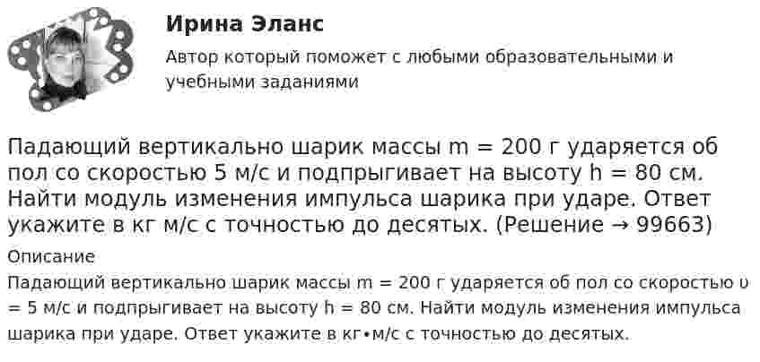      
            Описание
            Падающий вертикально шарик массы m = 200 г ударяется об пол со скоростью υ = 5 м/с и подпрыгивает на высоту h = 80 см. Найти модуль изменения импульса шарика при ударе. Ответ укажите в кг∙м/с с точностью до десятых.   
            
            
            Павлов, Романков, Носков №2.28Падающий вертикально шарик массы m = 200 г ударяется об пол со скоростью  5 м/с и подпрыгивает на высоту h = 80 см. Найти модуль изменения импульса шарика при ударе. Ответ укажите в кг м/с с точностью до десятых.Падающим с высоты h = 1,2 м грузом забивают сваю, которая от удара уходит в землю на s = 2 см. Определить среднюю силу удара Fcp и его продолжительность τ, если масса груза M = 5∙102 кг, а масса сваи много меньше массы груза.Падеж, с которым употребляются предлоги благодаря, согласно, вопреки, - это ... падеж   Тип ответа: Текстовый ответПадение напряжения U на проводнике длиной l = 12 м равно 6 В. Пайка материаловПакет документов по управлению персоналомО шиншиллах раньше было мало что известно в наших краях. Этот грызун похож на небольшой клубочек шерстиОщущаемая человеком необходимость в получении материального блага, чтобы удовлетворить базовые запросы, без которых существование живого существа будет под угрозу, - это...Ощущение — это:Ощущения, сигнализирующие о положении различных частей тела и их движении называются:Паблик рилейшинз и реклама. Их роль в современном менеджментеПавлов, Романков, НосковПавлов, Романков, Носков. № 1.42