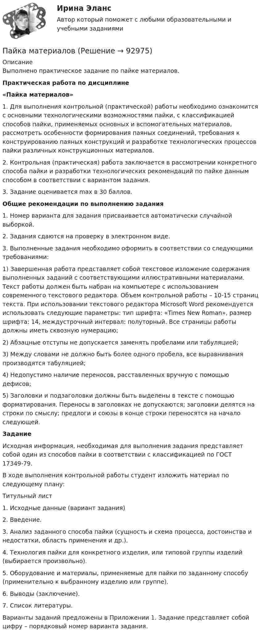     
            Описание
            Выполнено практическое задание по пайке материалов. Практическая работа по дисциплине«Пайка материалов»	1. Для выполнения контрольной (практической) работы необходимо ознакомится с основными технологическими возможностями пайки, с классификацией способов пайки, применяемых основных и вспомогательных материалов, рассмотреть особенности формирования паяных соединений, требования к конструированию паяных конструкций и разработке технологических процессов пайки различных конструкционных материалов.	2. Контрольная (практическая) работа заключается в рассмотрении конкретного способа пайки и разработки технологических рекомендаций по пайке данным способом в соответствии с вариантом задания.	3. Задание оценивается max в 30 баллов.  Общие рекомендации по выполнению задания	1. Номер варианта для задания присваивается автоматически случайной выборкой. 	2. Задания сдаются на проверку в электронном виде.	3. Выполненные задания необходимо оформить в соответствии со следующими требованиями:	1)               Завершенная работа представляет собой текстовое изложение содержания выполненных заданий с соответствующими иллюстративными материалами. Текст работы должен быть набран на компьютере с использованием современного текстового редактора. Объем контрольной работы – 10-15 страниц текста. При использовании текстового редактора Microsoft Word рекомендуется использовать следующие параметры: тип шрифта: «Times New Roman», размер шрифта: 14, междустрочный интервал: полуторный. Все страницы работы должны иметь сквозную нумерацию; 	2)               Абзацные отступы не допускается заменять пробелами или табуляцией;	3)               Между словами не должно быть более одного пробела, все выравнивания производятся табуляцией;	4)               Недопустимо наличие переносов, расставленных вручную с помощью дефисов;	5)               Заголовки и подзаголовки должны быть выделены в тексте с помощью форматирования. Переносы в заголовках не допускаются; заголовки делятся на строки по смыслу; предлоги и союзы в конце строки переносятся на начало следующей. Задание 	Исходная информация, необходимая для выполнения задания представляет собой один из способов пайки в соответствии с классификацией по ГОСТ 17349-79.	В ходе выполнения контрольной работы студент изложить материал по следующему плану:Титульный лист1.    Исходные данные (вариант задания)2.    Введение.3.    Анализ заданного способа пайки (сущность и схема процесса, достоинства и недостатки, область применения и др.).4.    Технология пайки для конкретного изделия, или типовой группы изделий (выбирается произвольно).5.    Оборудование и материалы, применяемые для пайки по заданному способу (применительно к выбранному изделию или группе).6.    Выводы (заключение).7.    Список литературы.	Варианты заданий предложены в Приложении 1. Задание представляет собой цифру – порядковый номер варианта задания.   
            
            
            Падение напряжения U на проводнике длиной l = 12 м равно 6 В. Пайка материаловПакет документов по управлению персоналомПакет офисных программ MS ExcelПакеты офисных программ MS WORDПакеты прикладных программ (3 вариант)Пакеты прикладных программ вариант 5 ТУСУРПаблик рилейшинз и реклама. Их роль в современном менеджментеПавлов, Романков, НосковПавлов, Романков, Носков. № 1.42Павлов, Романков, Носков №2.25Павлов, Романков, Носков №2.28Падающий вертикально шарик массы m = 200 г ударяется об пол со скоростью  5 м/с и подпрыгивает на высоту h = 80 см. Найти модуль изменения импульса шарика при ударе. Ответ укажите в кг м/с с точностью до десятых.Падающим с высоты h = 1,2 м грузом забивают сваю, которая от удара уходит в землю на s = 2 см. Определить среднюю силу удара Fcp и его продолжительность τ, если масса груза M = 5∙102 кг, а масса сваи много меньше массы груза.