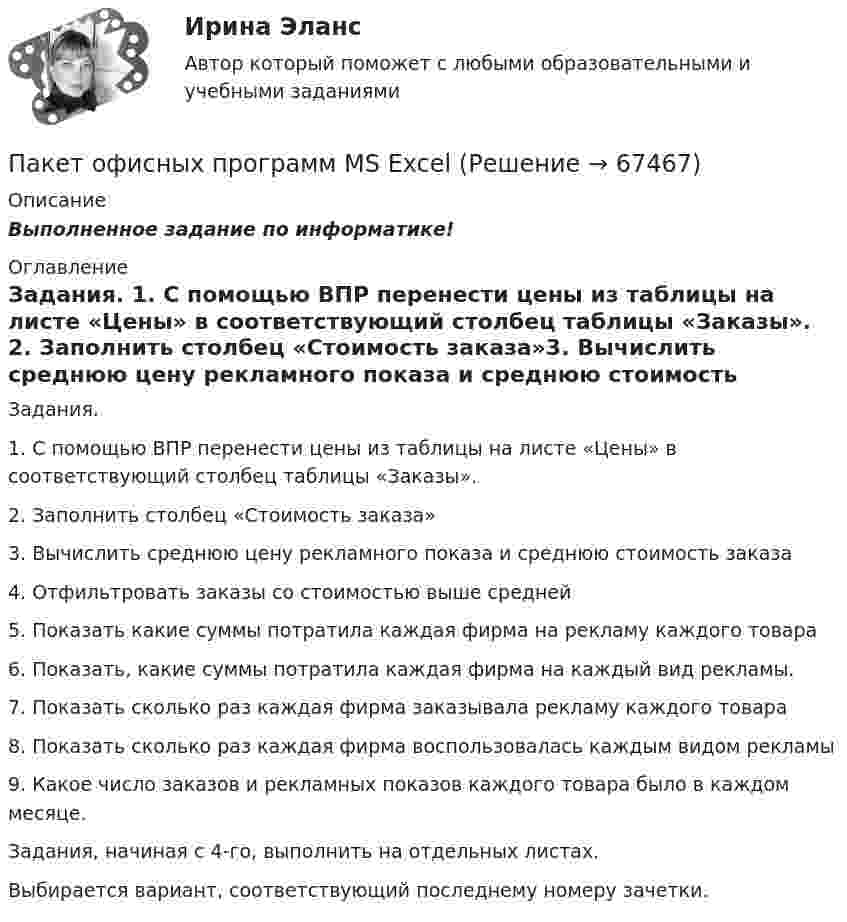      
            Описание
            Выполненное задание по информатике! 
            Оглавление
            Задания. 1.      С помощью ВПР перенести цены из таблицы на листе «Цены» в соответствующий столбец таблицы «Заказы». 2.      Заполнить столбец «Стоимость заказа»3.      Вычислить среднюю цену рекламного показа и среднюю стоимость заказа4.      Отфильтровать заказы со стоимостью выше средней 5.      Показать какие суммы потратила каждая фирма на рекламу каждого товара6.      Показать, какие суммы потратила каждая фирма на каждый вид рекламы.7.      Показать сколько раз каждая фирма заказывала рекламу каждого товара8.      Показать сколько раз каждая фирма воспользовалась каждым видом рекламы9.      Какое число заказов и рекламных показов каждого товара было в каждом месяце.Задания, начиная с 4-го, выполнить на отдельных листах.Выбирается вариант, соответствующий последнему номеру зачетки.   
            
            
            Пакет документов по управлению персоналомПакет офисных программ MS ExcelПакеты офисных программ MS WORDПакеты прикладных программ (3 вариант)Пакеты прикладных программ вариант 5 ТУСУРПакеты прикладных программ ДГТУПакеты прикладных программ ДГТУПавлов, Романков, Носков. № 1.42Павлов, Романков, Носков №2.25Павлов, Романков, Носков №2.28Падающий вертикально шарик массы m = 200 г ударяется об пол со скоростью  5 м/с и подпрыгивает на высоту h = 80 см. Найти модуль изменения импульса шарика при ударе. Ответ укажите в кг м/с с точностью до десятых.Падающим с высоты h = 1,2 м грузом забивают сваю, которая от удара уходит в землю на s = 2 см. Определить среднюю силу удара Fcp и его продолжительность τ, если масса груза M = 5∙102 кг, а масса сваи много меньше массы груза.Падеж, с которым употребляются предлоги благодаря, согласно, вопреки, - это ... падеж   Тип ответа: Текстовый ответПадение напряжения U на проводнике длиной l = 12 м равно 6 В. 