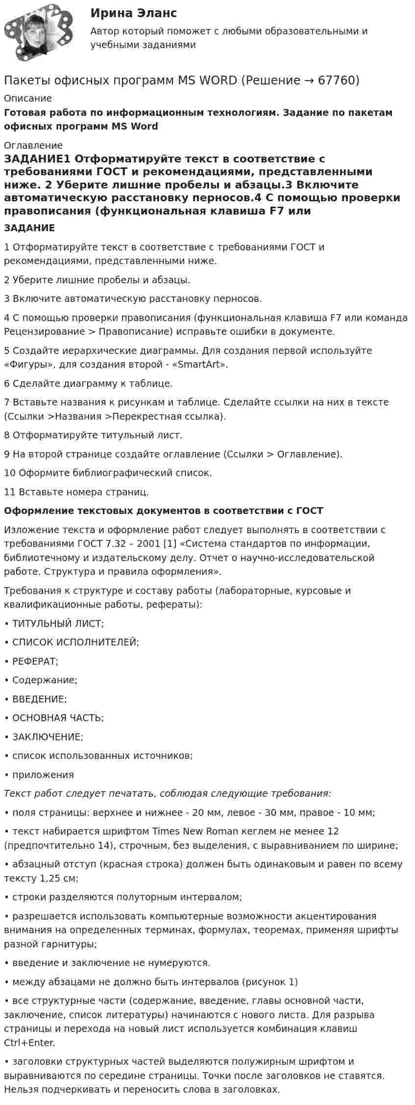     
            Описание
            Готовая работа по информационным технологиям. Задание по пакетам офисных программ MS Word 
            Оглавление
            ЗАДАНИЕ1 Отформатируйте текст в соответствие с требованиями ГОСТ и рекомендациями, представленными ниже. 2 Уберите лишние пробелы и абзацы.3 Включите автоматическую расстановку перносов.4 С помощью проверки правописания (функциональная клавиша F7 или команда Рецензирование > Правописание) исправьте ошибки в документе.5 Создайте иерархические диаграммы. Для создания первой используйте «Фигуры», для создания второй - «SmartArt». 6 Сделайте диаграмму к таблице. 7 Вставьте названия к рисункам и таблице. Сделайте ссылки на них в тексте (Ссылки >Названия >Перекрестная ссылка). 8 Отформатируйте титульный лист. 9 На второй странице создайте оглавление (Ссылки > Оглавление).10 Оформите библиографический список.11 Вставьте номера страниц.  Оформление текстовых документов в соответствии с ГОСТ	Изложение текста и оформление работ следует выполнять в соответствии с требованиями ГОСТ 7.32 – 2001 [1] «Система стандартов по информации, библиотечному и издательскому делу. Отчет о научно-исследовательской работе. Структура и правила оформления».		Требования к структуре и составу работы (лабораторные, курсовые и квалификационные работы, рефераты):•     ТИТУЛЬНЫЙ ЛИСТ;•     СПИСОК ИСПОЛНИТЕЛЕЙ;•     РЕФЕРАТ;•     Содержание;•     ВВЕДЕНИЕ;•     ОСНОВНАЯ ЧАСТЬ;•     ЗАКЛЮЧЕНИЕ;•     список использованных источников;•     приложения  Текст работ следует печатать, соблюдая следующие требования:•     поля страницы: верхнее и нижнее - 20 мм, левое - 30 мм, правое - 10 мм;•     текст набирается шрифтом Times New Roman кеглем не менее 12 (предпочтительно 14), строчным, без выделения, с выравниванием по ширине;•      абзацный отступ (красная строка) должен быть одинаковым и равен по всему тексту 1,25 см;•     строки разделяются полуторным интервалом; •     разрешается использовать компьютерные возможности акцентирования внимания на определенных терминах, формулах, теоремах, применяя шрифты разной гарнитуры;•     введение и заключение не нумеруются. •     между абзацами не должно быть интервалов (рисунок 1)•     все структурные части (содержание, введение, главы основной части, заключение, список литературы) начинаются с нового листа. Для разрыва страницы и перехода на новый лист используется комбинация клавиш Ctrl+Enter. •     заголовки структурных частей выделяются полужирным шрифтом и выравниваются по середине страницы. Точки после заголовков не ставятся. Нельзя подчеркивать и переносить слова в заголовках.  
            
            
            Пакет офисных программ MS ExcelПакеты офисных программ MS WORDПакеты прикладных программ (3 вариант)Пакеты прикладных программ вариант 5 ТУСУРПакеты прикладных программ ДГТУПакеты прикладных программ ДГТУПалестинская проблема и российские интересыПавлов, Романков, Носков №2.25Павлов, Романков, Носков №2.28Падающий вертикально шарик массы m = 200 г ударяется об пол со скоростью  5 м/с и подпрыгивает на высоту h = 80 см. Найти модуль изменения импульса шарика при ударе. Ответ укажите в кг м/с с точностью до десятых.Падающим с высоты h = 1,2 м грузом забивают сваю, которая от удара уходит в землю на s = 2 см. Определить среднюю силу удара Fcp и его продолжительность τ, если масса груза M = 5∙102 кг, а масса сваи много меньше массы груза.Падеж, с которым употребляются предлоги благодаря, согласно, вопреки, - это ... падеж   Тип ответа: Текстовый ответПадение напряжения U на проводнике длиной l = 12 м равно 6 В. Пайка материалов