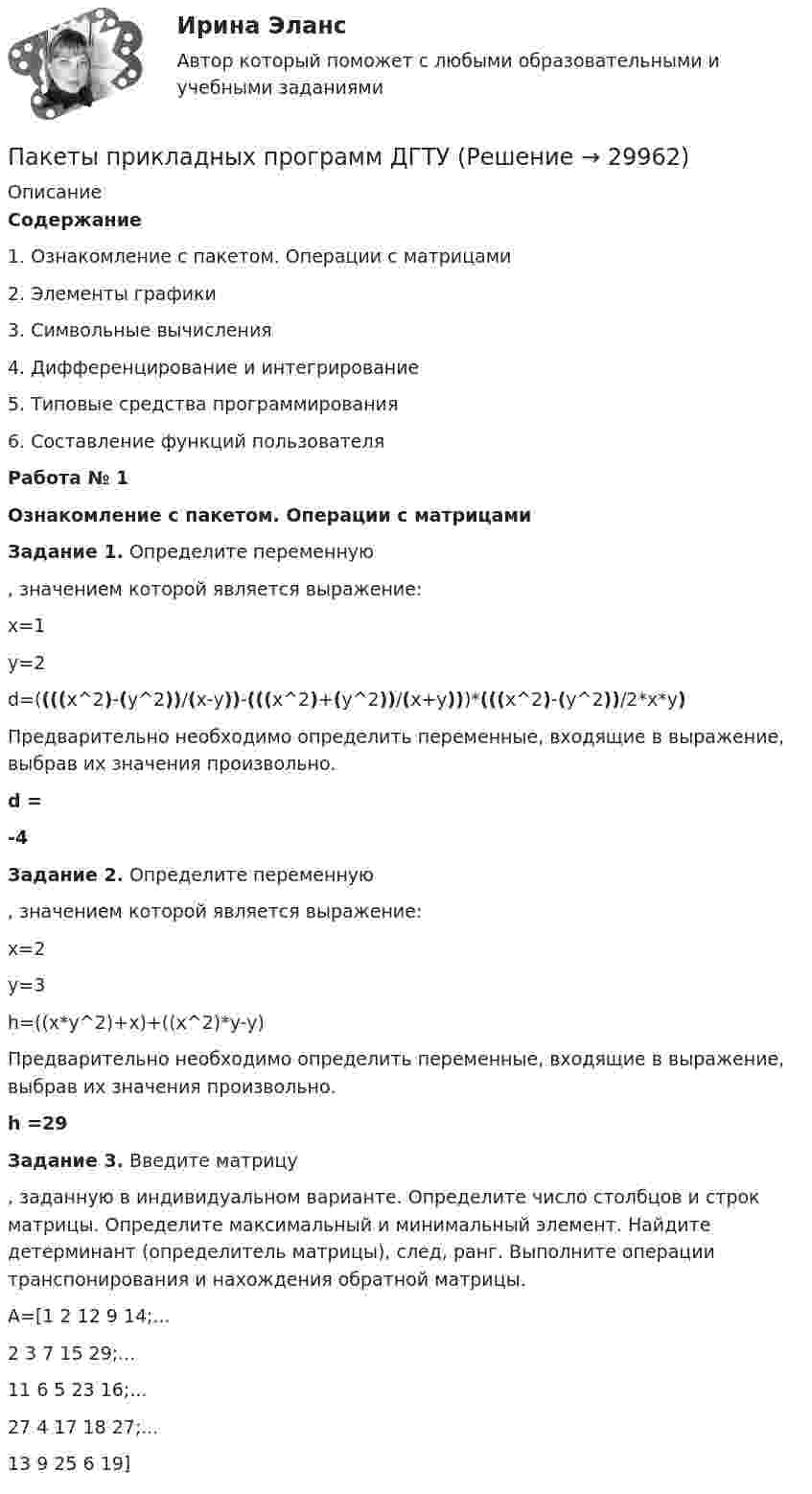      
          Описание
          Содержание  1.    Ознакомление с пакетом. Операции с матрицами   2.    Элементы графики   3.    Символьные вычисления   4.    Дифференцирование и интегрирование   5.    Типовые средства программирования   6.    Составление функций пользователя Работа № 1Ознакомление с пакетом. Операции с матрицами Задание 1. Определите переменную , значением которой является выражение:	x=1	y=2	d=((((x^2)-(y^2))/(x-y))-(((x^2)+(y^2))/(x+y)))*(((x^2)-(y^2))/2*x*y)	Предварительно необходимо определить переменные, входящие в выражение, выбрав их значения произвольно. d =   -4 Задание 2. Определите переменную , значением которой является выражение:	x=2	y=3	h=((x*y^2)+x)+((x^2)*y-y)	Предварительно необходимо определить переменные, входящие в выражение, выбрав их значения произвольно. h =29 Задание 3. Введите матрицу , заданную в индивидуальном варианте. Определите число столбцов и строк матрицы. Определите максимальный и минимальный элемент. Найдите детерминант (определитель матрицы), след, ранг. Выполните операции транспонирования и нахождения обратной матрицы.	A=[1 2 12 9 14;...	  2 3 7 15 29;...	  11 6 5 23 16;... 	  27 4 17 18 27;... 	  13 9 25 6 19]  
            
            
            Пакеты прикладных программ вариант 5 ТУСУРПакеты прикладных программ ДГТУПакеты прикладных программ ДГТУПалестинская проблема и российские интересыПалитры, наиболее запоминающиеся аудитории во время проведения бизнес-презентации — это … палитры.Память для объединения выделяется по…  	размеру самого короткого его поля.	  	среднему значению размеров всех его полей.	  	значению суммарного размера всех его полей.	  	размеру самого длинного его поля.Память для объединения выделяется по…  	размеру самого короткого его поля.	  	среднему значению размеров всех его полей.	  	значению суммарного размера всех его полей.	  	размеру самого длинного его поля.Падающим с высоты h = 1,2 м грузом забивают сваю, которая от удара уходит в землю на s = 2 см. Определить среднюю силу удара Fcp и его продолжительность τ, если масса груза M = 5∙102 кг, а масса сваи много меньше массы груза.Падеж, с которым употребляются предлоги благодаря, согласно, вопреки, - это ... падеж   Тип ответа: Текстовый ответПадение напряжения U на проводнике длиной l = 12 м равно 6 В. Пайка материаловПакет документов по управлению персоналомПакет офисных программ MS ExcelПакеты офисных программ MS WORD
