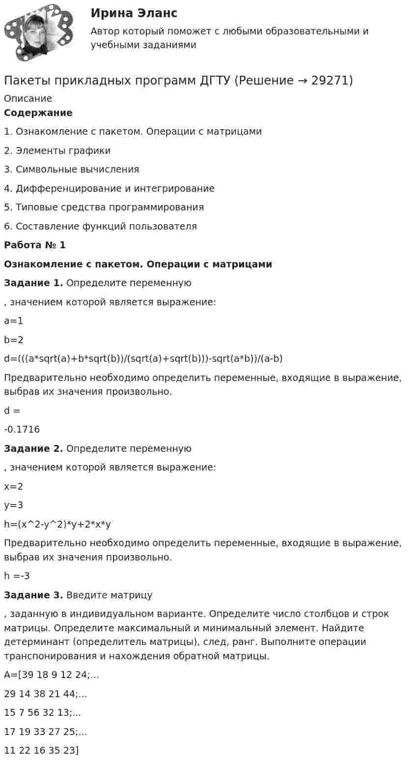      
          Описание
          Содержание  1.    Ознакомление с пакетом. Операции с матрицами   2.    Элементы графики   3.    Символьные вычисления   4.    Дифференцирование и интегрирование   5.    Типовые средства программирования   6.    Составление функций пользователя Работа № 1Ознакомление с пакетом. Операции с матрицами Задание 1. Определите переменную , значением которой является выражение:	a=1	b=2	d=(((a*sqrt(a)+b*sqrt(b))/(sqrt(a)+sqrt(b)))-sqrt(a*b))/(a-b)	Предварительно необходимо определить переменные, входящие в выражение, выбрав их значения произвольно.	d =	  -0.1716 Задание 2. Определите переменную , значением которой является выражение:	x=2	y=3	h=(x^2-y^2)*y+2*x*y	Предварительно необходимо определить переменные, входящие в выражение, выбрав их значения произвольно.	h =-3 Задание 3. Введите матрицу , заданную в индивидуальном варианте. Определите число столбцов и строк матрицы. Определите максимальный и минимальный элемент. Найдите детерминант (определитель матрицы), след, ранг. Выполните операции транспонирования и нахождения обратной матрицы.	A=[39 18 9 12 24;...	  29 14 38 21 44;...	  15 7 56 32 13;... 	  17 19 33 27 25;... 	  11 22 16 35 23]  
            
            
            Пакеты прикладных программ ДГТУПакеты прикладных программ ДГТУПалестинская проблема и российские интересыПалитры, наиболее запоминающиеся аудитории во время проведения бизнес-презентации — это … палитры.Память для объединения выделяется по…  	размеру самого короткого его поля.	  	среднему значению размеров всех его полей.	  	значению суммарного размера всех его полей.	  	размеру самого длинного его поля.Память для объединения выделяется по…  	размеру самого короткого его поля.	  	среднему значению размеров всех его полей.	  	значению суммарного размера всех его полей.	  	размеру самого длинного его поля.Память как познавательный процессПадеж, с которым употребляются предлоги благодаря, согласно, вопреки, - это ... падеж   Тип ответа: Текстовый ответПадение напряжения U на проводнике длиной l = 12 м равно 6 В. Пайка материаловПакет документов по управлению персоналомПакет офисных программ MS ExcelПакеты офисных программ MS WORDПакеты прикладных программ (3 вариант)