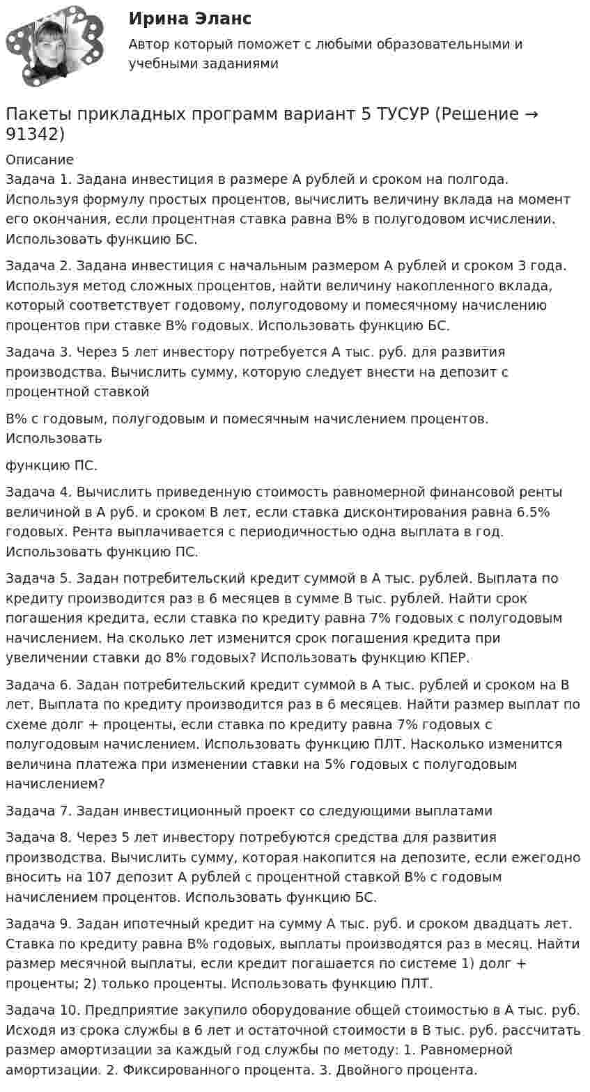      
            Описание
            Задача 1. Задана инвестиция в размере А рублей и сроком на полгода. Используя формулу простых процентов, вычислить величину вклада на момент его окончания, если процентная ставка равна В% в полугодовом исчислении. Использовать функцию БС.Задача 2. Задана инвестиция с начальным размером А рублей и сроком 3 года. Используя метод сложных процентов, найти величину накопленного вклада, который соответствует годовому, полугодовому и помесячному начислению процентов при ставке В% годовых. Использовать функцию БС.Задача 3. Через 5 лет инвестору потребуется А тыс. руб. для развития производства. Вычислить сумму, которую следует внести на депозит с процентной ставкойВ% с годовым, полугодовым и помесячным начислением процентов. Использоватьфункцию ПС.Задача 4. Вычислить приведенную стоимость равномерной финансовой ренты величиной в А руб. и сроком В лет, если ставка дисконтирования равна 6.5% годовых. Рента выплачивается с периодичностью одна выплата в год. Использовать функцию ПС.Задача 5. Задан потребительский кредит суммой в А тыс. рублей. Выплата по кредиту производится раз в 6 месяцев в сумме В тыс. рублей. Найти срок погашения кредита, если ставка по кредиту равна 7% годовых с полугодовым начислением. На сколько лет изменится срок погашения кредита при увеличении ставки до 8% годовых? Использовать функцию КПЕР.Задача 6. Задан потребительский кредит суммой в А тыс. рублей и сроком на В лет. Выплата по кредиту производится раз в 6 месяцев. Найти размер выплат по схеме долг + проценты, если ставка по кредиту равна 7% годовых с полугодовым начислением. Использовать функцию ПЛТ. Насколько изменится величина платежа при изменении ставки на 5% годовых с полугодовым начислением?Задача 7. Задан инвестиционный проект со следующими выплатамиЗадача 8. Через 5 лет инвестору потребуются средства для развития производства. Вычислить сумму, которая накопится на депозите, если ежегодно вносить на 107 депозит А рублей с процентной ставкой В% с годовым начислением процентов. Использовать функцию БС.Задача 9. Задан ипотечный кредит на сумму А тыс. руб. и сроком двадцать лет. Ставка по кредиту равна В% годовых, выплаты производятся раз в месяц. Найти размер месячной выплаты, если кредит погашается по системе 1) долг + проценты; 2) только проценты. Использовать функцию ПЛТ.Задача 10. Предприятие закупило оборудование общей стоимостью в А тыс. руб. Исходя из срока службы в 6 лет и остаточной стоимости в В тыс. руб. рассчитать размер амортизации за каждый год службы по методу: 1. Равномерной амортизации. 2. Фиксированного процента. 3. Двойного процента.   
            
            
            Пакеты прикладных программ (3 вариант)Пакеты прикладных программ вариант 5 ТУСУРПакеты прикладных программ ДГТУПакеты прикладных программ ДГТУПалестинская проблема и российские интересыПалитры, наиболее запоминающиеся аудитории во время проведения бизнес-презентации — это … палитры.Память для объединения выделяется по…  	размеру самого короткого его поля.	  	среднему значению размеров всех его полей.	  	значению суммарного размера всех его полей.	  	размеру самого длинного его поля.Падающий вертикально шарик массы m = 200 г ударяется об пол со скоростью  5 м/с и подпрыгивает на высоту h = 80 см. Найти модуль изменения импульса шарика при ударе. Ответ укажите в кг м/с с точностью до десятых.Падающим с высоты h = 1,2 м грузом забивают сваю, которая от удара уходит в землю на s = 2 см. Определить среднюю силу удара Fcp и его продолжительность τ, если масса груза M = 5∙102 кг, а масса сваи много меньше массы груза.Падеж, с которым употребляются предлоги благодаря, согласно, вопреки, - это ... падеж   Тип ответа: Текстовый ответПадение напряжения U на проводнике длиной l = 12 м равно 6 В. Пайка материаловПакет документов по управлению персоналомПакет офисных программ MS Excel