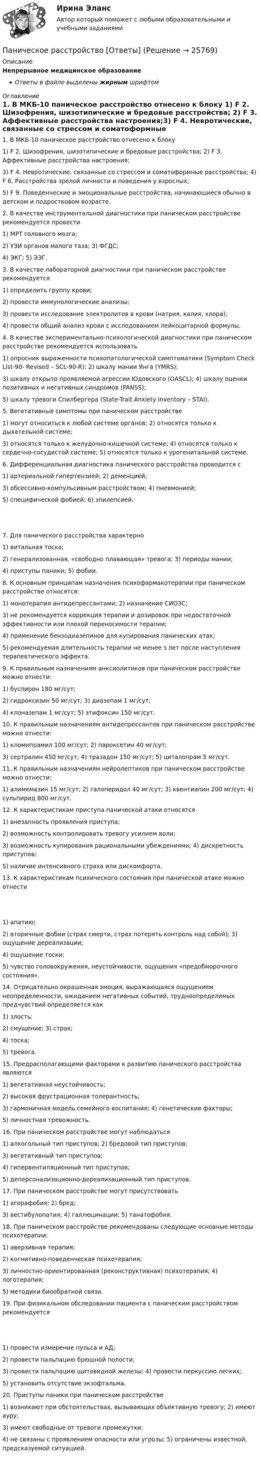     
          Описание
          Непрерывное медицинское образованиеОтветы в файле выделены жирным шрифтом 
          Оглавление
          1. В МКБ-10 паническое расстройство отнесено к блоку 1) F 2. Шизофрения, шизотипические и бредовые расстройства; 2) F 3. Аффективные расстройства настроения;3) F 4. Невротические, связанные со стрессом и соматоформные расстройства; 4) F 6. Расстройства зрелой личности и поведения у взрослых;5) F 9. Поведенческие и эмоциональные расстройства, начинающиеся обычно в детском и подростковом возрасте. 2. В качестве инструментальной диагностики при паническом расстройстве рекомендуется провести 1) МРТ головного мозга;2) УЗИ органов малого таза; 3) ФГДС;4) ЭКГ; 5) ЭЭГ. 3. В качестве лабораторной диагностики при паническом расстройстве рекомендуется 1) определить группу крови;2) провести иммунологические анализы;3) провести исследование электролитов в крови (натрия, калия, хлора);4) провести общий анализ крови с исследованием лейкоцитарной формулы. 4. В качестве экспериментально-психологической диагностики при паническом расстройстве рекомендуется использовать 1) опросник выраженности психопатологической симптоматики (Symptom Check List-90- Revised – SCL-90-R); 2) шкалу мании Янга (YMRS);3) шкалу открыто проявляемой агрессии Юдовского (OASCL); 4) шкалу оценки позитивных и негативных синдромов (PANSS);5) шкалу тревоги Спилбергера (State-Trait Anxiety Inventory – STAI). 5. Вегетативные симптомы при паническом расстройстве 1) могут относиться к любой системе органов; 2) относятся только к дыхательной системе;3) относятся только к желудочно-кишечной системе; 4) относятся только к сердечно-сосудистой системе; 5) относятся только к урогенитальной системе. 6. Дифференциальная диагностика панического расстройства проводится с 1) артериальной гипертензией; 2) деменцией;3) обсессивно-компульсивным расстройством; 4) пневмонией;5) специфической фобией; 6) эпилепсией. 7. Для панического расстройства характерно 1) витальная тоска;2) генерализованная, «свободно плавающая» тревога; 3) периоды мании;4) приступы паники; 5) фобии. 8. К основным принципам назначения психофармакотерапии при паническом расстройстве относятся: 1) монотерапия антидепрессантами; 2) назначение СИОЗС;3) не рекомендуется коррекция терапии и дозировок при недостаточной эффективности или плохой переносимости терапии;4) применение бензодиазепинов для купирования панических атак;5) рекомендуемая длительность терапии не менее з лет после наступления терапевтического эффекта. 9. К правильным назначениям анксиолитиков при паническом расстройстве можно отнести: 1) буспирон 180 мг/сут;2) гидроксизин 50 мг/сут; 3) диазепам 1 мг/сут;4) клоназепам 1 мг/сут; 5) этифоксин 150 мг/сут. 10. К правильным назначениям антидепрессантов при паническом расстройстве можно отнести: 1) кломипрамил 100 мг/сут; 2) пароксетин 40 мг/сут;3) сертралин 450 мг/сут; 4) тразадон 150 мг/сут; 5) циталопрам 5 мг/сут. 11. К правильным назначениям нейролептиков при паническом расстройстве можно отнести: 1) алимемазин 15 мг/сут; 2) галоперидол 40 мг/сут; 3) квентиапин 200 мг/сут; 4) сульпирид 800 мг/сут. 12. К характеристикам приступа панической атаки относятся 1) внезапность проявления приступа;2) возможность контролировать тревогу усилием воли;3) возможность купирования рациональными убеждениями; 4) дискретность приступов;5) наличие интенсивного страха или дискомфорта. 13. К характеристикам психического состояния при панической атаке можно отнести 1) апатию;2) вторичные фобии (страх смерти, страх потерять контроль над собой); 3) ощущение дереализации;4) ощущение тоски;5) чувство головокружения, неустойчивости, ощущения «предобморочного состояния». 14. Отрицательно окрашенная эмоция, выражающаяся ощущением неопределенности, ожиданием негативных событий, трудноопределимых предчувствий определяется как 1) злость;2) смущение; 3) страх;4) тоска;5) тревога. 15. Предрасполагающими факторами к развитию панического расстройства являются 1) вегетативная неустойчивость;2) высокая фрустрационная толерантность;3) гармоничная модель семейного воспитания; 4) генетические факторы;5) личностная тревожность. 16. При паническом расстройстве могут наблюдаться 1) алкогольный тип приступов; 2) бредовой тип приступов;3) вегетативный тип приступов;4) гипервентиляционный тип приступов;5) деперсонализационно-дереализационный тип приступов. 17. При паническом расстройстве могут присутствовать 1) агорафобия; 2) бред;3) вестибулопатия; 4) галлюцинации; 5) танатофобия. 18. При паническом расстройстве рекомендованы следующие основные методы психотерапии: 1) аверзивная терапия;2) когнитивно-поведенческая психотерапия;3) личностно-ориентированная (реконструктивная) психотерапия; 4) логотерапия;5) методики биообратной связи. 19. При физикальном обследовании пациента с паническим расстройством рекомендуется 1) провести измерение пульса и АД;2) провести пальпацию брюшной полости;3) провести пальпацию щитовидной железы; 4) провести перкуссию легких;5) установить отсутствие экзофтальма. 20. Приступы паники при паническом расстройстве 1) возникают при обстоятельствах, вызывающих объективную тревогу; 2) имеют ауру;3) имеют свободные от тревоги промежутки;4) не связаны с проявлением опасности или угрозы; 5) ограничены известной, предсказуемой ситуацией. 
            
            
            Панические атаки - Если у вас только начались панические атаки, но до этого их у вас никогда не былоПаническое расстройство [Ответы]Параллельно амперметру сопротивлением 0,03 Ом включен медный проводник длины 10 см и диаметра 1,5 мм. Найти силу тока в цепи, если амперметр показывает 4 А. Удельное сопротивление меди 0,017 мкОм·м.Параллельно бесконечной пластине, несущей заряд, равномерно распределённый по площади с поверхностной плотностью σ = 20 нКл/м2, расположена тонкая нить с равномерно распределённым по длине зарядом (τ = 0,4 нКл/м)Параллельно включенные трансформаторы имеют одинаковые мощности S= S= 1000 кВ×А и напряжения короткогозамыкания u= u= 0,05. Относительное различие в их коэффициентах трансформации Dn = 0,05. Чему равен уравнительный ток вотносительных единицах: IПараллельное программирование_контрольная_5 семестрПараллельно пластинам плоского конденсатора создано однородное магнитное поле напряжённостью Н = 3200 А/м. Между пластинами перпендикулярно направлению вектора магнитной индукцииПакеты прикладных программ вариант 5 ТУСУРПакеты прикладных программ ДГТУПакеты прикладных программ ДГТУПалестинская проблема и российские интересыПалитры, наиболее запоминающиеся аудитории во время проведения бизнес-презентации — это … палитры.Память для объединения выделяется по…  	размеру самого короткого его поля.	  	среднему значению размеров всех его полей.	  	значению суммарного размера всех его полей.	  	размеру самого длинного его поля.Память для объединения выделяется по…  	размеру самого короткого его поля.	  	среднему значению размеров всех его полей.	  	значению суммарного размера всех его полей.	  	размеру самого длинного его поля.