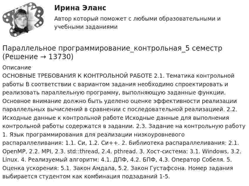     
          Описание
           ОСНОВНЫЕ ТРЕБОВАНИЯ К КОНТРОЛЬНОЙ РАБОТЕ 2.1. Тематика контрольной работы В соответствии с вариантом задания необходимо спроектировать и реализовать параллельную программу, выполняющую заданные функции. Основное внимание должно быть уделено оценке эффективности реализации параллельных вычислений в сравнении с последовательной реализацией. 2.2. Исходные данные к контрольной работе Исходные данные для выполнения контрольной работы содержатся в задании. 2.3. Задание на контрольную работу 1. Язык программирования для реализации низкоуровневого распараллеливания: 1.1. Си, 1.2. Си++. 2. Библиотека распараллеливания: 2.1. OpenMP, 2.2. MPI, 2.3. std::thread, 2.4. pthread. 3. Хост-система: 3.1. Windows, 3.2. Linux. 4. Реализуемый алгоритм: 4.1. ДПФ, 4.2. БПФ, 4.3. Оператор Собеля. 5. Оценка ускорения: 5.1. Закон Амдала, 5.2. Закон Густафсона. Номер задания выбирается студентом как комбинация подзаданий 1-5.  
            
            
            Параллельно включенные трансформаторы имеют одинаковые мощности S= S= 1000 кВ×А и напряжения короткогозамыкания u= u= 0,05. Относительное различие в их коэффициентах трансформации Dn = 0,05. Чему равен уравнительный ток вотносительных единицах: IПараллельное программирование_контрольная_5 семестрПараллельно пластинам плоского конденсатора создано однородное магнитное поле напряжённостью Н = 3200 А/м. Между пластинами перпендикулярно направлению вектора магнитной индукцииПараллельный поток электронов, падает нормально на диафрагму с двумя узкими щелями, расстояние между которыми d=50 мкм. Ширина дифракционного максимума на экране, расположенным на расстоянии L = 100 Параллельный пучок атомов водорода со скоростью v = 600 м/с падает нормально на диафрагму с узкой щелью, за которой на расстоянии l = 1,0 м расположен экран. Оценить с помощью соотношения неопределенностей ширину щелиПараллельный пучок естественного света падает на сферическую каплю воды. Найти угол fi между отраженным и падающим лучами в точке A (см. рис.).Параллельный пучок лучей (6620 А) падает на зачерненную поверхность и производит на нее давление 3*10-7 Н/м2. Определите концентрацию фотонов в световом пучке.Палитры, наиболее запоминающиеся аудитории во время проведения бизнес-презентации — это … палитры.Память для объединения выделяется по…  	размеру самого короткого его поля.	  	среднему значению размеров всех его полей.	  	значению суммарного размера всех его полей.	  	размеру самого длинного его поля.Память для объединения выделяется по…  	размеру самого короткого его поля.	  	среднему значению размеров всех его полей.	  	значению суммарного размера всех его полей.	  	размеру самого длинного его поля.Память как познавательный процессПанические атаки - Если у вас только начались панические атаки, но до этого их у вас никогда не былоПаническое расстройство [Ответы]Параллельно амперметру сопротивлением 0,03 Ом включен медный проводник длины 10 см и диаметра 1,5 мм. Найти силу тока в цепи, если амперметр показывает 4 А. Удельное сопротивление меди 0,017 мкОм·м.