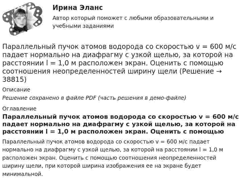     
          Описание
          Решение сохранено в файле PDF (часть решения в демо-файле) 
          Оглавление
          Параллельный пучок атомов водорода со скоростью v = 600 м/с падает нормально на диафрагму с узкой щелью, за которой на расстоянии l = 1,0 м расположен экран. Оценить с помощью соотношения неопределенностей ширину щели, при которой ширина изображения ее на экране будет минимальной. 
            
            
            Параллельный поток электронов, падает нормально на диафрагму с двумя узкими щелями, расстояние между которыми d=50 мкм. Ширина дифракционного максимума на экране, расположенным на расстоянии L = 100 Параллельный пучок атомов водорода со скоростью v = 600 м/с падает нормально на диафрагму с узкой щелью, за которой на расстоянии l = 1,0 м расположен экран. Оценить с помощью соотношения неопределенностей ширину щелиПараллельный пучок естественного света падает на сферическую каплю воды. Найти угол fi между отраженным и падающим лучами в точке A (см. рис.).Параллельный пучок лучей (6620 А) падает на зачерненную поверхность и производит на нее давление 3*10-7 Н/м2. Определите концентрацию фотонов в световом пучке.Параллельный пучок монохроматического света с длиной волны 662 нм падает на зачерненную поверхность и производит на нее давление Р = 0,3 мкПа. Определить концентрацию n фотонов в световом пучке. Параллельный пучок моноэнергетических электронов падает нормально на диафрагму в виде узкой прямоугольной щели, ширина которой а = 0,06 мм. Определить скорость этих электронов, если известно, что на экране, отстоящем от щели на расстоянииПараллельный пучок рентгеновского излучения падает на грань кристалла. Под углом  65 к плоскости грани наблюдается максимум первого  порядка. Расстояние d между атомными плоскостями кристалла 280 пм. Память как познавательный процессПанические атаки - Если у вас только начались панические атаки, но до этого их у вас никогда не былоПаническое расстройство [Ответы]Параллельно амперметру сопротивлением 0,03 Ом включен медный проводник длины 10 см и диаметра 1,5 мм. Найти силу тока в цепи, если амперметр показывает 4 А. Удельное сопротивление меди 0,017 мкОм·м.Параллельно бесконечной пластине, несущей заряд, равномерно распределённый по площади с поверхностной плотностью σ = 20 нКл/м2, расположена тонкая нить с равномерно распределённым по длине зарядом (τ = 0,4 нКл/м)Параллельно включенные трансформаторы имеют одинаковые мощности S= S= 1000 кВ×А и напряжения короткогозамыкания u= u= 0,05. Относительное различие в их коэффициентах трансформации Dn = 0,05. Чему равен уравнительный ток вотносительных единицах: IПараллельное программирование_контрольная_5 семестр