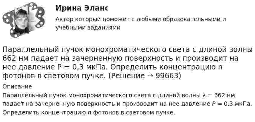      
            Описание
            Параллельный пучок монохроматического света с длиной волны λ = 662 нм падает на зачерненную поверхность и производит на нее давление Р = 0,3 мкПа. Определить концентрацию n фотонов в световом пучке.    
            
            
            Параллельный пучок лучей (6620 А) падает на зачерненную поверхность и производит на нее давление 3*10-7 Н/м2. Определите концентрацию фотонов в световом пучке.Параллельный пучок монохроматического света с длиной волны 662 нм падает на зачерненную поверхность и производит на нее давление Р = 0,3 мкПа. Определить концентрацию n фотонов в световом пучке. Параллельный пучок моноэнергетических электронов падает нормально на диафрагму в виде узкой прямоугольной щели, ширина которой а = 0,06 мм. Определить скорость этих электронов, если известно, что на экране, отстоящем от щели на расстоянииПараллельный пучок рентгеновского излучения падает на грань кристалла. Под углом  65 к плоскости грани наблюдается максимум первого  порядка. Расстояние d между атомными плоскостями кристалла 280 пм. Параллельный пучок света падает нормально на пластинку из исландского шпата толщиной 50 мкм, вырезанную параллельно оптической оси. Принимая показатели преломления исландского шпата для обыкновенного и необыкновенного лучей соответственно n_0=1.66 иПараллельный пучок света переходит, из глицерина в стекло так, что пучок, отраженный от границы раздела этих сред, оказывается максимально поляризованным. Определить угол  между падающим и преломленным пучками.Параллельный пучок электронов, прошедших ускоряющую разность потенциалов ∆φ = 1 кВ, падает на щель шириной d = 4·10-5 м. Определить ширину ∆x изображения щели на люминесцентном экране, находящемся на расстоянииПараллельно амперметру сопротивлением 0,03 Ом включен медный проводник длины 10 см и диаметра 1,5 мм. Найти силу тока в цепи, если амперметр показывает 4 А. Удельное сопротивление меди 0,017 мкОм·м.Параллельно бесконечной пластине, несущей заряд, равномерно распределённый по площади с поверхностной плотностью σ = 20 нКл/м2, расположена тонкая нить с равномерно распределённым по длине зарядом (τ = 0,4 нКл/м)Параллельно включенные трансформаторы имеют одинаковые мощности S= S= 1000 кВ×А и напряжения короткогозамыкания u= u= 0,05. Относительное различие в их коэффициентах трансформации Dn = 0,05. Чему равен уравнительный ток вотносительных единицах: IПараллельное программирование_контрольная_5 семестрПараллельно пластинам плоского конденсатора создано однородное магнитное поле напряжённостью Н = 3200 А/м. Между пластинами перпендикулярно направлению вектора магнитной индукцииПараллельный поток электронов, падает нормально на диафрагму с двумя узкими щелями, расстояние между которыми d=50 мкм. Ширина дифракционного максимума на экране, расположенным на расстоянии L = 100 Параллельный пучок атомов водорода со скоростью v = 600 м/с падает нормально на диафрагму с узкой щелью, за которой на расстоянии l = 1,0 м расположен экран. Оценить с помощью соотношения неопределенностей ширину щели