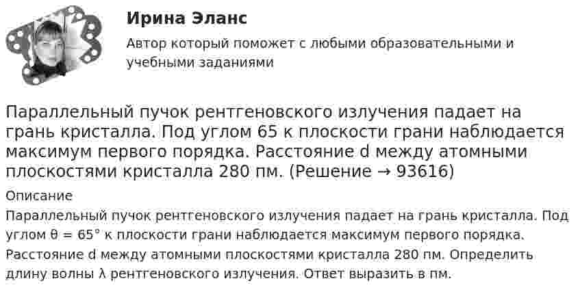      
            Описание
             Параллельный пучок рентгеновского излучения падает на грань кристалла. Под углом θ = 65° к плоскости грани наблюдается максимум первого порядка. Расстояние d между атомными плоскостями кристалла 280 пм. Определить длину волны λ рентгеновского излучения. Ответ выразить в пм.   
            
            
            Параллельный пучок моноэнергетических электронов падает нормально на диафрагму в виде узкой прямоугольной щели, ширина которой а = 0,06 мм. Определить скорость этих электронов, если известно, что на экране, отстоящем от щели на расстоянииПараллельный пучок рентгеновского излучения падает на грань кристалла. Под углом  65 к плоскости грани наблюдается максимум первого  порядка. Расстояние d между атомными плоскостями кристалла 280 пм. Параллельный пучок света падает нормально на пластинку из исландского шпата толщиной 50 мкм, вырезанную параллельно оптической оси. Принимая показатели преломления исландского шпата для обыкновенного и необыкновенного лучей соответственно n_0=1.66 иПараллельный пучок света переходит, из глицерина в стекло так, что пучок, отраженный от границы раздела этих сред, оказывается максимально поляризованным. Определить угол  между падающим и преломленным пучками.Параллельный пучок электронов, прошедших ускоряющую разность потенциалов ∆φ = 1 кВ, падает на щель шириной d = 4·10-5 м. Определить ширину ∆x изображения щели на люминесцентном экране, находящемся на расстоянииПараметрический анализ – это решение задачи …Параметр фактор … при применении метода экспоненциального сглаживания обозначается символом k (используется в Microsoft Excel)Параллельно включенные трансформаторы имеют одинаковые мощности S= S= 1000 кВ×А и напряжения короткогозамыкания u= u= 0,05. Относительное различие в их коэффициентах трансформации Dn = 0,05. Чему равен уравнительный ток вотносительных единицах: IПараллельное программирование_контрольная_5 семестрПараллельно пластинам плоского конденсатора создано однородное магнитное поле напряжённостью Н = 3200 А/м. Между пластинами перпендикулярно направлению вектора магнитной индукцииПараллельный поток электронов, падает нормально на диафрагму с двумя узкими щелями, расстояние между которыми d=50 мкм. Ширина дифракционного максимума на экране, расположенным на расстоянии L = 100 Параллельный пучок атомов водорода со скоростью v = 600 м/с падает нормально на диафрагму с узкой щелью, за которой на расстоянии l = 1,0 м расположен экран. Оценить с помощью соотношения неопределенностей ширину щелиПараллельный пучок естественного света падает на сферическую каплю воды. Найти угол fi между отраженным и падающим лучами в точке A (см. рис.).Параллельный пучок лучей (6620 А) падает на зачерненную поверхность и производит на нее давление 3*10-7 Н/м2. Определите концентрацию фотонов в световом пучке.