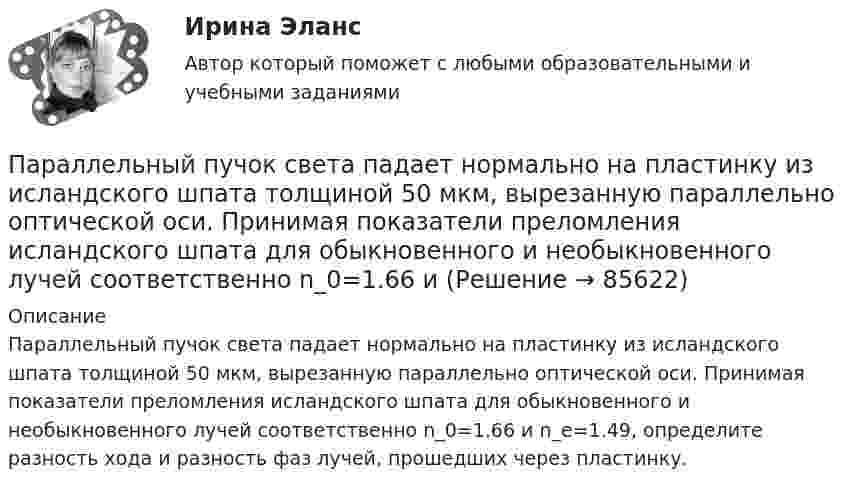      
            Описание
            Параллельный пучок света падает нормально на пластинку из исландского шпата толщиной 50 мкм, вырезанную параллельно оптической оси. Принимая показатели преломления исландского шпата для обыкновенного и необыкновенного лучей соответственно n_0=1.66 и n_e=1.49, определите разность хода и разность фаз лучей, прошедших через пластинку.   
            
            
            Параллельный пучок рентгеновского излучения падает на грань кристалла. Под углом  65 к плоскости грани наблюдается максимум первого  порядка. Расстояние d между атомными плоскостями кристалла 280 пм. Параллельный пучок света падает нормально на пластинку из исландского шпата толщиной 50 мкм, вырезанную параллельно оптической оси. Принимая показатели преломления исландского шпата для обыкновенного и необыкновенного лучей соответственно n_0=1.66 иПараллельный пучок света переходит, из глицерина в стекло так, что пучок, отраженный от границы раздела этих сред, оказывается максимально поляризованным. Определить угол  между падающим и преломленным пучками.Параллельный пучок электронов, прошедших ускоряющую разность потенциалов ∆φ = 1 кВ, падает на щель шириной d = 4·10-5 м. Определить ширину ∆x изображения щели на люминесцентном экране, находящемся на расстоянииПараметрический анализ – это решение задачи …Параметр фактор … при применении метода экспоненциального сглаживания обозначается символом k (используется в Microsoft Excel)Параметры колебательного контура имеют значения: С = 4,00 мкФ, L = 0,100 мГн, R = 1,00 Ом. а) Чему равна добротность контура Q? б) Какую относительную погрешность мы сделаем, вычислив добротность по приближенной формулеПараллельное программирование_контрольная_5 семестрПараллельно пластинам плоского конденсатора создано однородное магнитное поле напряжённостью Н = 3200 А/м. Между пластинами перпендикулярно направлению вектора магнитной индукцииПараллельный поток электронов, падает нормально на диафрагму с двумя узкими щелями, расстояние между которыми d=50 мкм. Ширина дифракционного максимума на экране, расположенным на расстоянии L = 100 Параллельный пучок атомов водорода со скоростью v = 600 м/с падает нормально на диафрагму с узкой щелью, за которой на расстоянии l = 1,0 м расположен экран. Оценить с помощью соотношения неопределенностей ширину щелиПараллельный пучок естественного света падает на сферическую каплю воды. Найти угол fi между отраженным и падающим лучами в точке A (см. рис.).Параллельный пучок лучей (6620 А) падает на зачерненную поверхность и производит на нее давление 3*10-7 Н/м2. Определите концентрацию фотонов в световом пучке.Параллельный пучок монохроматического света с длиной волны 662 нм падает на зачерненную поверхность и производит на нее давление Р = 0,3 мкПа. Определить концентрацию n фотонов в световом пучке. 