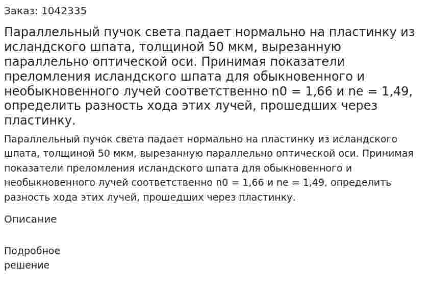Параллельный пучок света падает нормально на пластинку из исландского шпата, толщиной 50 мкм, вырезанную параллельно оптической оси. Принимая показатели преломления исландского шпата для обыкновенного и необыкновенного лучей соответственно n0 = 1,66 и nе = 1,49, определить разность хода этих лучей, прошедших через пластинку. 
