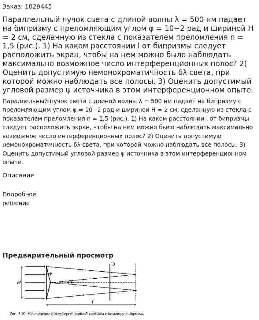 Параллельный пучок света с длиной волны λ = 500 нм падает на бипризму с преломляющим углом φ = 10−2 рад и шириной Н = 2 см, сделанную из стекла с показателем преломления n = 1,5 (рис.). 1) На каком расстоянии l от бипризмы следует расположить экран, чтобы на нем можно было наблюдать максимально возможное число интерференционных полос? 2) Оценить допустимую немонохроматичность δλ света, при которой можно наблюдать все полосы. 3) Оценить допустимый угловой размер ψ источника в этом интерференционном опыте. 