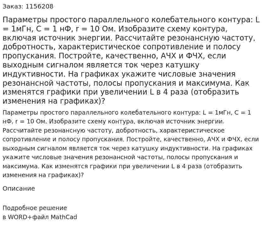 Параметры простого параллельного колебательного контура: L = 1мГн, C = 1 нФ, r = 10 Ом. Изобразите схему контура, включая источник энергии. Рассчитайте резонансную частоту, добротность, характеристическое сопротивление и полосу пропускания. Постройте, качественно, АЧХ и ФЧХ, если выходным сигналом является ток через катушку индуктивности. На графиках укажите числовые значения резонансной частоты, полосы пропускания и максимума. Как изменятся графики при увеличении L в 4 раза (отобразить изменения на графиках)? 