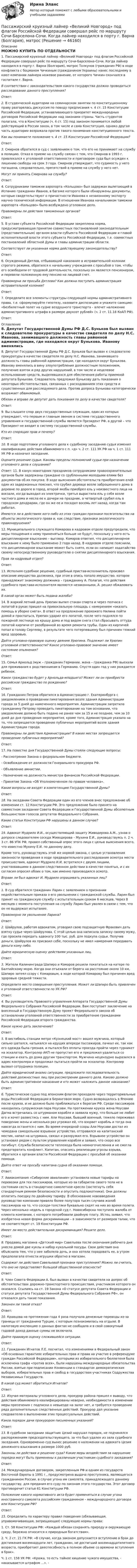      
            Описание
            МОЖНО КУПИТЬ ПО ОТДЕЛЬНОСТИ1.     Пассажирский круизный лайнер «Великий Новгород» под флагом Российской Федерации совершал рейс по маршруту Сочи-Барселона-Сочи. Когда лайнер находился в порту г. Варна (Болгария), матрос Толкунов (гражданин РФ) в ходе конфликта с боцманом Чичкиным (гражданином Украины) нанес последнему в кают-компании лайнера ножевое ранение, от которого Чичкин скончался в госпитале г. Варна. В соответствии с законодательством какого государства должно проводиться расследование данного преступления? Ответ:  2.                В студенческой аудитории на семинарском занятии по конституционному праву разгорелась дискуссия по поводу предписания ч. 4 ст. 15 Конституции Российской Федерации, устанавливающего приоритет международных договоров Российской Федерации над законами страны. Часть студентов полагала, что в Конституции (ч. 4 ст. 15) под законом понимается любой действующий в России закон, в том числе и сама Конституция, однако другая часть аудитории возражала против такого понимания конституционного текста.  Как вы понимаете положение ч. 4 ст. 15 Конституции Российской Федерации? Ответ: 3.     Смирнов обратился в суд с заявлением о том, что его не принимают на службу в полицию. Отказ в приеме на службу связан с тем, что Смирнов в 1993 г. привлекался к уголовной ответственности и приговором суда был осужден к лишению свободы на срок 3 года. Смирнов утверждает, что судимость у него погашена, следовательно, препятствий в приеме на службу у него нет.  Могут ли принять Смирнова на службу? Ответ:	4.     Сотрудниками таможни аэропорта «Кольцово» был задержан вылетающий в Испанию гражданин Иванов, в багаже которого были обнаружены документы, которые свидетельствуют о причастности Иванова к незаконному экспорту научно-технической информации. В отношении Иванова начальником таможни аэропорта «Кольцово» было возбуждено уголовное дело.  Правомерны ли действия таможенных органов? Ответ:	5.     В уставе субъекта Российской Федерации закреплена норма, предусматривающая принятие совместных постановлений законодательным (представительным) органом власти субъекта Российской Федерации и главой исполнительной власти этого субъекта Российской Федерации, т.е. совместных постановлений областной Думы и главы администрации области.  Соответствует ли указанная норма действующему законодательству? Ответ:	 	6.     Осужденный Дятлов, отбывающий наказание в исправительной колонии строгого режима, обратился к начальнику учреждения с просьбой о том, чтобы его освободили от трудовой деятельности, поскольку он является пенсионером, и перевели положенную ему пенсию на лицевой счет.  Правомерна ли просьба Дятлова? Как должна поступить администрация исправительной колонии? Ответ:	 	7.     Определите все элементы структуры следующей нормы административного права, т.е. сформулируйте гипотезу, назовите диспозицию и укажите санкцию: «Безбилетный полет на судне воздушного транспорта – влечет наложение административного штрафа в размере двухсот рублей» (ч. 2 ст. 11.18 КоАП РФ).	Ответ: 
            Оглавление
            	 	8.     Депутат Государственной Думы РФ Д.С. Буньков был вызван к следователю прокуратуры в качестве свидетеля по делу Н.С. Иванова, занимавшего должность главы районной администрации, где находился округ Бунькова. Иванову вменялись в вину злоупотребления должностным положением, получение взяток и ряд других нарушений, в том числе и нецелевое использование средств, выделявшихся для обеспечения работы приемной депутата Бунькова. Следователь предложил Бунькову дать показания о некоторых обстоятельствах, связанных с расходованием этих средств и существенных для расследуемого дела. Против допроса Бунькова категорически возражает обвиняемый.  Обязан и вправе ли депутат дать показания по делу в качестве свидетеля? Ответ:  	9.     Вы слышите спор двух государственных служащих, один из которых утверждает, что первым и главным звеном в системе государственного управления и государственной службы является Президент РФ, а другой – что Президент не входит в систему государственной службы.  Кто из спорящих прав и почему? Ответ: 10. В ходе подготовки уголовного дела к судебному заседанию судья изменил квалификацию действия обвиняемого с п. «д» ч. 2 ст. 111 УК РФ на ч. 1 ст. 111 УК РФ и назначил заседание. Оцените решение судьи. Каковы пределы полномочий судьи при назначении уголовного дела к слушанию? Ответ:		11. В канун новогодних праздников сотрудниками правоохранительных органов были задержаны граждане со срубленными молодыми елями без документов об их покупке. В ходе выяснения обстоятельств приобретения елей один из задержанных пояснил, что срубил деревце возле заброшенного дома в деревне по дороге в город, второй якобы приобрел ель у неизвестного лица на вокзале, когда выходил из электрички, третья вырастила ель у себя возле частного дома и несла ее к дочери на праздник, а четвертый срубил ель в городском дендрарии, где он же ее и посадил восемь лет назад, когда там работал.  Имеются ли в действиях кого-либо из этих граждан признаки посягательства на объекты экологического права и, как следствие, признаки экологического правонарушения?	12. Муниципального служащего Комарова в кадровом отделе предупредили, что меры поощрения к нему применяться больше не будут, поскольку у него есть дисциплинарное взыскание – выговор. Комаров ответил, что дисциплинарное взыскание к нему было применено 2 года назад. В кадровом отделе пояснили, что дисциплинарное взыскание может быть снято, если он напишет ходатайство своему непосредственному руководителю о снятии дисциплинарного взыскания. Прав ли кадровый отдел?	Ответ:	13. Исполняя судебное решение, судебный пристав-исполнитель произвел описание имущества должника, при этом в опись попало имущество, которое принадлежит знакомому должника – гражданину А. Полагая, что действия судебного пристава-исполнителя являются незаконными, А. решил обжаловать их. В какой орган может быть подана жалоба? 	14. В жаркий летний день Урюпин выпил стакан спирта и через полчаса с лопатой в руках пришел на привокзальную площадь с намерением «оказать помощь в уборке снега». В ответ на предложение прохожего Нилина пойти домой и проспаться, Урюпин ударил его лопатой, после чего поднялся по пожарной лестнице на крышу дома и под видом снега стал сбрасывать оттуда лопатой кирпичи от разобранной во время ремонта трубы. Один из кирпичей попал в голову Сергееву, в результате чего потерпевшему был причинен тяжкий вред здоровью. Дайте уголовно-правовую оценку деянию Урюпина. Подлежит ли Урюпин уголовной ответственности? Какое уголовно-правовое значение имеет состояние опьянения? Ответ:	15. Семья Арнольд (муж – гражданин Германии, жена – гражданка РФ) выехали для проживания к родственникам в Германию. Спустя один год у них рождается ребенок.  Какое гражданство будет у Арнольда-младшего? Может ли он приобрести российское гражданство по рождению? Ответ:	16. Гражданин Петров обратился в Администрацию г. Екатеринбурга с уведомлением о проведении пикетирования возле здания Администрации города за 5 дней до намеченного мероприятия. Администрации запретила гражданину Петрову проводить пикетирование на том основании, что уведомление должно быть подано не ранее чем за 15 и не позднее, чем за 10 дней до дня проведения мероприятия, кроме того, Администрация указала на то, что запрещается проведение публичных мероприятий возле здания Администрации города. Правомерны ли действия Администрации? В каких местах запрещается проведение публичных мероприятий? Ответ:	17. На повестке дня Государственной Думы стояли следующие вопросы:	-       Рассмотрение Закона о федеральном бюджете.	-       Освобождение от должности Генерального прокурора РФ.	-       Объявление амнистии.	-       Назначение на должность министра финансов Российской Федерации.	-       Принятие Закона «Об Уполномоченном по правам человека». Какие вопросы не входят в компетенцию Государственной Думы? Ответ: 18. На заседании Совета Федерации один из его членов внес предложение об изменении ст. 12 Конституции РФ. Это предложение было принято на совместном заседании Совета Федерации и Государственной Думы абсолютным большинством голосов депутатов Федерального Собрания.  Какие статьи Конституции РФ нарушены в данном случае? Ответ:   19. Адвокат Мудрило И.И., осуществляющий защиту Живодерова А.М., узнав о допросе следователем соседа Живодерова – Мухина Е.И., руководствуясь п. 2 ч. 3 ст. 86 УПК РФ, провел собственный опрос этого лица с целью выяснения всего, что известно Мухину Е.И. по данному делу.	Кроме того, руководствуясь этой же нормой закона, с целью установления законности проведения в ходе предварительного расследования осмотра места происшествия, адвокат Мудрило И.И. встретился с двумя лицами, участвовавшими в данном следственном действии в качестве понятых, и с их согласия опросил обоих о том, как именно производился осмотр. Вправе ли был адвокат И. Мудрило опрашивать указанных лиц? Ответ: 1.     В суд обратился гражданин Ларин с заявлением о признании недействительным приказа о его увольнении с гражданской службы. Ларин был принят на гражданскую службу с испытательным сроком 6 месяцев. Через 8 месяцев с момента поступления на службу Ларин был уволен в связи с тем, что он не выдержал испытание.  Правомерно ли увольнение Ларина? Ответ: 2.     Шайрулов, работая адвокатом, уговорил свою подзащитную Фракович дать взятку судье через Шайрулова. С этой целью она написала записку своему мужу, где просила передать адвока­ту 100 тыс. руб. для подкупа судьи. Получив деньги, Шайрулов их присвоил себе, поскольку не имел намерения передавать деньги кому-либо. Дайте юридическую оценку действиям указанных лиц. Ответ: 3.     Жители Калининграда Шапиро и Комаров решили покататься на катере по Балтийскому морю. Когда они отъехали от берега на расстояние около 10 км, Шапиро затеял ссору с Комаровым, в ходе которой Комарову был причинен вред здоровью средней тяжести. Определите место совершения преступления.  Может ли Шапиро быть привлечен к уголовной ответственности по УК РФ? Ответ: 4.     Вы руководитель Правового управления Аппарата Государственной Думы Федерального Собрания Российской Федерации. Вам поступает заключение на внесенный в Государственную Думу проект Федерального закона об установлении уголовной ответственности за приобретение гражданами Российской Федерации второго гражданства.  Какое нужно дать заключение? Ответ: 5.     В вестибюль станции метро «Кузнецкий мост» вошел мужчина, который сильно шатался, натыкался на идущих впереди пассажиров, пачкал их, так как его одежда была грязная, и пытался без оплаты проезда пройти через турникет на эскалатор. Контролер АКП не пропустил его и предложил удалиться со станции и ехать до дома другим транспортом. Мужчина нецензурно выразился в адрес контролера и продолжал пытаться пройти на эскалатор. Контролер вызвал сотрудника полиции. Дайте юридический анализ ситуации, предложите последовательность действий должностных лиц при рассмотрении данного дела. Каково должно быть административное наказание и кто может наложить данное наказание? Ответ: 6.     Туристическое судно под японским флагом проходило через территориальные воды Российской Федерации в Беринговом море. Судно возвращалось в Японию после круиза, и не должно было приближаться к берегам РФ. Среди пассажиров находилась супружеская пара Ноусави. На протяжении круиза жена Ноусави Дагма встречалась со штурманом корабля и заявила мужу, что больше не любит его и хочет развестись с ним. Али Ноусави, бывший военный, тяжело переживал поведение жены и несколько раз угрожал ей, что взорвет корабль и тогда она навсегда останется с ним. Во время очередной ссоры Али Ноусави достал из чемодана самодельное взрывное устройство, отправился на капитанский мостик, напал на штурмана, связал и разоружил его. Взрывное устройство он установил рядом с пультом управления корабля и заявил, что скоро все погибнут. Служба безопасности теплохода была немногочисленна и не смогла предотвратить конфликт. Капитан, опасаясь реализации угрозы взрыва, обратился к органам власти Российской Федерации с просьбой об оказании помощи. Дайте ответ на просьбу капитана судна об оказании помощи. Ответ: 7.     Авиакомпания «Сибирские авиалинии» установила новые тарифы на перевозки для тех пассажиров, которые из-за габаритов своего тела не в состоянии сесть в стандартное самолетное кресло (застегнуть себя стандартным ремнем безопасности и опустить подлокотники). Они должны оплатить поездку по двойному тарифу. В обоснование нововведения руководство компании привело более полутора тысяч случаев жалоб пассажиров на то, что соседи-толстяки буквально сидят на них во время полета. Через несколько недель в городской суд г. Новосибирска поступила жалоба от клиента компании, с которого потребовали двойную плату. Истец заявил, что изобретена новая форма дискриминации – в зависимости от размеров талии, что не соответствует ст. 19 Конституции РФ. Имеет ли место действительная дискриминация? Решите дело. Ответ: 8.     Продавец магазина «Детский мир» Савельева после окончания рабочего дня унесла домой две куклы и набор кукольной посуды. Свои действия она объяснила тем, что у нее заболела дочь, и она хотела порадовать ее, а утром предполагала отнести игрушки обратно в магазин.  Содержат ли действия Савельевой признаки преступления? Можно ли считать, что оно не представляет большой общественной опасности? Ответ: 9.     Член Совета Федерации А. был вызван в качестве свидетеля на допрос об обстоятельствах дорожно-транспортного происшествия, участником которого он оказался. Ссылаясь на ст. 19 Закона «О статусе депутата Совета Федерации и статусе депутата Государственной Думы Федерального Собрания РФ», он отказался дать такие показания.  Законен ли такой отказ? Ответ: 10. Кравцова на протяжении года 4 раза получала денежные переводы из-за границы от гражданина Турции, с которым познакомилась на отдыхе. В налоговую инспекцию о данных фактах не сообщала и в свой совокупный годовой доход данные суммы не включила. Дайте правовую оценку сложившейся ситуации. Ответ: 11. Гражданин Игнатов Л.Е. посчитал, что изменениями в Федеральный закон «Об основных гарантиях избирательных прав и права на участие в референдуме граждан Российской Федерации», которыми из избирательного бюллетеня была исключена графа «против всех», были нарушены международные обязательства России, взятые при подписании Конвенции о стандартах демократических выборов, избирательных прав и свобод в государствах-участниках Содружества Независимых Государств.  В какой суд может обратиться Игнатов? Ответ: 12. Изучая материалы уголовного дела, прокурор района пришел к выводу, что действия обвиняемого квалифицированы неверно, необходимости в изменении меры пресечения с подписки о невы­езде на залог нет, и требуется проведение ряда дополнительных следственных действий. Прокурор дал указание следователю о вы­полнении этих процессуальных действий. Каков порядок дачи прокурором письменных указаний? Ответ: 13. В судебном заседании защитник Цезий нарушал порядок, не подчинялся распоряжениям председательствующего, за что был удален из зала судебного заседания. Одновременно суд вынес решение о наложении на адвоката Цезия денежного взыскания в размере 1000 руб. Законны ли действия и решение суда? Какие меры воздействия за нарушение порядка могут быть применены к различным участникам судебного заседания? Ответ: 14. Международным договором, закрепленным РФ и одним из государств Восточной Европы в 1991 г., предусмотрена выдача преступника, являющегося гражданином России, в случае угона им самолета, принадлежащего данному государству, для предания его суду по законам этого государства. Этот договор противоречит статье 61 Конституции РФ.  Положение какого нормативного акта будет применяться в случае угона иностранного самолета российским гражданином – международного договора или Конституции РФ? Ответ: 15. Определить по характеру правил поведения (обязывающая, управомачивающая, запрещающая) следующие нормы права:	1.     Ст. 58 Конституции РФ: «Каждый обязан сохранять природу и окружающую среду, бережно относится к природным богатствам». 	2.     Ч. 2 ст. 21 ГК РФ: «В случае, когда законом допускается вступление в брак до достижения восемнадцати лет, гражданин, не достигший восемнадцатилетнего возраста, приобретает дееспособность в полном объеме со времени вступления в брак».  	Ч. 1 ст. 158 УК РФ: «Кража, то есть тайное хищение чужого имущества, - наказывается штрафом ...». -   
            
            
            Пары ртути массой m = 200 г нагреваются при постоянном давлении. При этом температура возросла на DT = 100 К. Определить увеличение внутренней энергии паров и работу расширения. Молекулы паров ртути одноатомные.Пассажирский круизный лайнер «Великий Новгород» под флагом Российской Федерации совершал рейс по маршруту Сочи-Барселона-Сочи. Когда лайнер находился в порту г. Варна (Болгария), матрос Пассажир электропоезда заметил, что встречный состав, состоящий из тепловоза и 10 вагонов, прошел мимо него в течение 10 секунд. Чему равна скорость электропоезда, если известно, что длина вагона 16,5 м., длина Пассивная фаза детальности соискателя при поиске новой работы включает в себя такие этапы, как…Пастообразные полимерные составы, применяющиеся в строительной и ремонтной сфере для герметизации швов, стыков, устранения утечек, уплотнения называются ...Пасынок как порок древесины представляет собой:Патентное  право Пара понятий «самолет – двигатель» описывается отношениемПарик от Sony станет выполнять такие же задачки, как и остальные смарт-девайсы — очки и часыПарниковым эффектом называется …Пар, образующийся при выпаривании кипящего раствора, называетсяПароль пользователя должен...Партийная система России   Партия товара, хранящегося на складе, содержит 20 упаковок, среди которых 8 с просроченным сроком годности. Случайным образом выбирают 6 упаковок и отправляют заказчику. Какова вероятность того, что заказчик получит: