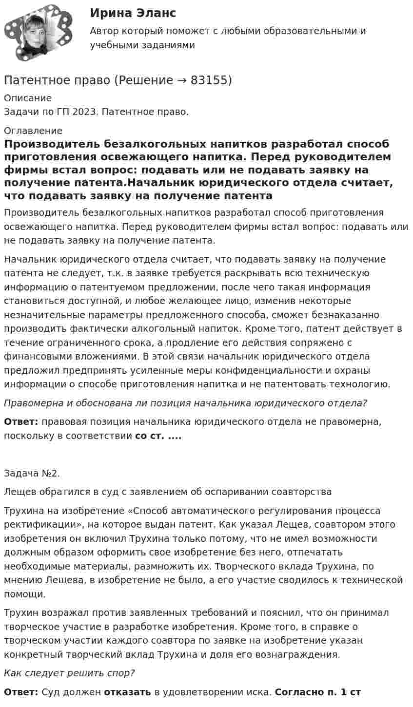      
            Описание
            Задачи по ГП 2023. Патентное право. 
            Оглавление
            Производитель безалкогольных напитков разработал способ приготовления освежающего напитка. Перед руководителем фирмы встал вопрос: подавать или не подавать заявку на получение патента.Начальник юридического отдела считает, что подавать заявку на получение патента не следует, т.к. в заявке требуется раскрывать всю техническую информацию о патентуемом предложении, после чего такая информация становиться доступной, и любое желающее лицо, изменив некоторые незначительные параметры предложенного способа, сможет безнаказанно производить фактически алкогольный напиток. Кроме того, патент действует в течение ограниченного срока, а продление его действия сопряжено с финансовыми вложениями. В этой связи начальник юридического отдела предложил предпринять усиленные меры конфиденциальности и охраны информации о способе приготовления напитка и не патентовать технологию. Правомерна и обоснована ли позиция начальника юридического отдела?Ответ: правовая позиция начальника юридического отдела не правомерна, поскольку в соответствии со ст. ....Задача №2. Лещев обратился в суд с заявлением об оспаривании соавторстваТрухина на изобретение «Способ автоматического регулирования процесса ректификации», на которое выдан патент. Как указал Лещев, соавтором этого изобретения он включил Трухина только потому, что не имел возможности должным образом оформить свое изобретение без него, отпечатать необходимые материалы, размножить их. Творческого вклада Трухина, по мнению Лещева, в изобретение не было, а его участие сводилось к технической помощи.Трухин возражал против заявленных требований и пояснил, что он принимал творческое участие в разработке изобретения. Кроме того, в справке о творческом участии каждого соавтора по заявке на изобретение указан конкретный творческий вклад Трухина и доля его вознаграждения. Как следует решить спор?Ответ: Суд должен отказать в удовлетворении иска. Согласно п. 1 ст  
            
            
            Пасынок как порок древесины представляет собой:Патентное  право Патентное право, ответ на задачу по МЧППатентные исследования. Разработка патента (тест с ответами) 70%Патология ответы на вопросы Патология шейки матки - контрольнаяПатопсихологияПартийная система России   Партия товара, хранящегося на складе, содержит 20 упаковок, среди которых 8 с просроченным сроком годности. Случайным образом выбирают 6 упаковок и отправляют заказчику. Какова вероятность того, что заказчик получит:Парусник массой m = 500 кг под действием постоянной силы движется прямолинейно, причём зависимость пути от времени выражается соотношением  S = at2 + bt + k,Пары ртути массой m = 200 г нагреваются при постоянном давлении. При этом температура возросла на DT = 100 К. Определить увеличение внутренней энергии паров и работу расширения. Молекулы паров ртути одноатомные.Пассажирский круизный лайнер «Великий Новгород» под флагом Российской Федерации совершал рейс по маршруту Сочи-Барселона-Сочи. Когда лайнер находился в порту г. Варна (Болгария), матрос Пассажир электропоезда заметил, что встречный состав, состоящий из тепловоза и 10 вагонов, прошел мимо него в течение 10 секунд. Чему равна скорость электропоезда, если известно, что длина вагона 16,5 м., длина Пассивная фаза детальности соискателя при поиске новой работы включает в себя такие этапы, как…