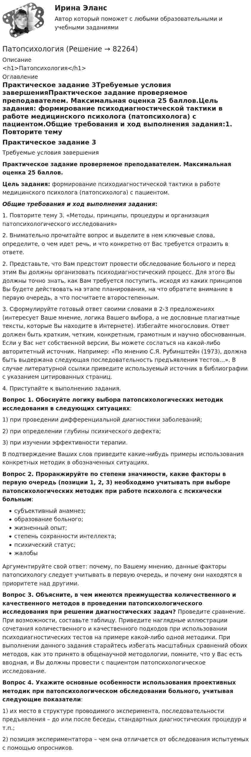      
            Описание
            <h1>Патопсихология</h1> 
            Оглавление
            Практическое задание 3Требуемые условия завершенияПрактическое задание проверяемое преподавателем. Максимальная оценка 25 баллов.Цель задания: формирование психодиагностической тактики в работе медицинского психолога (патопсихолога) с пациентом.Общие требования и ход выполнения задания:1. Повторите тему 3. «Методы, принципы, процедуры и организация патопсихологического исследования»2. Внимательно прочитайте вопрос и выделите в нем ключевые слова, определите, о чем идет речь, и что конкретно от Вас требуется отразить в ответе.2. Представьте, что Вам предстоит провести обследование больного и перед этим Вы должны организовать психодиагностический процесс. Для этого Вы должны точно знать, как Вам требуется поступить, исходя из каких принципов Вы будете действовать на этапе планирования, на что обратите внимание в первую очередь, а что посчитаете второстепенным.3. Сформулируйте готовый ответ своими словами в 2-3 предложениях (интересует Ваше мнение, логика Вашего выбора, а не дословные плагиатные тексты, которые Вы находите в Интернете). Избегайте многословия. Ответ должен быть кратким, четким, конкретным, грамотным и научно обоснованным. Если у Вас нет собственной версии, Вы можете сослаться на какой-либо авторитетный источник. Например: «По мнению С.Я. Рубинштейн (1973), должна быть выдержана следующая последовательность предъявления тестов…». В случае литературной ссылки приведите используемый источник в библиографии с указанием цитированных страниц.4. Приступайте к выполнению задания.Вопрос 1. Обоснуйте логику выбора патопсихологических методик исследования в следующих ситуациях:1) при проведении дифференциальной диагностики заболеваний;2) при определении глубины психического дефекта;3) при изучении эффективности терапии.В подтверждение Ваших слов приведите какие-нибудь примеры использования конкретных методик в обозначенных ситуациях.Вопрос 2. Проранжируйте по степени значимости, какие факторы в первую очередь (позиции 1, 2, 3) необходимо учитывать при выборе патопсихологических методик при работе психолога с психически больным:субъективный анамнез;образование больного;жизненный опыт;степень сохранности интеллекта;психический статус;жалобыАргументируйте свой ответ: почему, по Вашему мнению, данные факторы патопсихологу следует учитывать в первую очередь, и почему они находятся в приоритете над другими.Вопрос 3. Объясните, в чем имеются преимущества количественного и качественного методов в проведении патопсихологического исследования при решении диагностических задач? Проведите сравнение. При возможности, составьте таблицу. Приведите наглядные иллюстрации сочетания количественного и качественного подходов при использовании психодиагностических тестов на примере какой-либо одной методики. При выполнении данного задания старайтесь избегать масштабных сравнений обоих методов, как это принято в общенаучной методологии, помните, что у Вас есть вводная, и Вы должны провести с пациентом патопсихологическое исследование.Вопрос 4. Укажите основные особенности использования проективных методик при патопсихологическом обследовании больного, учитывая следующие показатели:1) их место в структуре проводимого эксперимента, последовательности предъявления – до или после беседы, стандартных диагностических процедур и т.п.;2) позиция экспериментатора – чем она отличается от обследования испытуемых с помощью опросников.  
            
            
            Патология шейки матки - контрольнаяПатопсихологияПатопсихологияПатопсихология расстройств личности и нарушений поведения в подростковом и юношеском возрастеПатрон специальный 00-000.06.07.07.00 solidworksПаттерны разворотного графика - это наиболее распространенные графические паттерны форекс, которые новичкам легче всего обнаружитьПациентоориентированный подход в работе среднего медицинского персонала [Ответы]Пассажир электропоезда заметил, что встречный состав, состоящий из тепловоза и 10 вагонов, прошел мимо него в течение 10 секунд. Чему равна скорость электропоезда, если известно, что длина вагона 16,5 м., длина Пассивная фаза детальности соискателя при поиске новой работы включает в себя такие этапы, как…Пастообразные полимерные составы, применяющиеся в строительной и ремонтной сфере для герметизации швов, стыков, устранения утечек, уплотнения называются ...Пасынок как порок древесины представляет собой:Патентное  право Патентное право, ответ на задачу по МЧППатентные исследования. Разработка патента (тест с ответами) 70%
