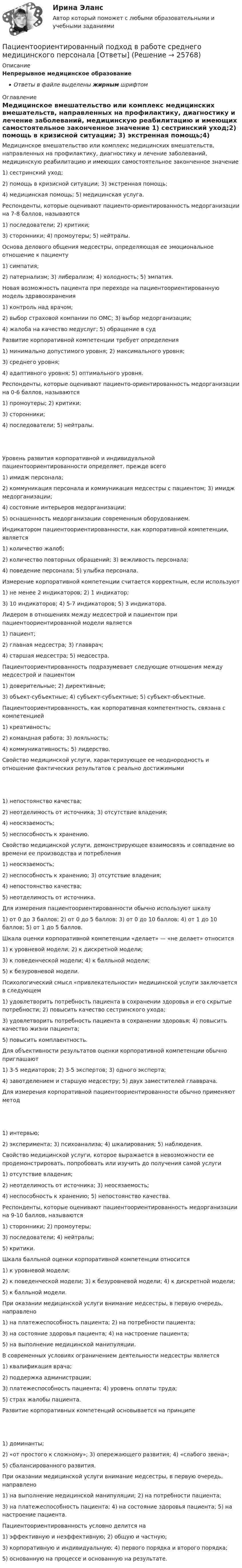      
          Описание
          Непрерывное медицинское образованиеОтветы в файле выделены жирным шрифтом 
          Оглавление
          Медицинское вмешательство или комплекс медицинских вмешательств, направленных на профилактику, диагностику и лечение заболеваний, медицинскую реабилитацию и имеющих самостоятельное законченное значение 1) сестринский уход;2) помощь в кризисной ситуации; 3) экстренная помощь;4) медицинская помощь; 5) медицинская услуга. Респонденты, которые оценивают пациенто-ориентированность медорганизации на 7-8 баллов, называются 1) последователи; 2) критики;3) сторонники; 4) промоутеры; 5) нейтралы. Основа делового общения медсестры, определяющая ее эмоциональное отношение к пациенту 1) симпатия;2) патернализм; 3) либерализм; 4) холодность; 5) эмпатия. Новая возможность пациента при переходе на пациентоориентированную модель здравоохранения 1) контроль над врачом;2) выбор страховой компании по ОМС; 3) выбор медорганизации;4) жалоба на качество медуслуг; 5) обращение в суд Развитие корпоративной компетенции требует определения 1) минимально допустимого уровня; 2) максимального уровня;3) среднего уровня;4) адаптивного уровня; 5) оптимального уровня. Респонденты, которые оценивают пациенто-ориентированность медорганизации на 0-6 баллов, называются 1) промоутеры; 2) критики;3) сторонники;4) последователи; 5) нейтралы. Уровень развития корпоративной и индивидуальной пациентоориентированности определяет, прежде всего 1) имидж персонала;2) коммуникация персонала и коммуникация медсестры с пациентом; 3) имидж медорганизации;4) состояние интерьеров медорганизации;5) оснащенность медорганизации современным оборудованием. Индикатором пациентоориентированности, как корпоративной компетенции, является 1) количество жалоб;2) количество повторных обращений; 3) вежливость персонала;4) поведение персонала; 5) улыбка персонала. Измерение корпоративной компетенции считается корректным, если используют 1) не менее 2 индикаторов; 2) 1 индикатор;3) 10 индикаторов; 4) 5-7 индикаторов; 5) 3 индикатора. Лидером в отношениях между медсестрой и пациентом при пациентоориентированной модели является 1) пациент;2) главная медсестра; 3) главврач;4) старшая медсестра; 5) медсестра. Пациентоориентированность подразумевает следующие отношения между медсестрой и пациентом 1) доверительные; 2) директивные;3) объект-субъектные; 4) субъект-субъектные; 5) субъект-объектные. Пациентоориентированность, как корпоративная компетентность, связана с компетенцией 1) креативность;2) командная работа; 3) лояльность;4) коммуникативность; 5) лидерство. Свойство медицинской услуги, характеризующее ее неоднородность и отношение фактических результатов с реально достижимыми 1) непостоянство качества;2) неотделимость от источника; 3) отсутствие владения;4) неосязаемость;5) неспособность к хранению. Свойство медицинской услуги, демонстрирующее взаимосвязь и совпадение во времени ее производства и потребления 1) неосязаемость;2) неспособность к хранению; 3) отсутствие владения;4) непостоянство качества;5) неотделимость от источника. Для измерения пациентоориентированности обычно используют шкалу 1) от 0 до 3 баллов; 2) от 0 до 5 баллов; 3) от 0 до 10 баллов; 4) от 1 до 10 баллов; 5) от 1 до 5 баллов. Шкала оценки корпоративной компетенции «делает» — «не делает» относится 1) к уровневой модели; 2) к дискретной модели;3) к поведенческой модели; 4) к балльной модели;5) к безуровневой модели. Психологический смысл «привлекательности» медицинской услуги заключается в следующем 1) удовлетворить потребность пациента в сохранении здоровья и его скрытые потребности; 2) повысить качество сестринского ухода;3) удовлетворить потребность пациента в сохранении здоровья; 4) повысить качество жизни пациента;5) повысить комплаентность. Для объективности результатов оценки корпоративной компетенции обычно приглашают 1) 3-5 медиаторов; 2) 3-5 экспертов; 3) одного эксперта;4) завотделением и старшую медсестру; 5) двух заместителей главврача. Для измерения корпоративной пациентоориентированности обычно применяют метод 1) интервью;2) эксперимента; 3) психоанализа; 4) шкалирования; 5) наблюдения. Свойство медицинской услуги, которое выражается в невозможности ее продемонстрировать, попробовать или изучить до получения самой услуги 1) отсутствие владения;2) неотделимость от источника; 3) неосязаемость;4) неспособность к хранению; 5) непостоянство качества. Респонденты, которые оценивают пациентоориентированность медорганизации на 9-10 баллов, называются 1) сторонники; 2) промоутеры;3) последователи; 4) нейтралы;5) критики. Шкала балльной оценки корпоративной компетенции относится 1) к уровневой модели;2) к поведенческой модели; 3) к безуровневой модели; 4) к дискретной модели;5) к балльной модели. При оказании медицинской услуги внимание медсестры, в первую очередь, направлено 1) на платежеспособность пациента; 2) на потребности пациента;3) на состояние здоровья пациента; 4) на настроение пациента;5) на выполнение медицинской манипуляции. В современных условиях ограничением деятельности медсестры является 1) квалификация врача;2) поддержка администрации;3) платежеспособность пациента; 4) уровень оплаты труда;5) страх жалобы пациента. Развитие корпоративных компетенций основывается на принципе 1) доминанты;2) «от простого к сложному»; 3) опережающего развития; 4) «слабого звена»;5) сбалансированного развития. При оказании медицинской услуги внимание медсестры, в первую очередь, направлено 1) на выполнение медицинской манипуляции; 2) на потребности пациента;3) на платежеспособность пациента; 4) на состояние здоровья пациента; 5) на настроение пациента. Пациентоориентированность условно делится на 1) эффективную и неэффективную; 2) общую и частную;3) корпоративную и индивидуальную; 4) первого порядка и второго порядка;5) основанную на процессе и основанную на результате. 
            
            
            Паттерны разворотного графика - это наиболее распространенные графические паттерны форекс, которые новичкам легче всего обнаружитьПациентоориентированный подход в работе среднего медицинского персонала [Ответы]ПВГУС ТВиМС Вариант 1 (11 заданий) На восьми одинаковых карточках написаны соответственно числа 2, 4, 6, 7, 8, 10, 12 и 13. Наугад берутся две карточки. Найти вероятность того, что сумма этих чисел равна 10.ПВГУС Теория вероятности и математическая статистика Вариант 9 (11 заданий) Наугад из чисел 1,2,5,8,7,3,9 выбираем два. Какова вероятность того, что сумма выбранных чисел равна 10.ПГНИУ Методы статистических исследований в экономике. Домашнее задание (6 задач). Вероятность своевременного выполнения студентом контрольной работы по каждой из трех дисциплин ПГУПС Контрольная по метрологииПГУТиИ Теория принятия решений Вариант 1 (Решение задачи с помощью Excel) Кондитерская фабрика для производства трех видов карамели А, В и С использует три вида основного сырья: сахарный песок, патоку и фруктовое пюре.Патентное право, ответ на задачу по МЧППатентные исследования. Разработка патента (тест с ответами) 70%Патология ответы на вопросы Патология шейки матки - контрольнаяПатопсихологияПатопсихологияПатопсихология расстройств личности и нарушений поведения в подростковом и юношеском возрасте