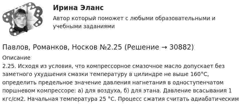      
          Описание
          2.25. Исходя из условия, что компрессорное смазочное масло допускает без заметного ухудшения смазки температуру в цилиндре не выше 160°С, определить предельное значение давления нагнетания в одноступенчатом поршневом компрессоре: а) для воздуха, б) для этана. Давление всасывания 1 кгс/см2. Начальная температура 25 °С. Процесс сжатия считать адиабатическим  
            
            
            Павлов, Романков, Носков. № 1.42Павлов, Романков, Носков №2.25Павлов, Романков, Носков №2.28Падающий вертикально шарик массы m = 200 г ударяется об пол со скоростью  5 м/с и подпрыгивает на высоту h = 80 см. Найти модуль изменения импульса шарика при ударе. Ответ укажите в кг м/с с точностью до десятых.Падающим с высоты h = 1,2 м грузом забивают сваю, которая от удара уходит в землю на s = 2 см. Определить среднюю силу удара Fcp и его продолжительность τ, если масса груза M = 5∙102 кг, а масса сваи много меньше массы груза.Падеж, с которым употребляются предлоги благодаря, согласно, вопреки, - это ... падеж   Тип ответа: Текстовый ответПадение напряжения U на проводнике длиной l = 12 м равно 6 В. Ошибки репрезентативности могут возникать при проведении … наблюденияОшибкой ... рода называют ошибку, которая возникает в случае, когда исследователь считает, что обнаружил реальные результаты, а их на самом деле нетО шиншиллах раньше было мало что известно в наших краях. Этот грызун похож на небольшой клубочек шерстиОщущаемая человеком необходимость в получении материального блага, чтобы удовлетворить базовые запросы, без которых существование живого существа будет под угрозу, - это...Ощущение — это:Ощущения, сигнализирующие о положении различных частей тела и их движении называются:Паблик рилейшинз и реклама. Их роль в современном менеджменте