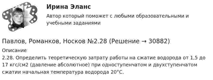      
          Описание
          2.28. Определить теоретическую затрату работы на сжатие водорода от 1,5 до 17 кгс/см2 (давление абсолютное) при одноступенчатом и двухступенчатом сжатии начальная температура водорода 20°С.  
            
            
            Павлов, Романков, Носков №2.25Павлов, Романков, Носков №2.28Падающий вертикально шарик массы m = 200 г ударяется об пол со скоростью  5 м/с и подпрыгивает на высоту h = 80 см. Найти модуль изменения импульса шарика при ударе. Ответ укажите в кг м/с с точностью до десятых.Падающим с высоты h = 1,2 м грузом забивают сваю, которая от удара уходит в землю на s = 2 см. Определить среднюю силу удара Fcp и его продолжительность τ, если масса груза M = 5∙102 кг, а масса сваи много меньше массы груза.Падеж, с которым употребляются предлоги благодаря, согласно, вопреки, - это ... падеж   Тип ответа: Текстовый ответПадение напряжения U на проводнике длиной l = 12 м равно 6 В. Пайка материаловОшибкой ... рода называют ошибку, которая возникает в случае, когда исследователь считает, что обнаружил реальные результаты, а их на самом деле нетО шиншиллах раньше было мало что известно в наших краях. Этот грызун похож на небольшой клубочек шерстиОщущаемая человеком необходимость в получении материального блага, чтобы удовлетворить базовые запросы, без которых существование живого существа будет под угрозу, - это...Ощущение — это:Ощущения, сигнализирующие о положении различных частей тела и их движении называются:Паблик рилейшинз и реклама. Их роль в современном менеджментеПавлов, Романков, Носков