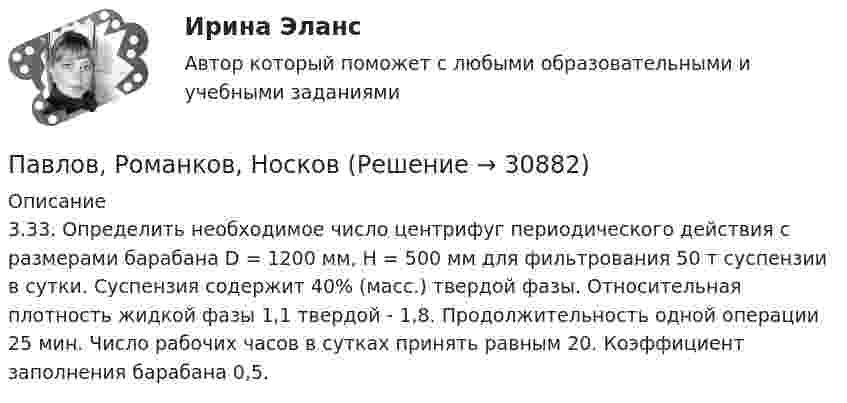      
          Описание
          3.33. Определить необходимое число центрифуг периодического действия с размерами барабана D = 1200 мм, H = 500 мм для фильтрования 50 т суспензии в сутки. Суспензия содержит 40% (масс.) твердой фазы. Относительная плотность жидкой фазы 1,1 твердой - 1,8. Продолжительность одной операции 25 мин. Число рабочих часов в сутках принять равным 20. Коэффициент заполнения барабана 0,5.  
            
            
            Паблик рилейшинз и реклама. Их роль в современном менеджментеПавлов, Романков, НосковПавлов, Романков, Носков. № 1.42Павлов, Романков, Носков №2.25Павлов, Романков, Носков №2.28Падающий вертикально шарик массы m = 200 г ударяется об пол со скоростью  5 м/с и подпрыгивает на высоту h = 80 см. Найти модуль изменения импульса шарика при ударе. Ответ укажите в кг м/с с точностью до десятых.Падающим с высоты h = 1,2 м грузом забивают сваю, которая от удара уходит в землю на s = 2 см. Определить среднюю силу удара Fcp и его продолжительность τ, если масса груза M = 5∙102 кг, а масса сваи много меньше массы груза.Ошибка появляется из-за невнимательности наблюдателя или при поломке инструмента, а также при резком ухудшенииусловий наблюдений Выберите один ответ: a.грубая ошибка b.случайная ошибка c.систематическая ошибкаОшибки в описях, обнаруженные после проведения инвентаризации, исправляются …Ошибки репрезентативности могут возникать при проведении … наблюденияОшибкой ... рода называют ошибку, которая возникает в случае, когда исследователь считает, что обнаружил реальные результаты, а их на самом деле нетО шиншиллах раньше было мало что известно в наших краях. Этот грызун похож на небольшой клубочек шерстиОщущаемая человеком необходимость в получении материального блага, чтобы удовлетворить базовые запросы, без которых существование живого существа будет под угрозу, - это...Ощущение — это: