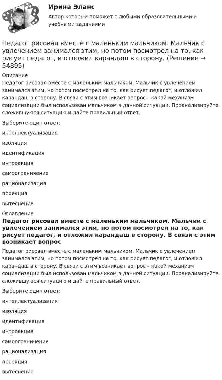      
            Описание
            Педагог рисовал вместе с маленьким мальчиком. Мальчик с увлечением занимался этим, но потом посмотрел на то, как рисует педагог, и отложил карандаш в сторону. В связи с этим возникает вопрос – какой механизм социализации был использован мальчиком в данной ситуации. Проанализируйте сложившуюся ситуацию и дайте правильный ответ.Выберите один ответ:интеллектуализацияизоляцияидентификацияинтроекциясамоограничениерационализацияпроекциявытеснение 
            Оглавление
            Педагог рисовал вместе с маленьким мальчиком. Мальчик с увлечением занимался этим, но потом посмотрел на то, как рисует педагог, и отложил карандаш в сторону. В связи с этим возникает вопрос – какой механизм социализации был использован мальчиком в данной ситуации. Проанализируйте сложившуюся ситуацию и дайте правильный ответ.Выберите один ответ:интеллектуализацияизоляцияидентификацияинтроекциясамоограничениерационализацияпроекциявытеснение   
            
            
            Педагогическое мастерство тренера (промежуточные тесты 1 и 2)Педагог рисовал вместе с маленьким мальчиком. Мальчик с увлечением занимался этим, но потом посмотрел на то, как рисует педагог, и отложил карандаш в сторону. Пейте как можно больше воды. Наш организм может хорошо переработать все питательные вещества только в том случае	Пекарня планирует купить новую печь. Предположительная стоимость покупки составит 7000000 рубПельвиоперитонит, вследствие острого воспаления придатков матки, разрыва тубоовариального абсцесса [Ответы]Пенсионер владеет квартирой в Испании стоимостью 130 тыс. евро. Текущий курс евро к рублю равен 80,15 руб. за евро. Чему равна рублевая стоимость квартиры пенсионера? Чему будет равна рублевая стоимость квартиры пенсионера, курс евро упадет на 10 %?Пенсионное право💯 Педагогическая риторика (ответы на тесты Синергия / МТИ / МосАП, январь 2023)Педагогическая риторика. Синергия. 🔥 Ответы на КОМПЕТЕНТНОСТНЫЙ ТЕСТ 🔥Педагогическая риторика (тест)Педагогическая риторика (тест с ответами Синергия/МОИ/ МТИ /МОСАП)Педагогические взгляды византийских просветителей педагогические ситуацииПедагогический эксперимент – это … (укажите 2 варианта ответа)